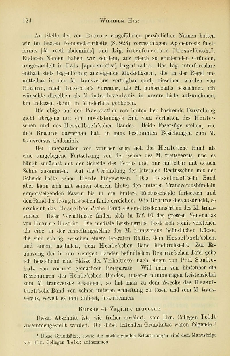 An Stelle der von Braune eingeführten persönlichen Namen hatten wir im letzten Nomenclaturhefte (S. 928) vorgeschlagen Aponeurosis falci- formis [M. recti abdominis] und Lig. interfoveolare [Hesselbachi]. Ersteren Namen haben wir seitdem, aus gleich zu erörternden Gründen, umgewandelt in Falx [aponeurotica] inguinalis. Das Lig. interfoveolare enthält stets bogenförmig ansteigende Muskelfasern, die in der Regel un- mittelbar in den M. transversus verfolgbar sind; dieselben wurden von Braune, nach Luschka's Vorgang, als M. puborectalis bezeichnet, ich wünschte dieselben als M. interfoveolaris in unsere Liste aufzunehmen, bin indessen damit in Minderheit geblieben. Die obige auf der Praeparation von hinten her basirende Darstellung giebt übrigens nur ein unvollständiges Bild vom Verhalten des Henle'- schen und des Hesselbach'schen Bandes. Beide Faserzüge stehen, wie dies Braune dargethan hat, in ganz bestimmten Beziehungen zum M. transversus abdominis. Bei Praeparation von vornher zeigt sich das Henle'sche Band als eine umgebogene Fortsetzung von der Sehne des M. transversus, und es hängt zunächst mit der Scheide des Rectus und nur mittelbar mit dessen Sehne zusammen. Auf die Verbindung der lateralen Rectussehne mit der Scheide hatte schon He nie hingewiesen. Das Hesselb ach'sehe Band aber kann sich mit seinen oberen, hinter den unteren Transversusbündeln emporsteigenden Fasern bis in die hintere Rectusscheide fortsetzen und den Rand der Douglas'sehen Linie erreichen. Wie Braune dies ausdrückt, so erscheint das Hesselbaoh'sche Band als eine Beckeninsertion des M. trans- versus. Diese Verhältnisse finden sich in Taf. 10 des grossen Venenatlas von Braune illustrirt. Die mediale Leistengrube lässt sich somit verstehen als eine in der Anheftungssehne des M. transversus befindlichen Lücke, die sich schräg zwischen einem lateralen Blatte, dem Hesselbach'schen, und einem medialen, dem Henle'schen Band hindurchzieht. Zur Er- gänzung der in nur wenigen Händen befindlichen Braune'schen Tafel gebe ich beistehend eine Skizze der Verhältnisse nach einem von Prof. Spalte- holz von vornher gemachten Praeparate. Will man von hintenher die Beziehungen des Henle'schen Bandes, unserer nunmehrigen Leistensichel zum M. transversus erkennen, so hat man zu dem Zwecke das Hessel- baoh'sche Band von seiner unteren Anheftung zu lösen und vom M. trans- versus, soweit es ihm anliegt, loszutrennen. ßursae et Vaginae mucosae. Dieser Abschnitt ist, wie früher erwähnt, vom Hrn. Collegen Toldt zusammengestellt worden. Die dabei leitenden Grundsätze waren folgende:^ ^ Diese Grundsätze, sowie die nachfolgenden Erläuterungen sind dein Manuskript von Hi'n. Collegen Toldt entnommen.