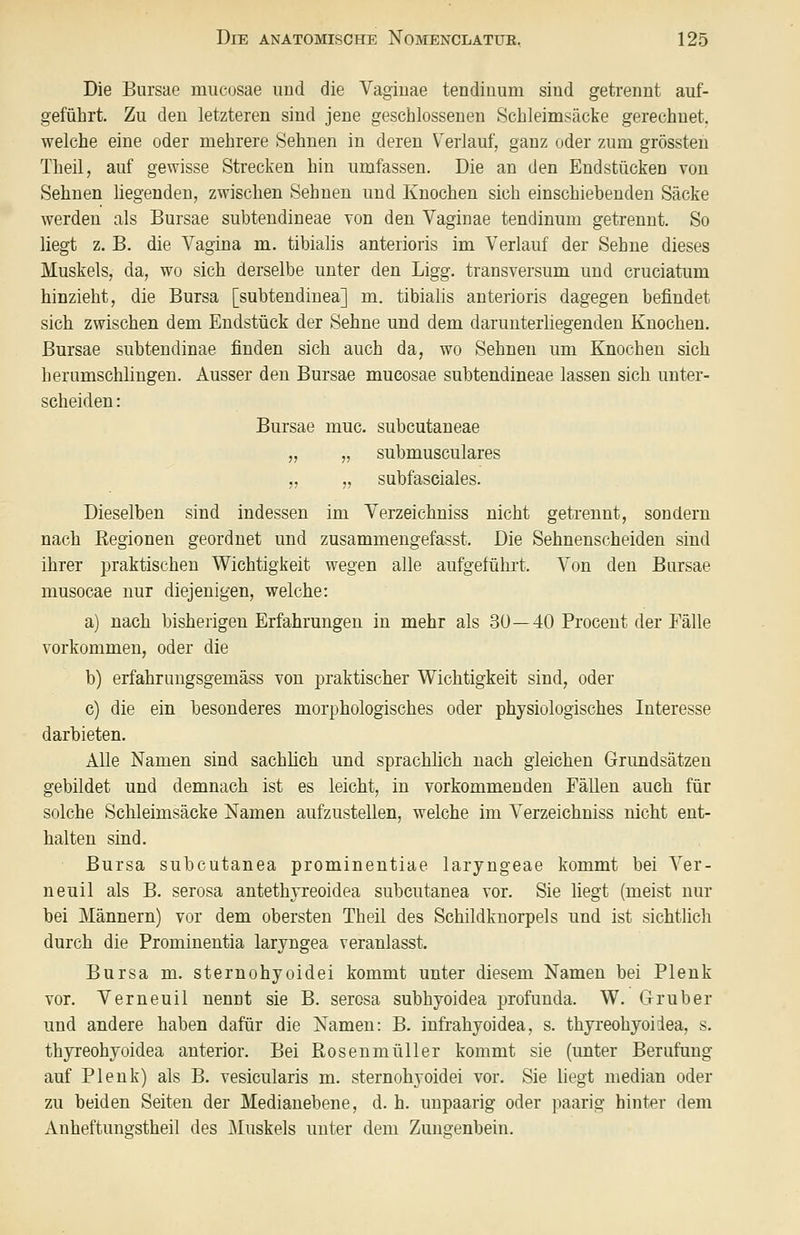 Die Bursae mucosae und die Vagiuae tendiuum sind getrennt auf- geführt. Zu den letzteren sind jene geschlossenen Schleimsäcke gerechnet, welche eine oder mehrere Sehnen in deren V^erlauf, ganz oder zum grössten Theil, auf gewisse Strecken hin umfassen. Die an den Endstücken von Sehnen liegenden, zwischen Sehnen und Knochen sich einschiebenden Säcke werden als Bursae subtendineae von den Vaginae tenciinum getrennt. So liegt z. B. die Vagina m. tibialis anterioris im Verlauf der Sehne dieses Muskels, da, wo sich derselbe unter den Ligg. transversum und cruciatum hinzieht, die Bursa [subtendiuea] m. tibialis anterioris dagegen befindet sich zwischen dem Endstück der Sehne und dem darunterliegenden Knochen. Bursae subtendinae finden sich auch da, wo Sehnen um Knochen sich herumschlingen. Ausser den Bursae mucosae subtendineae lassen sich unter- scheiden : Bursae muc. subcutaneae „ „ submusculares „ „ subfasciales. Dieselben sind indessen im Verzeichniss nicht getrennt, sondern nach Regionen geordnet und zusammengefasst. Die Sehnenscheiden sind ihrer praktischen Wichtigkeit wegen alle aufgeführt. Von den Bursae musocae nur diejenigen, welche: a) nach bisherigen Erfahrungen in mehr als 3ü—40 Procent der Eälle vorkommen, oder die b) erfahrungsgemäss von praktischer Wichtigkeit sind, oder c) die ein besonderes morphologisches oder physiologisches Interesse darbieten. Alle Namen sind sachlich und sprachlich nach gleichen Grundsätzen gebildet und demnach ist es leicht, in vorkommenden Fällen auch für solche Schleimsäcke Namen aufzustellen, welche im Verzeichniss nicht ent- halten sind. Bursa subcutanea prominentiae laryngeae kommt bei Ver- neuil als B. serosa antethjreoidea subcutanea vor. Sie liegt (meist nur bei Männern) vor dem obersten Theil des Schildknorpels und ist sichtlich durch die Prominentia laryngea veranlasst. Bursa m. sternohyoidei kommt unter diesem Namen bei Plenk vor. Verneuil nennt sie B. serosa subhyoidea profunda. W. Gruber und andere haben dafür die Namen: B. infrahyoidea, s. thyreohyoidea, s. th3rreohyoidea anterior. Bei Rosenmüller kommt sie (unter Berufung auf Plenk) als B. vesicularis m. sternohyoidei vor. Sie liegt median oder zu beiden Seiten der Medianebene, d. h. unpaarig oder paarig hinter dem Anheftuno-stheil des Muskels unter dem Zuno'enbein.