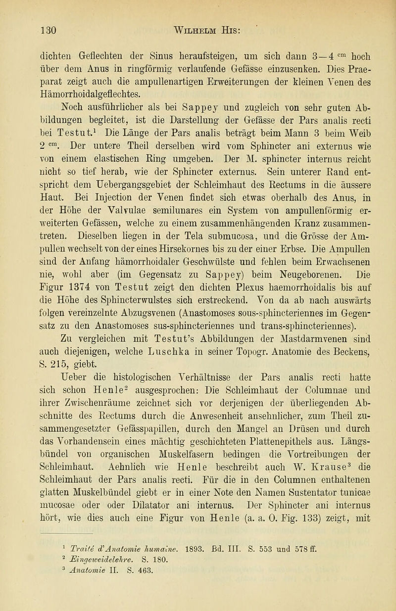 dichten Geflechten der Sinus heraufsteigen, um sich dann 3—4 '^'^ hoch über dem Anus in ringförmig verlaufende Gefässe einzusenken. Dies Prae- parat zeigt auch die ampullenartigen Erweiterungen der kleinen Yenen des Hämorrhoidalgeflechtes. Noch ausführlicher als bei Sappey und zugleich von sehr guten Ab- bildungen begleitet, ist die Darstellung der Gefässe der Pars analis recti bei Testut.^ Die Länge der Pars analis beträgt beim Mann 3 beim Weib 2 '. Der untere Theil derselben wird vom Sphincter ani externus wie von einem elastischen Ring umgeben. Der M. sphincter internus reicht nicht so tief herab, wie der Sphincter externus. Sein unterer Eand ent- spricht dem Uebergangsgebiet der Schleimhaut des ßectums in die äussere Haut. Bei Injection der Venen findet sich etwas oberhalb des xlnus, in der Höhe der Valvulae semilunares ein System von ampullenförmig er- weiterten Gefässen, welche zu einem zusammenhängenden Kranz zusammen- treten. Dieselben liegen in der Tela submucosa, und die Grösse der Am- pullen wechselt von der eines Hirsekornes bis zu der einer Erbse, Die Ampullen sind der Anfang hämorrhoidaler Geschwülste und fehlen beim Erwachsenen nie, wohl aber (im Gegensatz zu Sappey) beim Neugeborenen. Die Figur 1374 von Testut zeigt den dichten Plexus haemorrhoidalis bis auf die Höhe des Sphincterwulstes sich erstreckend. Von da ab nach auswärts folgen vereinzeinte Abzugsvenen (Anastomoses sous-sphincteriennes im Gegen- satz zu den Anastomoses sus-sphincteriennes und trans-sj)hincteriennes). Zu vergleichen mit Testut's Abbildungen der Mastdarmvenen sind auch diejenigen, welche Luschka in seiner Topogr. Anatomie des Beckens, S. 215, giebt. Ueber die histologischen Verhältnisse der Pars analis recti hatte sich schon Henle^ ausgesprochen: Die Schleimhaut der Columnae und ihrer Zwischenräume zeichnet sich vor derjenigen der überliegenden Ab- schnitte des Kectums durch die Anwesenheit ansehnlicher, zum Theil zu- sammengesetzter Gefässpapillen, durch den Mangel an Drüsen und durch das Vorhandensein eines mächtig geschichteten Plattenepithels aus. Längs- bündel von organischen Muskelfasern bedingen die Vortreibungen der Schleimhaut. Aehnlich wie Henle beschreibt auch W. Krause^ die Schleimhaut der Pars analis recti. Eür die in den Columnen enthaltenen glatten Muskelbündel giebt er in einer Note den Namen Sustentator tunicae mucosae oder oder Dilatator ani internus. Der Sphincter ani internus hört, wie dies auch eine Figur von Henle (a. a. 0. Fig. 133) zeigt, mit 1 Traite cTAnatomie humaine. 1893. ßd. III. S. 553 und 578 ff. ^ EingeweideleJire. S. 180. ^ Anatomie IL S. 463.