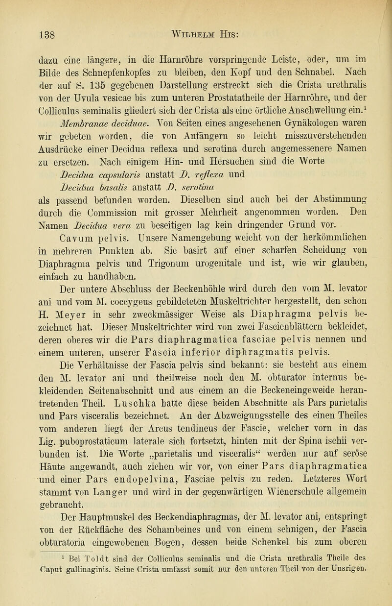 dazu eine längere, in die Harnröhre vorspringende Leiste, oder, um im Bilde des Schnepfenkopfes zu bleiben, den Kopf und den Schnabel. Nach der auf S. 135 gegebenen Darstellung erstreckt sich die Crista urethrahs von der Uvula vesicae bis zum unteren Prostatatheile der Harnröhre, und der Colliculus seminalis gliedert sich der Crista als eine örtliche Anschwellung ein. ^ Membranae deciduae. Von Seiten eines angesehenen Gynäkologen waren wir gebeten worden, die von Anfängern so leicht misszuverstehenden Ausdrücke einer Decidua reflexa und serotina durch angemessenere Namen zu ersetzen. Nach einigem Hin- und Hersuchen sind die Worte Decidua capsularis anstatt I). reßexa und Decidua basalis anstatt D. serotina als passend befunden worden. Dieselben sind auch bei der Abstimmung durch die Commission mit grosser Mehrheit angenommen worden. Den Namen Decidua vera zu beseitigen lag kein dringender Grund vor. Cavum pelvis. Unsere Namengebung weicht von der herkömmlichen in mehreren Punkten ab. Sie basirt auf einer scharfen Scheidung von Diaphragma pelvis und Trigonum urogenitale und ist, wie wir glauben, einfach zu handhaben. Der untere Abschluss der Beckenhöhle wird durch den vom M. levator ani und vom M. coccygeus gebildeteten Muskeltrichter hergestellt, den schon H. Meyer in sehr zweckmässiger Weise als Diaphragma pelvis be- zeichnet hat. Dieser Muskeltrichter wird von zwei Fascienblättern bekleidet, deren oberes wir die Pars diaphragmatica fasciae pelvis nennen und einem unteren, unserer Fascia inferior diphragmatis pelvis. Die Verhältnisse der Fascia pelvis sind bekannt: sie besteht aus einem den M. levator ani und theilweise noch den M. obturator internus be- kleidenden Seitenabschnitt und aus einem an die Beckeneingeweide heran- tretenden Theil. Luschka hatte diese beiden Abschnitte als Pars parietalis und Pars visceralis bezeichnet. An der Abzweigungsstelle des einen Theiles vom anderen liegt der Arcus tendineus der Fascie, welcher vorn in das Lig. puboprostaticum laterale sich fortsetzt, hinten mit der Spina ischii ver- bunden ist. Die Worte „parietalis und visceralis werden nur auf seröse Häute angewandt, auch ziehen wir vor, von einer Pars diaphragmatica und einer Pars endopelvina, Fasciae pelvis zu reden. Letzteres Wort stammt von Langer und wird in der gegenwärtigen Wienerschule allgemein gebraucht. Der Hauptmuskel des Beckendiaphragmas, der M. levator ani, entspringt von der Kückfläche des Schambeines und von einem sehnigen, der Fascia obturatoria eingewobenen Bogen, dessen beide Schenkel bis zum oberen ^ Bei Toi dt sind der Colliculus seminalis und die Crista urethralis Theile des Caput gallinaginis. Seine Crista umfasst somit nur den unteren Theil von der ünsrigen.