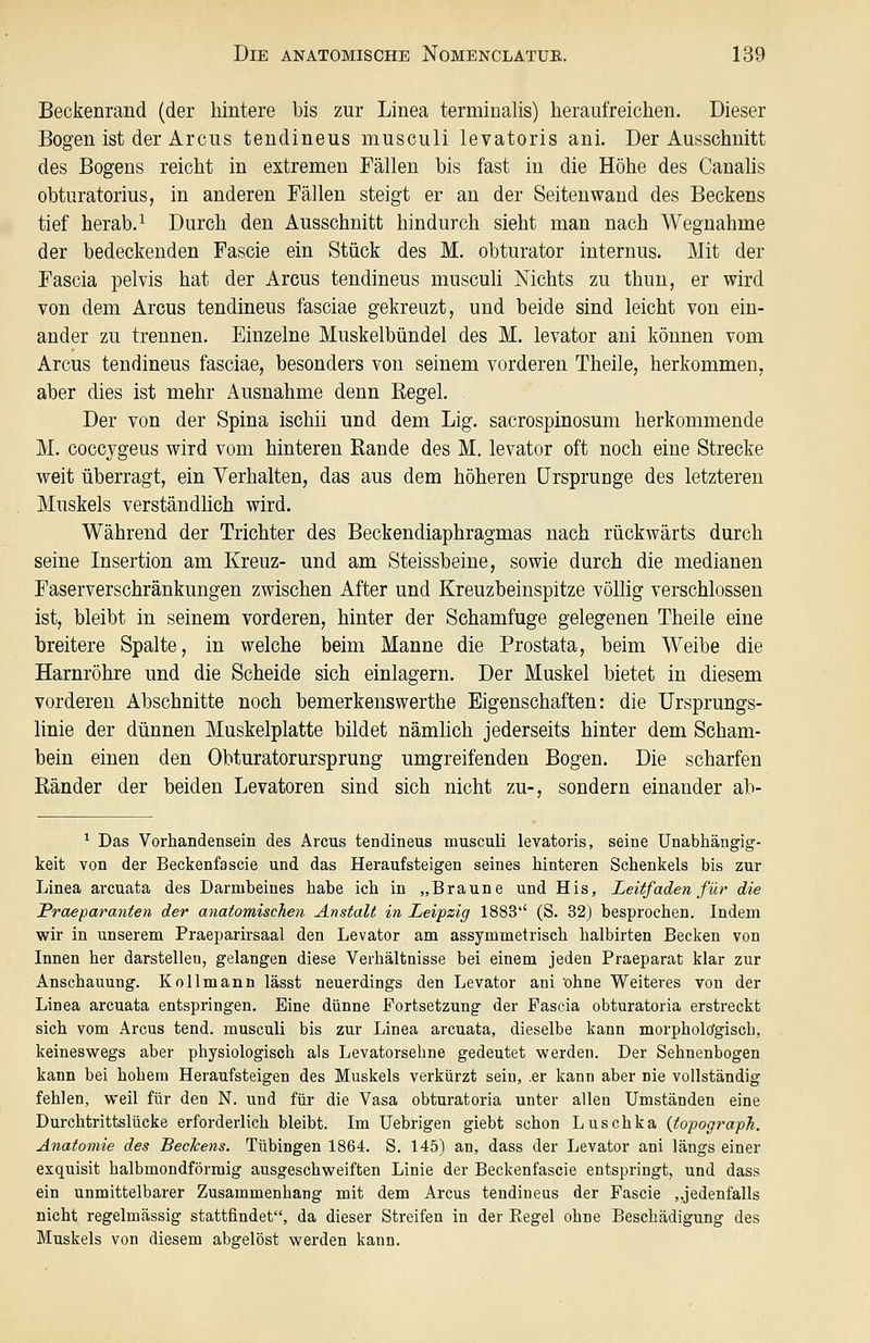 Beckenrand (der hintere bis zur Linea terminalis) heraufreichen. Dieser Bogen ist der Arcus teudineus musculi levatoris ani. Der Ausschnitt des Bogens reicht in extremen Fällen bis fast in die Höhe des Canalis obturatorius, in anderen Fällen steigt er an der Seitenwand des Beckens tief herab.^ Durch den Ausschnitt hindurch sieht man nach Wegnahme der bedeckenden Fascie ein Stück des M. obturator internus. Mit der Fascia pelvis hat der Arcus tendineus musculi Nichts zu thun, er wird von dem Arcus tendineus fasciae gekreuzt, und beide sind leicht von ein- ander zu trennen. Einzelne Muskelbündel des M, levator ani können vom Arcus tendineus fasciae, besonders von seinem vorderen Theile, herkommen, aber dies ist mehr Ausnahme denn Regel. Der von der Spina ischii und dem Lig. sacrospinosum herkommende M. coccygeus wird vom hinteren Rande des M. levator oft noch eine Strecke weit überragt, ein Yerhalten, das aus dem höheren Ursprünge des letzteren Muskels verständlich wird. Während der Trichter des Beckendiaphragmas nach rückwärts durch seine Insertion am Kreuz- und am Steissbeine, sowie durch die medianen Faserverschränkungen zwischen After und Kreuzbeinspitze völlig verschlossen ist, bleibt in seinem vorderen, hinter der Schamfuge gelegenen Theile eine breitere Spalte, in welche beim Manne die Prostata, beim Weibe die Harnröhre und die Scheide sich einlagern. Der Muskel bietet in diesem vorderen Abschnitte noch bemerkenswerthe Eigenschaften: die Ursprungs- linie der dünnen Muskelplatte bildet nämlich jederseits hinter dem Scham- bein einen den Obturatorursprung umgreifenden Bogen. Die scharfen Ränder der beiden Levatoren sind sich nicht zu-, sondern einander ab- ^ Das Vorhandensein des Arcus tendineus musculi levatoris, seine Unabhängig- keit von der Beckenfascie und das Heraufsteigen seines hinteren Schenkels bis zur Linea arcuata des Darmbeines habe ich in „Braune und His, Leitfaden für die Praeparanten der anatomischen Anstalt in Leipzig 1883'' (S. 32) besprochen. Indem wir in unserem Praeparirsaal den Levator am assymmetrisch halbirten Becken von Innen her darstellen, gelangen diese Verhältnisse bei einem jeden Praeparat klar zur Anschauung. Kollmann lässt neuerdings den Levator ani 'ohne Weiteres von der Linea arcuata entspringen. Eine dünne Portsetzung der Pascia obturatoria erstreckt sich vom Arcus tend. musculi bis zur Linea arcuata, dieselbe kann morpholtfgisch, keineswegs aber physiologisch als Levatorsehne gedeutet werden. Der Sehnenbogen kann bei hohem Heraufsteigen des Muskels verkürzt sein, .er kann aber nie vollständig fehlen, weil für den N. und für die Vasa obturatoria unter allen Umständen eine Durchtrittslücke erforderlich bleibt. Im Uebrigen giebt schon Luschka (topograpTi. Anatomie des Beckens. Tübingen 1864. S. 145) an, dass der Levator ani längs einer exquisit halbmondförmig ausgeschweiften Linie der Beckenfascie entspringt, und dass ein unmittelbarer Zusammenhang mit dem Arcus tendineus der Pascie ,.jedenfalls nicht regelmässig stattfindet, da dieser Streifen in der Eegel ohne Beschädigung des Muskels von diesem abgelöst werden kann.