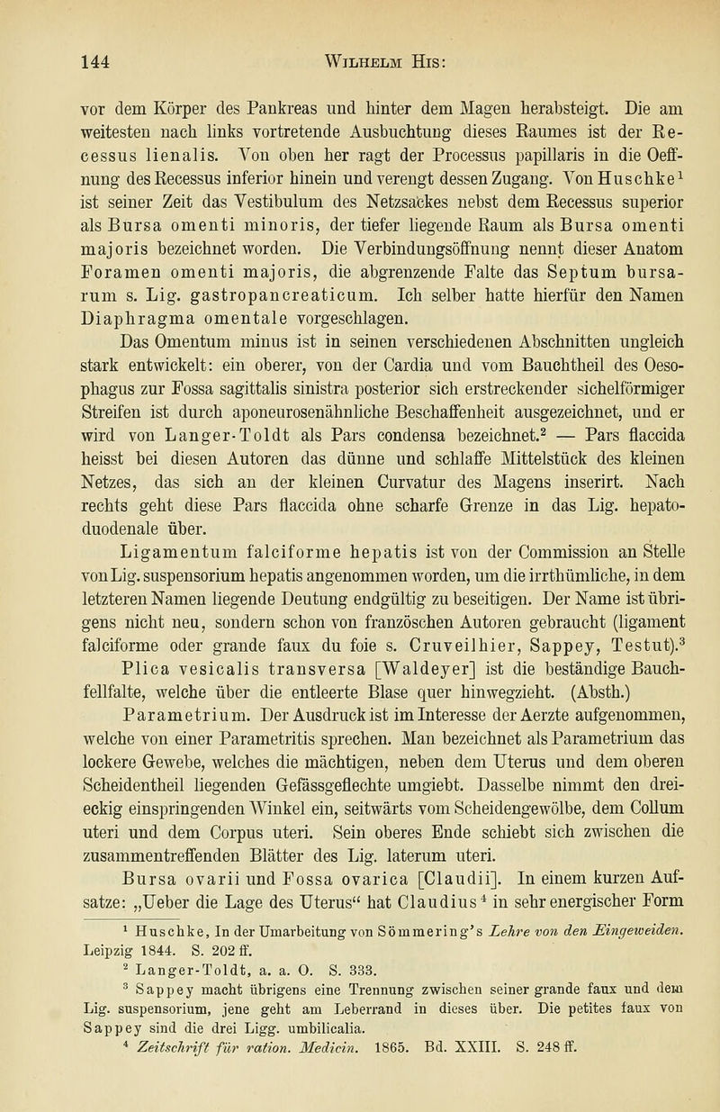 vor dem Körper des Pankreas und hinter dem Magen herabsteigt. Die am weitesten nach hnks vortretende Ausbuchtung dieses Raumes ist der Re- cessus lienalis. Von oben her ragt der Processus papillaris in die Oeff- nung desRecessus inferior hinein und verengt dessen Zugang. VonHuschke^ ist seiner Zeit das Vestibulum des Netzsabkes nebst dem Recessus superior als Bursa omenti minoris^ der tiefer liegende Raum als Bursa omenti majoris bezeichnet worden. Die Verbindungsöflfnung nennt dieser Anatom Poramen omenti majoris, die abgrenzende Palte das Septum bursa- rum s. Lig. gastropancreaticum. Ich selber hatte hierfür den Namen Diaphragma omentale vorgeschlagen. Das Omentum minus ist in seinen verschiedenen Abschnitten ungleich stark entwickelt: ein oberer, von der Cardia und vom Bauchtheil des Oeso- phagus zur Possa sagittalis sinistra posterior sich erstreckender sichelförmiger Streifen ist durch aponeurosenähnliche Beschaffenheit ausgezeichnet, und er wird von Langer-Toldt als Pars condensa bezeichnet.^ — Pars flaccida heisst bei diesen Autoren das dünne und schlaffe Mittelstück des kleinen Netzes, das sich an der kleinen Curvatur des Magens inserirt. Nach rechts geht diese Pars flaccida ohne scharfe Grenze in das Lig. hepato- duodenale über. Ligamentum falciforme hepatis ist von der Commission an Stelle von Lig. Suspensorium hepatis angenommen worden, um die irrthümliche, in dem letzteren Namen liegende Deutung endgültig zu beseitigen. Der Name ist übri- gens nicht neu, sondern schon von französchen Autoren gebraucht (ligament falciforme oder grande faux du foie s. Cruveilhier, Sappej, Testut).^ Plica vesicalis transversa [Waldeyer] ist die beständige Bauch- fellfalte, welche über die entleerte Blase quer hinwegzieht. (Absth.) Parametrium. Der Ausdruck ist im Interesse derAerzte aufgenommen, welche von einer Parametritis sprechen. Man bezeichnet als Parametrium das lockere Gewebe, welches die mächtigen, neben dem Uterus und dem oberen Scheidentheil liegenden Gefässgeflechte umgiebt. Dasselbe nimmt den drei- eckig einspringenden Winkel ein, seitwärts vom Scheidengewölbe, dem Collum uteri und dem Corpus uteri. Sein oberes Ende schiebt sich zwischen die zusammentreffenden Blätter des Lig. laterum uteri. Bursa ovarii und Possa ovarica [Claudii]. In einem kurzen Auf- satze: „lieber die Lage des Uterus hat Claudius'* in sehr energischer Form ^ Huschke, In der Umarbeitung von Sömmering's Lehre von den Eingeweideii. Leipzig 1844. S. 202 ff. 2 Langer-Toldt, a. a. O. S. 333. ^ Sappey macht übrigens eine Trennung zwischen seiner grande faux und dexa Lig. Suspensorium, jene geht am Leberrand in dieses über. Die petites faux von Sappey sind die drei Ligg. umbilicalia. * Zeitschrift für ration. Medicin. 1865. Bd. XXIIL S. 248 if.