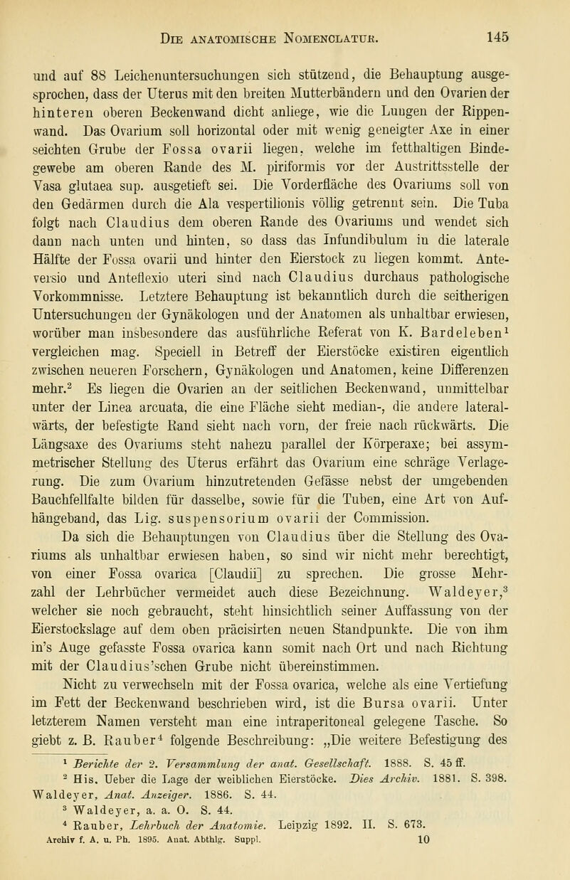 und auf 88 Leichenuntersuehungen sich stützend, die Behauptung ausge- sprochen, dass der Uterus mit den breiten Mutterbändern und den Ovarien der hinteren oberen Beckenwand dicht anliege, wie die Lungen der Rippen- wand. Das Ovarium soll horizontal oder mit wenig geneigter Axe in einer seichten G-rube der Fossa ovarii liegen, welche im fetthaltigen Binde- gewebe am oberen Rande des M. piriformis vor der Austrittsstelle der Vasa glutaea sup. ausgetieft sei. Die Vorderüäche des Ovariums soll von den Gedärmen durch die Ala vespertilionis völlig getrennt sein. Die Tuba folgt nach Claudius dem oberen Rande des Ovariums und wendet sich dann nach unten und hinten, so dass das Infundibulum in die laterale Hälfte der Fossa ovarii und hinter den Eierstock zu liegen kommt. Ante- versio und Anteflexio uteri sind nach Claudius durchaus pathologische Vorkommnisse. Letztere Behauptung ist bekanntlich durch die seitherigen Untersuchungen der Gynäkologen und der Anatomen als unhaltbar erwiesen, worüber man insbesondere das ausführliche Referat von K. Bardeleben^ vergleichen mag. Speciell in Betreff der Eierstöcke existiren eigentlich zwischen neueren Forschern, Gynäkologen und Anatomen, keine Differenzen mehr.2 Es liegen die Ovarien an der seitlichen Beckenwand, unmittelbar unter der Linea arcuata, die eine Fläche sieht median-, die andere lateral- wärts, der befestigte Rand sieht nach vorn, der freie nach rückwärts. Die Längsaxe des Ovariums steht nahezu parallel der Körperaxe; bei assym- metrischer Stellung des Uterus erfährt das Ovarium eine schräge Verlage- rung. Die zum Ovarium hinzutretenden Gefässe nebst der umgebenden Bauchfellfalte bilden für dasselbe, sowie für die Tuben, eine Art von Auf- hängeband, das Lig. Suspensorium ovarii der Commission. Da sich die Behauptungen von Claudius über die Stellung des Ova- riums als unhaltbar erwiesen haben, so sind wir nicht mehr berechtigt, von einer Fossa ovarica [Claudii] zu sprechen. Die grosse Mehr- zahl der Lehrbücher vermeidet auch diese Bezeichnung. Waldeyer,^ welcher sie noch gebraucht, steht hinsichtlich seiner Auffassung von der Eierstockslage auf dem oben präcisirten neuen Standpunkte. Die von ihm in's Auge gefasste Fossa ovarica kann somit nach Ort und nach Richtung mit der Claudius'sehen Grube nicht übereinstimmen. Nicht zu verwechseln mit der Fossa ovarica, welche als eine Vertiefung im Fett der Beckenwand beschrieben wird, ist die Bursa ovarii. Unter letzterem Namen versteht man eine intraperitoneal gelegene Tasche. So giebt z. B. Räuber'^ folgende Beschreibung: „Die weitere Befestigung des ^ Berichte der 2. Versammlung der anat. Gesellschaft. 1888. S. 45 fif. ^ His, Ueber die Lage der weiblichen Eierstöcke. Dies Archiv. 1881. S. 398. Waldeyer, Anat. Anzeiger. 1886. S. 44. ä Waldeyer, a. a. O. S. 44. * Eauber, Lehrbuch der Anatomie. Leipzig 1892. IL S. 673. Archiv f. A. u. Ph. 1895. Anat. Abthlg-. Suppl. 10