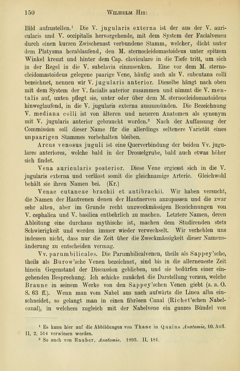 Bild aiifzusteilen.^ Die V. jugularis externa ist der aus der V. auri- cularis und V. occipitalis hervorgehende, mit dem System der Facialveneu durch einen kurzen Zwischenast verbundene Stamm, welcher, dicht unter dem Platysma herablaufend, den M. sternocleidomastoideus unter spitzem Winkel kreuzt und hinter dem Cap. claviculare in die Tiefe tritt, um sich in der Regel in die V, subclavia einzusenken. Eine vor dem M. sterno- cleidomastoideus gelegene paarige Vene, häufig auch als V. subcutana colli bezeichnet, nennen wir V. jugularis anterior. Dieselbe hängt nach oben mit dem System der V. facialis anterior zusammen und nimmt die V. men- talis auf, unten pflegt sie, unter oder über dem M. sternocleidomastoideus hinweglaufend, in die V. jugularis externa auszumünden. Die Bezeichnung V. mediana colli ist von älteren und neueren Anatomen als synonym mit V. jugularis anterior gebraucht worden.^ Nach der Auffassung der Commission soll dieser Name für die allerdings seltenere Varietät eines unpaarigen Stammes vorbehalten bleiben. Arcus venosus juguli ist eine Querverbindung der beiden Vv. jugu- lares anteriores, welche bald in der Drosselgrube, bald auch etwas höher sich findet. Vena auricularis posterior. Diese Vene ergiesst sich in die V. jugularis externa und verlässt somit die gleichnamige Arterie. Gleichwohl behält sie ihren Namen bei. (Kr.) Venae cutaneae brachii et antibrachii. Wir haben versucht, die Namen der Hautvenen denen der Hautnerven anzupassen und die zwar sehr alten, aber im Grunde recht unzweckmässigen Bezeichnungen von V. cephalica und V. basilica entbehrlich zu machen. Letztere Namen, deren Ableitung eine durchaus mythische ist, machen dem Studirenden stets Schwierigkeit und werden immer wieder verwechselt. Wir verhehlen uns indessen nicht, dass nur die Zeit über die Zweckmässigkeit dieser Namens- änderung zu entscheiden vermag. Vv. parumbilicales. Die Parumbilicalvenen, theils als Sappey'sche, theils als Burow'sche Venen bezeichnet, sind bis in die allerneueste Zeit hinein Gegenstand der Discussion gebheben, und sie bedürfen einer ein- gehenden Besprechung. Ich schicke zunächst die Darstellung voraus, welche Braune in seinem Werke von den Sappey'sehen Venen giebt (a. a. 0. S. 63 ff.). Wenn man vom Nabel aus nach aufwärts die Linea alba ein- schneidet, so gelangt man in einen fibrösen Canal (Rieh et'sehen Nabel- canal), in welchem zugleich mit der Nabelvene ein ganzes Bündel von * Es kann hier auf die Abbildungen von Thane in Quaius Anatomie, 10. Aufl. II, 2, 514 verwiesen werden. ^ So auch von Rauber, Anatomie. 1893. II, 181.