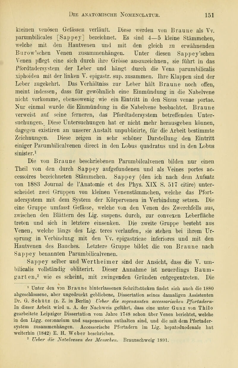 kleinen venösen Gefässeu verläuft. Diese werden von Braune als Vv. parumbilicales [Sappey] bezeichnet. Es sind 4—5 kleine Stämmchen, welche mit den Hautvenen und mit den gleich zu erwähnenden Burow'schen Venen zusammenhängen. Unter diesen Sappey'sehen Venen pflegt eine sich durch ihre Grösse auszuzeichnen, sie führt in das Pfordtadersjstem der Leber und hängt durch die Vena parumbilicalis xiphoidea mit der linken V. epigastr. sup. zusammen. Ihre Klappen sind der Leber zugekehrt. Das Verhältniss zur Leber hält Braune noch offen, meint indessen, dass für gewöhnlich eine Einmündung in die Nabelvene nicht vorkomme, ebensowenig wie ein Eintritt in den Sinus venae portae. Nur einmal wurde die Einmündung in die Nabelvene beobachtet. Braune verweist auf seine ferneren, das Pfordtadersjstem betreffenden Unter- suchungen. Diese Untersuchungen hat er nicht mehr herausgeben können, dagegen existiren an unserer Anstalt unpubhcirte, für die Arbeit bestimmte Zeichnungen. Diese zeigen in sehr schöner Darstellung den Eintritt einiger Parumbihcalvenen direct in den Lobus quadratus und in den Lobus sinister.^ Die von Braune beschriebenen Parumbilcalvenen bilden nur einen Theil von den durch Sappey aufgefundenen und als Veines portes ac- cessoires bezeichneten Stämmchen. Sappey (den ich nach dem Aufsatz von 1883 Journal de 1'Anatomie et des Phys. XIX S. 517 citire) unter- scheidet zwei Gruppen von kleinen Venenstämmchen, welche das Pfort- adersystem mit dem System der Körpervenen in Verbindung setzen. Die eine Gruppe umfasst Gefässe, welche von den Venen des Zwerchfells aus, zwischen den Blättern des Lig. suspens. durch, zur convexen Leberfläche treten und sich in letztere einsenken. Die zweite Gruppe besteht aus Venen, welche längs des Lig. teres verlaufen, sie stehen bei ihrem Ur- sprung in Verbindung mit den Vv. epigastricae inferiores und mit den Hautvenen des Bauches. Letztere Gruppe bildet die von Braune nach Sappey benannten Parumbilicalvenen. Sappey selber und Wertheimer sind der Ansicht, dass die V. um- bilicalis vollständig obliterirt. Dieser Annahme ist neuerdings Baum- garten,2 wie es scheint, mit zwingenden Gründen entgegentreten. Die ^ Unter den von Braune hinterlassenen Schriftstücken findet sich auch die 1880 abgeschlossene, aber ungedruckt gebliebene, Dissertation seines damaligen Assistenten Dr. G. Schütz (z. Z. in Berlin) Ueher die sogenannten accessorischen Pfortadern- In dieser Arbeit wird u. A. der Nachweis geführt, dass eine unter Gunz von Thilo gearbeitete Leipziger Dissertation vom Jahre 1748 schon über Venen berichtet, welche in den Ligg. coronarium und Suspensorium enthalten sind, und die mit dem Pfortader- system zusammenhängen. Accessorische Pfortadern im Lig, hepatoduodenale hat weiterhin (1842) E. H. Weber beschrieben. ^ Ueher die ISabelvenen des Menschen. Braunschweig 1891.