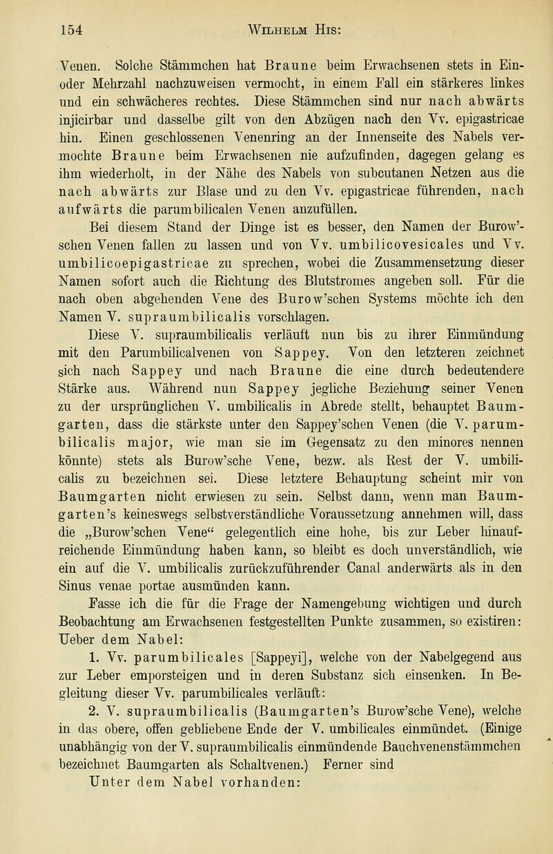 Venen. Solche Stämmchen hat Braune beim Ervyachsenen stets in Ein- oder Mehrzahl nachzuweisen vermocht, in einem Fall ein stärkeres ünkes und ein schwächeres rechtes. Diese Stämmchen sind nur nach abwärts injicirbar und dasselbe gilt von den Abzügen nach den Yv. epigastricae hin. Einen geschlossenen Venenring an der Innenseite des Nabels ver- mochte Braune beim Erwachsenen nie aufzufinden, dagegen gelang es ihm wiederholt, in der Nähe des Nabels von subcutanen Netzen aus die nach abwärts zur Blase und zu den Vv. epigastricae führenden, nach aufwärts die parumbilicalen Venen anzufüllen. Bei diesem Stand der Dinge ist es besser, den Namen der Burow'- schen Venen fallen zu lassen und von Vv, umbilicovesicales und Vv. umbilicoepigastricae zu sprechen, wobei die Zusammensetzung dieser Namen sofort auch die Richtung des Blutstromes angeben soll. Für die nach oben abgehenden Vene des Burow'schen Systems möchte ich den Namen V. supraumbilicalis vorschlagen. Diese V. supraumbilicaüs verläuft nun bis zu ihrer Einmündung mit den Parumbilicalvenen von Sappey, Von den letzteren zeichnet sich nach Sappey und nach Braune die eine durch bedeutendere Stärke aus. Während nun Sappey jegliche Beziehung seiner Venen zu der ursprünglichen V. umbilicalis in Abrede stellt, behauptet Baum- garten, dass die stärkste unter den Sappey'schen Venen (die V. parum- bilicalis major, wie man sie im Gegensatz zu den minores nennen könnte) stets als Burow'sche Vene, bezw. als Rest der V. umbili- calis zu bezeichnen sei. Diese letztere Behauptung scheint mir von Baumgarten nicht erwiesen zu sein. Selbst dann, wenn man Baum- garten's keineswegs selbstverständliche Voraussetzung annehmen will, dass die „Burow'schen Vene gelegentlich eine hohe, bis zur Leber hinauf- reichende Einmündung haben kann, so bleibt es doch unverständlich, wie ein auf die V. umbilicalis zurückzuführender Canal anderwärts als in den Sinus venae portae ausmünden kann. Fasse ich die für die Frage der Namengebung wichtigen und durch Beobachtung am Erwachsenen festgestellten Punkte zusammen, so existiren: lieber dem Nabel: 1. Vv. parumbilicales [Sappeyi], welche von der Nabelgegend aus zur Leber emporsteigen und in deren Substanz sich einsenken. In Be- gleitung dieser Vv. parumbilicales verläuft: 2. V. supraumbilicalis (Baumgarten's Burow'sche Vene), welche in das obere, offen gebliebene Ende der V. umbilicales einmündet. (Einige unabhängig von der V. supraumbilicalis einmündende Bauchvenenstämmchen bezeichnet Baumgarten als Schaltvenen.) Ferner sind Unter dem Nabel vorhanden:
