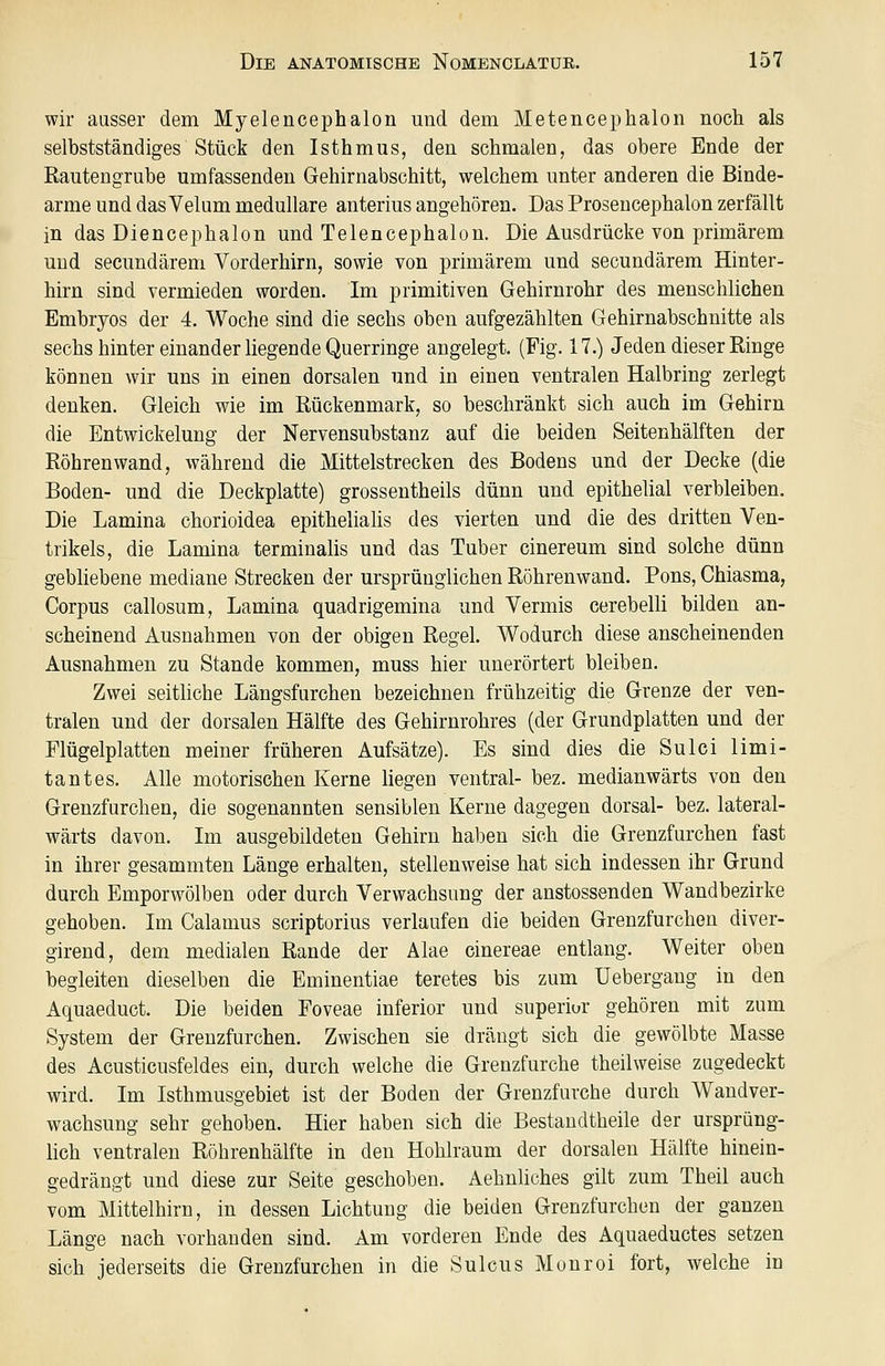 wir ausser dem Myelencephalon und dem Metencephalon noch als selbstständiges Stück den Isthmus, den schmalen, das obere Ende der Rautengrube umfassenden Gehirnabschitt, welchem unter anderen die Binde- arme und das Velum medulläre anterius angehören. Das Proseucephalon zerfällt in das Diencephalon und Telencephalon. Die Ausdrücke von primärem und secundärem Vorderhirn, sowie von primärem und secundärem Hinter- hirn sind vermieden worden. Im primitiven Gehirnrohr des menschlichen Embryos der 4. Woche sind die sechs oben aufgezählten Gehirnabschnitte als sechs hinter einander liegende Querringe angelegt. (Fig. 17.) Jeden dieser Ringe können wir uns in einen dorsalen und in einen ventralen Halbring zerlegt denken. Gleich wie im Rückenmark, so beschränkt sich auch im Gehirn die Entwickelung der Nervensubstanz auf die beiden Seitenhälften der Röhrenwand, während die Mittelstrecken des Bodens und der Decke (die Boden- und die Deckplatte) grosseutheils dünn und epithelial verbleiben. Die Lamina chorioidea epithelialis des vierten und die des dritten Ven- trikels, die Lamina terminalis und das Tuber cinereum sind solche dünn gebhebene mediane Strecken der ursprünglichen Röhrenwand. Pons, Chiasma, Corpus callosum, Lamina quadrigemina und Vermis cerebelli bilden an- scheinend Ausnahmen von der obigen Regel. Wodurch diese anscheinenden Ausnahmen zu Stande kommen, muss hier unerörtert bleiben. Zwei seitMche Längsfurchen bezeichnen frühzeitig die Grenze der ven- tralen und der dorsalen Hälfte des Gehirnrohres (der Grundplatten und der Flügelplatten meiner früheren Aufsätze). Es sind dies die Sulci limi- tantes. Alle motorischen Kerne liegen ventral- bez. medianwärts von den Grenzfurchen, die sogenannten sensiblen Kerne dagegen dorsal- bez. lateral- wärts davon. Im ausgebildeten Gehirn haben sich die Grenzfurchen fast in ihrer gesammten Länge erhalten, stellenweise hat sich indessen ihr Grund durch Emporwölben oder durch Verwachsung der anstossenden Wandbezirke gehoben. Im Calamus scriptorius verlaufen die beiden Grenzfurchen diver- girend, dem medialen Rande der Alae cinereae entlang. Weiter oben begleiten dieselben die Eminentiae teretes bis zum Uebergang in den Aquaeduct. Die beiden Foveae inferior und superiur gehören mit zum System der Grenzfurchen. Zwischen sie drängt sich die gewölbte Masse des Acusticusfeldes ein, durch welche die Grenzfurche theilweise zugedeckt wird. Im Isthmusgebiet ist der Boden der Grenzfurche durch Wandver- wachsung sehr gehoben. Hier haben sich die Bestaudtheile der ursprüng- lich ventralen Röhrenhälfte in den Hohlraum der dorsalen Hälfte hinein- gedrängt und diese zur Seite geschoben. Aehnliches gilt zum Theil auch vom Mittelhirn, in dessen Lichtung die beiden Grenzfurchen der ganzen Länge nach vorhanden sind. Am vorderen Ende des Aquaeductes setzen sich jederseits die Grenzfurchen in die Sulcus Monroi fort, welche in