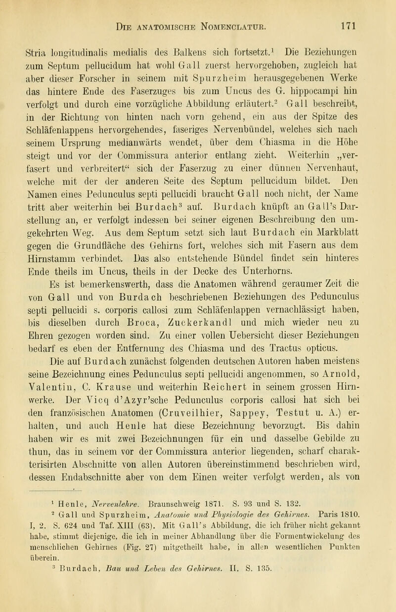 Stria lougitudinalis medialis des Balkens sich fortsetzt. ^ Die Beziehungen zum Septuni pellucidum hat wohl Gall zuerst hervorgehohen, zugleich hat aber dieser Forscher in seinem mit Spurzheim herausgegebenen Werke das hintere Ende des Faserzuges bis zum Uncus des G. hippocampi hin verfolgt und durch eine vorzügliche Abbildung erläutert.^ Gall beschreibt, in der Richtung von hinten nach vorn gehend, ein aus der Spitze des Schläfenlappens hervorgehendes, faseriges Nervenbündel, welches sich nach seinem Ursprung medianwärts wendet, über dem Chiasma in die Höhe steigt und vor der Commissura anterior entlang zieht. Weiterhin „ver- fasert und verbreitert sich der Faserzug zu einer dünnen Nervenhaut, welche mit der der anderen Seite des Septum pellucidum bildet. Den Namen eines Peduuculus septi pellucidi braucht Gall noch nicht, der Name tritt aber weiterhin bei Burdach^ auf. Burdach knüpft an GaU's Dar- stellung an, er verfolgt indessen bei seiner eigenen Beschreibung den um- gekehrten Weg. Aus dem Septum setzt sich laut Burdach ein Markblatt gegen die Grundfläche des Gehirns fort, welches sich mit Fasern aus dem Hirnstamm verbindet. Das also entstehende Bündel findet sein hinteres Ende theils im Uncus, theils in der Decke des Unterhorns. Es ist bemerkenswerth, dass die Anatomen w^ährend geraumer Zeit die von Gall und von Burdach beschriebenen Beziehungen des Pedunculus septi pellucidi s. corporis callosi zum Schläfenlappen vernachlässigt haben, bis dieselben durch Broca, Zuckerkandl und mich wieder neu zu Ehren gezogen worden sind. Zu einer vollen Uebersicht dieser Beziehungen bedarf es eben der Entfernung des Chiasma und des Tractus opticus. Die auf Burdach zunächst folgenden deutschen Autoren haben meistens seine Bezeichnung eines Pedunculus septi pellucidi angenommen, so Arnold, Valentin, C. Krause und weiterhin Reichert in seinem grossen Hirn- werke. Der Vicq d'Azyr'sche Pedunculus corporis callosi hat sich bei den französischen Anatomen (Cruveilhier, Sappey, Testut u. A.) er- halten, und auch He nie hat diese Bezeichnung bevorzugt. Bis dahin haben wir es mit zwei Bezeichnungen für ein und dasselbe Gebilde zu thun, das in seinem vor der Commissura anterior hegenden, scharf charak- terisirten Abschnitte von allen Autoren übereinstimmend beschrieben wird, dessen Endabschnitte aber von dem Einen weiter verfolgt werden, als von 1 Henle, Nervenlehre. Braunschweig 1871. S. 93 und S. 132. ^ Gall und Spurzheira, Anatomie mid Physiologie des Gehirnes. Paris 1810. I, 2. S. 624 und Taf. XIII (63). Mit Gall's Abbildung, die ich früher nicht gekannt habe, stimmt diejenige, die ich in meiner Abhandlung über die Formentwickelung des menschlichen Gehirnes (Fig. 27) mitgetheilt habe, in allen wesentlichen Punkten überein. ^ Burdach, Bau und Lehen des Gehirnes. II. S. 135.