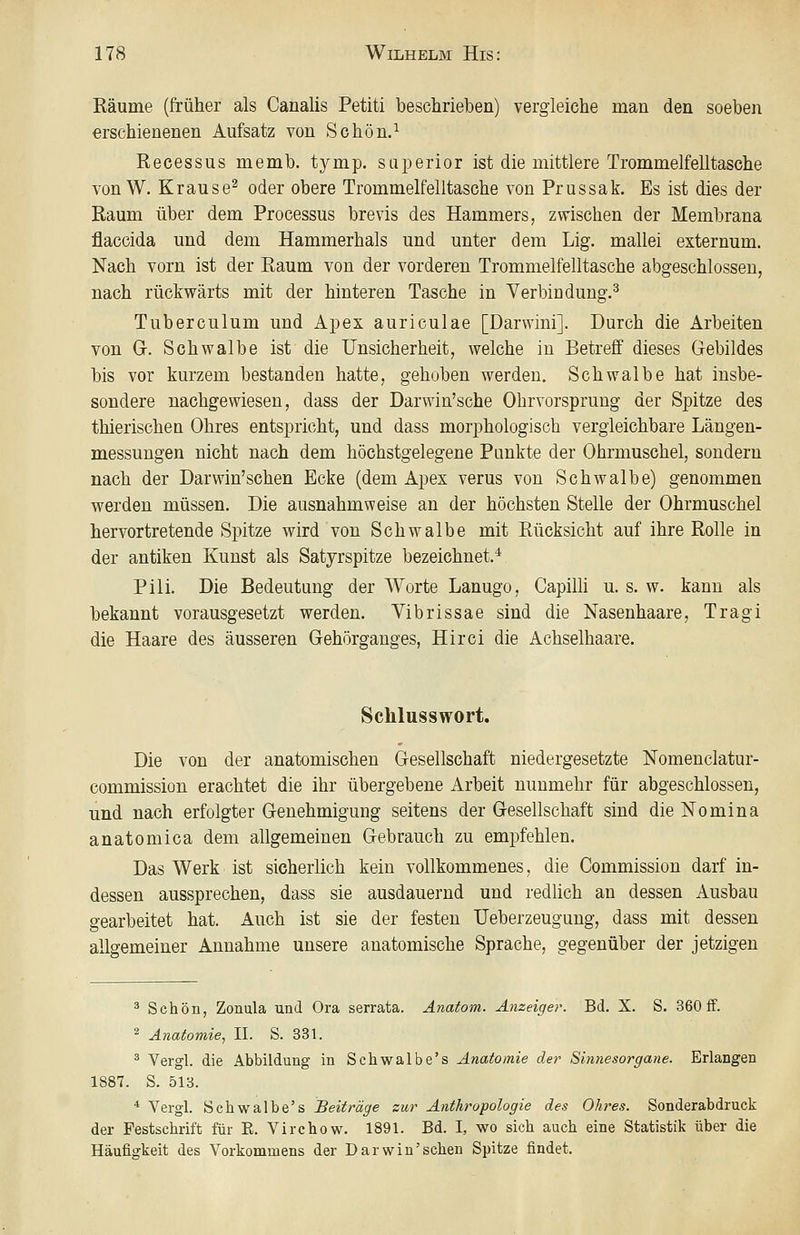 Räume (früher als Canalis Petiti beschrieben) vergleiche man den soeben erschienenen Aufsatz von Schön.^ Recessus memb. tymp. saperior ist die mittlere Trommelfelltasche von W. Krause^ oder obere Trommelfelltasche von Prussak. Es ist dies der Raum über dem Processus brevis des Hammers, zwischen der Membrana flaccida und dem Hammerhals und unter dem Lig. mallei externum. Nach vorn ist der Raum von der vorderen Trommelfelltasche abgeschlossen, nach rückwärts mit der hinteren Tasche in Verbindung.^ Tuberculum und Apex auriculae [Darvvini]. Durch die Arbeiten von Gr. Schwalbe ist die Unsicherheit, welche in Betreff dieses Gebildes bis vor kurzem bestanden hatte, gehoben werden. Schwalbe hat insbe- sondere nachgewiesen, dass der Darwin'sche Ohrvorsprung der Spitze des thierischen Ohres entspricht, und dass morphologisch vergleichbare Längen- messungen nicht nach dem höchstgelegene Punkte der Ohrmuschel, sondern nach der Darwin'schen Ecke (dem Apex verus von Schwalbe) genommen werden müssen. Die ausnahmweise an der höchsten Stelle der Ohrmuschel hervortretende Spitze wird von Schwalbe mit Rücksicht auf ihre Rolle in der antiken Kunst als Satjrspitze bezeichnet.* Pili. Die Bedeutung der Worte Lanugo, Capilh u. s. w. kann als bekannt vorausgesetzt werden. Vibrissae sind die Nasenhaare, Tragi die Haare des äusseren Gehörganges, Hirci die Achselhaare. Schlusswort. Die von der anatomischen Gesellschaft niedergesetzte Nomenclatur- commission erachtet die ihr übergebene Arbeit nunmehr für abgeschlossen, und nach erfolgter Genehmigung seitens der Gesellschaft sind die Nomina anatomica dem allgemeinen Gebrauch zu empfehlen. Das Werk ist sicherlich kein vollkommenes, die Commission darf in- dessen aussprechen, dass sie ausdauernd und redlich an dessen Ausbau gearbeitet hat. Auch ist sie der festen Ueberzeugung, dass mit dessen allgemeiner Annahme unsere anatomische Sprache, gegenüber der jetzigen ^ Schön, Zonala und Ora serrata. Anatom. Anzeiger. Bd. X. S. 360 ff. ^ Anatomie, IL S. 331. ^ Vergl. die Abbildung in Schwalbe's Anatomie der Sinnesorgane. Erlangen 1887. S. 513. •* Vergl. Schwalbe's Beiträge zur Anthropologie des Ohres. Sonderabdruck der Festschrift für E. Virchow. 1891. Bd. I, wo sich auch eine Statistik über die Häufigkeit des Vorkommens der Darwin'schen Spitze findet.