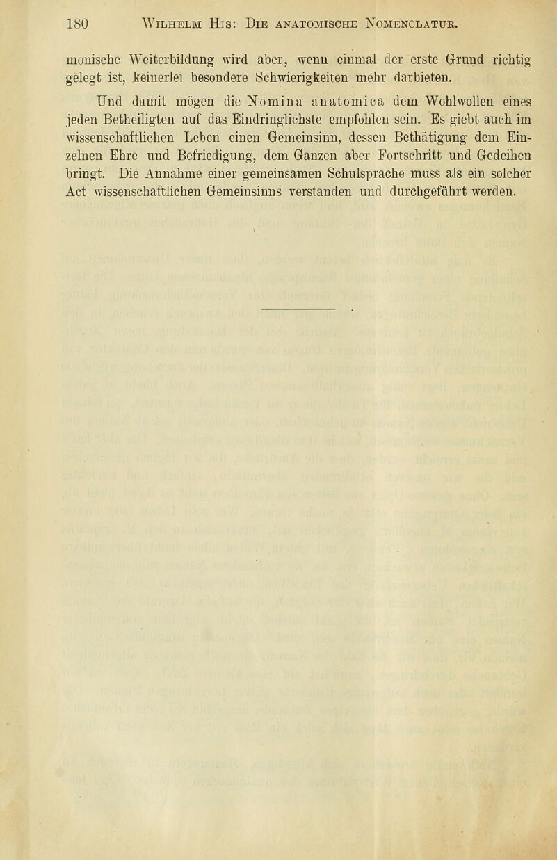 monische Weiterbildung wird aber, wenn einmal der erste Grund richtig gelegt ist, li'einerlei besondere Schwierigkeiten mehr darbieten. Und damit mögen die Nomina anatomica dem Wohlwollen eines jeden Betheiligten auf das Eindringlichste empfohlen sein. Es giebt auch im wissenschaftlichen Leben einen Gemeinsinn, dessen Bethätigung dem Ein- zelnen Ehre und Befriedigung, dem Ganzen aber Fortschritt und Gedeihen bringt. Die Annahme einer gemeinsamen Schulsprache muss als ein solcher Act wissenschaftlichen Gemeinsinns verstanden und durchgeführt werden.