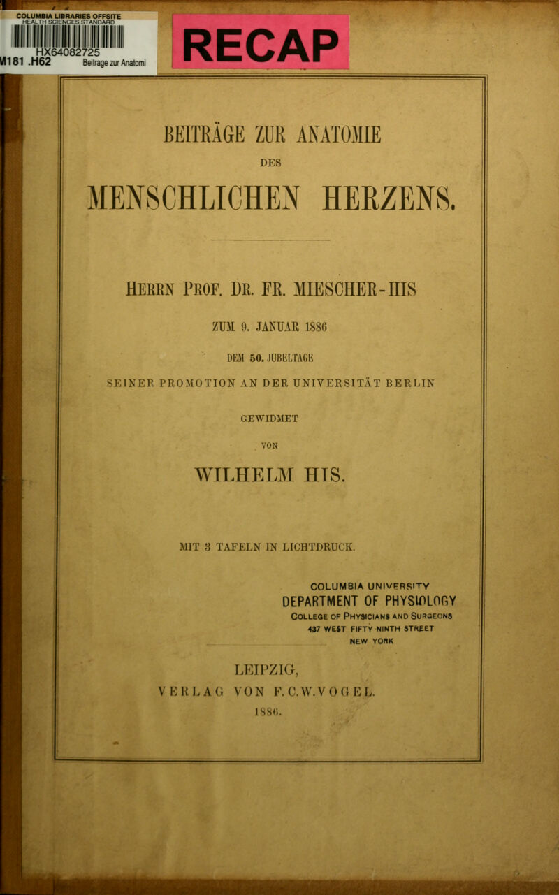 COLUMBIA LIBRARIES OFFSITE ^  r'.CES STANDARD HX64082725 iÄ181 .H62 Beitrage zur Anatomi RECAP BEITRAGE ZUR ANATOMIE DES MENSCHLICHEN HERZENS. HERRN PROF. DR. Pß. MIESCHEß-HIS ZUM 9. JANUAR 1886 DEM 50. JUBliLTAGE SEINER PROMOTION AN DER UNIVERSITÄT BERLIN GEWIDMET . VON WILHELM HTS. MIT 3 TAFELN IN LICHTDRUCK. COLUMBIA UNIVFRSITY DEPARTMENT OF PHYSIDLOGY College of Physician» and Surceons 437 west fifty ninth street NEW YO«K lp:ipzig, VERLAG VON F. C.W.VOaEL. 1S8<).