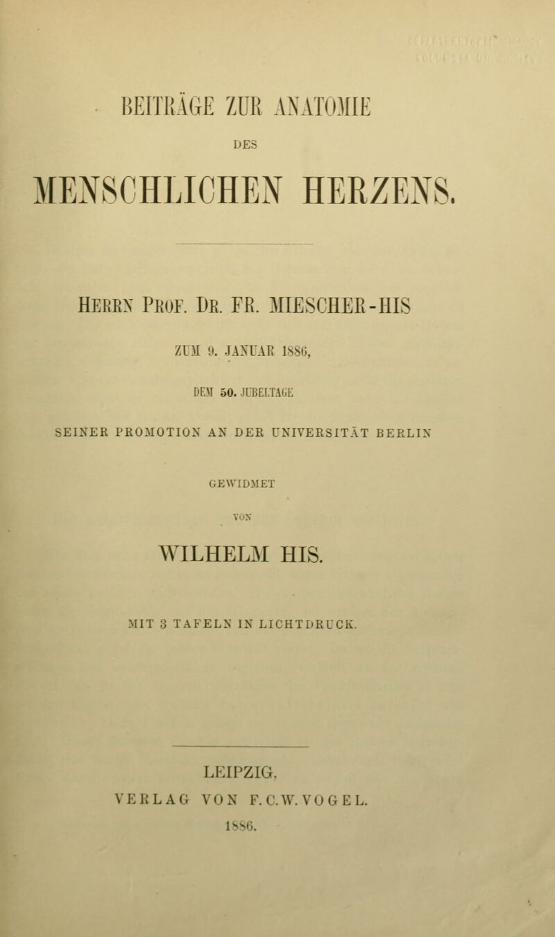 BEITKAGE ZUR ANATOMIE DES MENSCHLICHEN HERZEXS. HEßEX Peor De. Fß. MIESCHEE-HIS Zl)I IJ. JAXl'AE 188(5, DEM 50.JÜBELTAGE SEINER PROMOTION AN DER UNIVERSITÄT BERLIN GEWIDMET VON WILHELM HIS. MIT 3 TAFELN IN LICHTDRUCK. LEIPZIG. VERLAG VON F.C.W.VOGEL. 1&S6.