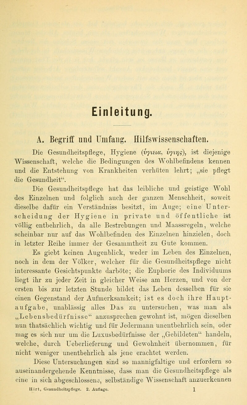 Einleitung. A. Begriff und Umfang. Hilfswissenschaften. Die Gesundheitspflege, Hygiene (vytSLa, vytijg), ist diejenige Wissenschaft, welche die Bedingungen des Wohlbefindens kennen und die Entstehung von Krankheiten verhüten lehrt; „sie pflegt die Gesundheit. Die Gesundheitspflege hat das leihliche und geistige Wohl des Einzelnen und folglich auch der ganzen Menschheit, soweit dieselbe dafür ein Yerständniss besitzt, im Auge; eine Unter- scheidung der Hygiene in private und öffentliche ist völlig entbehrlich, da alle Bestrebungen und Maassregeln, welche scheinbar nur auf das Wohlbefinden des Einzelnen hinzielen, doch in letzter Eeihe immer der Gesammtheit zu Gute kommen. Es giebt keinen Augenblick, weder im Leben des Einzelnen, noch in dem der Yölker, welcher für die Gesundheitspflege nicht interessante Gesichtspunkte darböte; die Euphorie des Individuums liegt ihr zu jeder Zeit in gleicher Weise am Herzen, und von der ersten bis zur letzten Stunde bildet das Leben desselben für sie einen Gegenstand der Aufmerksamkeit; ist es doch ihre Haupt- aufgabe, unablässig alles Das zu untersuchen, was man als „Lebensbedürfnisse anzusprechen gewohnt ist, mögen dieselben nun thatsächlich wichtig und für Jedermann unentbehrlich sein, oder mag es sich nur um die Luxusbedürfnisse der „Gebildeten handeln, welche, durch Ueberlieferung und Gewohnheit übernommen, für nicht weniger unentbehrlich als jene erachtet werden. Diese Untersuchungen sind so mannigfaltige und erfordern so auseinandergehende Kenntnisse, dass man die Gesundheitspflege als eine in sich abgeschlossene, selbständige Wissenschaft anzuerkennen