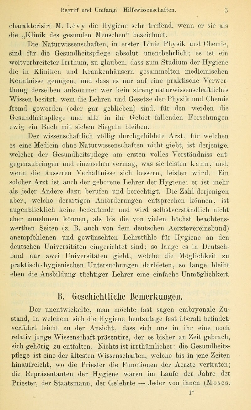 charakterisirt M. Levy die Hygiene sehr treffend, wenn er sie als die „Klinik des gesunden Menschen bezeichnet. Die Naturwissenschaften, in erster Linie Physik und Chemie, sind für die Gesundheitspflege absolut unentbehrlich; es ist ein weitverbreiteter Irrthum, zu glauben, dass zum Studium der Hygiene die in Kliniken und Krankenhäusern gesammelten medicinischen Kenntnisse genügen, und dass es nur auf eine praktische Verwer- thung derselben ankomme: wer kein streng naturwissenschaftliches Wissen besitzt, wem die Lehren und Gesetze der Physik und Chemie fremd geworden (oder gar geblieben) sind, für den werden die Gesundheitspflege und alle in ihr Gebiet fallenden Forschungen ewig ein Buch mit sieben Siegeln bleiben. Der wissenschaftlich völlig durchgebildete Arzt, für welchen es eine Medicin ohne Naturwissenschaften nicht giebt, ist derjenige, welcher der Gesundheitspflege am ersten volles Verständniss ent- gegenzubringen und einzusehen vermag, was sie leisten kann, und, wenn die äusseren Verhältnisse sich bessern, leisten wird. Ein solcher Arzt ist auch der geborene Lehrer der Hygiene; er ist mehr als jeder Andere dazu berufen und berechtigt. Die Zahl derjenigen aber, welche derartigen Anforderungen entsprechen können, ist augenblicklich keine bedeutende und wird selbstverständlich nicht eher zunehmen können, als bis die von vielen höchst beachtens- werthen Seiten (z. B. auch von dem deutschen Aerztevereinsbund) anempfohlenen und gewünschten Lehrstühle für Hygiene an den deutschen Universitäten eingerichtet sind; so lange es in Deutsch- land nur zwei Universitäten giebt, welche die Möglichkeit zu praktisch - hygienischen Untersuchungen darbieten, so lange bleibt eben die Ausbildung tüchtiger Lehrer eine einfache Unmöglichkeit. B. Geschichtliche Bemerkungen. Der unentwickelte, man möchte fast sagen embryonale Zu- stand, in welchem sich die Hygiene heutzutage fast überall befindet, verführt leicht zu der Ansicht, dass sich uns in ihr eine noch relativ junge Wissenschaft präsentire, der es bisher an Zeit gebrach, sich gehörig zu entfalten. Nichts ist irrthümlicher: die Gesundheits- pflege ist eine der ältesten Wissenschaften, welche bis in jene Zeiten hinaufreicht, wo die Priester die Functionen der Aerzte vertraten; die Repräsentanten der. Hygiene waren im Laufe der Jahre der Priester, der Staatsmann, der Gelehrte — Jeder von ihnen (Moses,