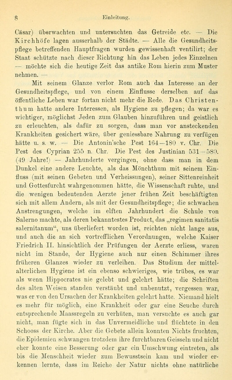 Gäsar) überwachten und untersuchten das Getreide etc. — Die Kirchhöfe lagen ausserhalb der Städte. — Alle die Gesundheits- pflege betreffenden Hauptfragen wurden gewissenhaft ventilirt; der Staat schützte nach dieser Richtung hin das Leben jedes Einzelnen — möchte sich die heutige Zeit das antike Rom hierin zum Muster nehmen. — Mit seinem Glänze verlor Rom auch das Interesse an der Gesundheitspflege, und von einem Einflüsse derselben auf das öffentliche Leben war fortan nicht mehr die Rede. Das Christen- thum hatte andere Interessen, als Hygiene zu pflegen; da war es wichtiger, möglichst Jeden zum Glauben hinzuführen und geistlich zu erleuchten, als dafür zu sorgen, dass man vor ansteckenden Krankheiten gesichert wäre, über geniessbare Nahrung zu verfügen hätte u. s. w. — Die Antonin'sche Pest 164—180 v. Chr. Die Pest des Cyprian 255 n. Chr. Die Pest des Justinian 531 — 580. (49 Jahre!) — Jahrhunderte vergingen, ohne dass man in dem Dunkel eine andere Leuchte, als das Mönchthum mit seinem Ein- fluss (mit seinen Gebeten und Verheissungen), seiner Sittenreinheit und Gottesfurcht wahrgenommen hätte, die Wissenschaft ruhte, und die wenigen bedeutenden Aerzte jener frühen Zeit beschäftigten sich mit allem Andern, als mit der Gesundheitspflege; die schwachen Anstrengungen, welche im elften Jahrhundert die Schule von Salerno machte, als deren bekanntestes Product, das „regimen sanitatis salernitanum, uns überliefert worden ist, reichten nicht lange aus, und auch die an sich vortrefflichen Verordnungen, welche Kaiser Friedrich II. hinsichtlich der Prüfungen der Aerzte erliess, waren nicht im Stande, der Hygiene auch nur einen Schimmer ihres früheren Glanzes wieder zu verleihen. Das Studium der mittel- alterlichen Hygiene ist ein ebenso schwieriges, wie trübes, es war als wenn Hippocrates nie gelebt und gelehrt hätte; die Schriften des alten Weisen standen verstäubt und unbenutzt, vergessen war, was er von den Ursachen der Krankheiten gelehrt hatte. Niemand hielt es mehr für möglich, eine Krankheit oder gar eine Seuche durch entsprechende Maassregeln zu verhüten, man versuchte es auch gar nicht, man fügte sich in das Unvermeidliche und flüchtete in den Schooss der Kirche. Aber die Gebete allein konnten Nichts fruchten, die Epidemien schwangen trotzdem ihre furchtbaren Geissein und nicht eher konnte eine Besserung oder gar ein Umschwung eintreten, als bis die Menschheit wieder zum Bewusstsein kam und wieder er- kennen lernte, dass im Reiche der Natur nichts ohne natürliche