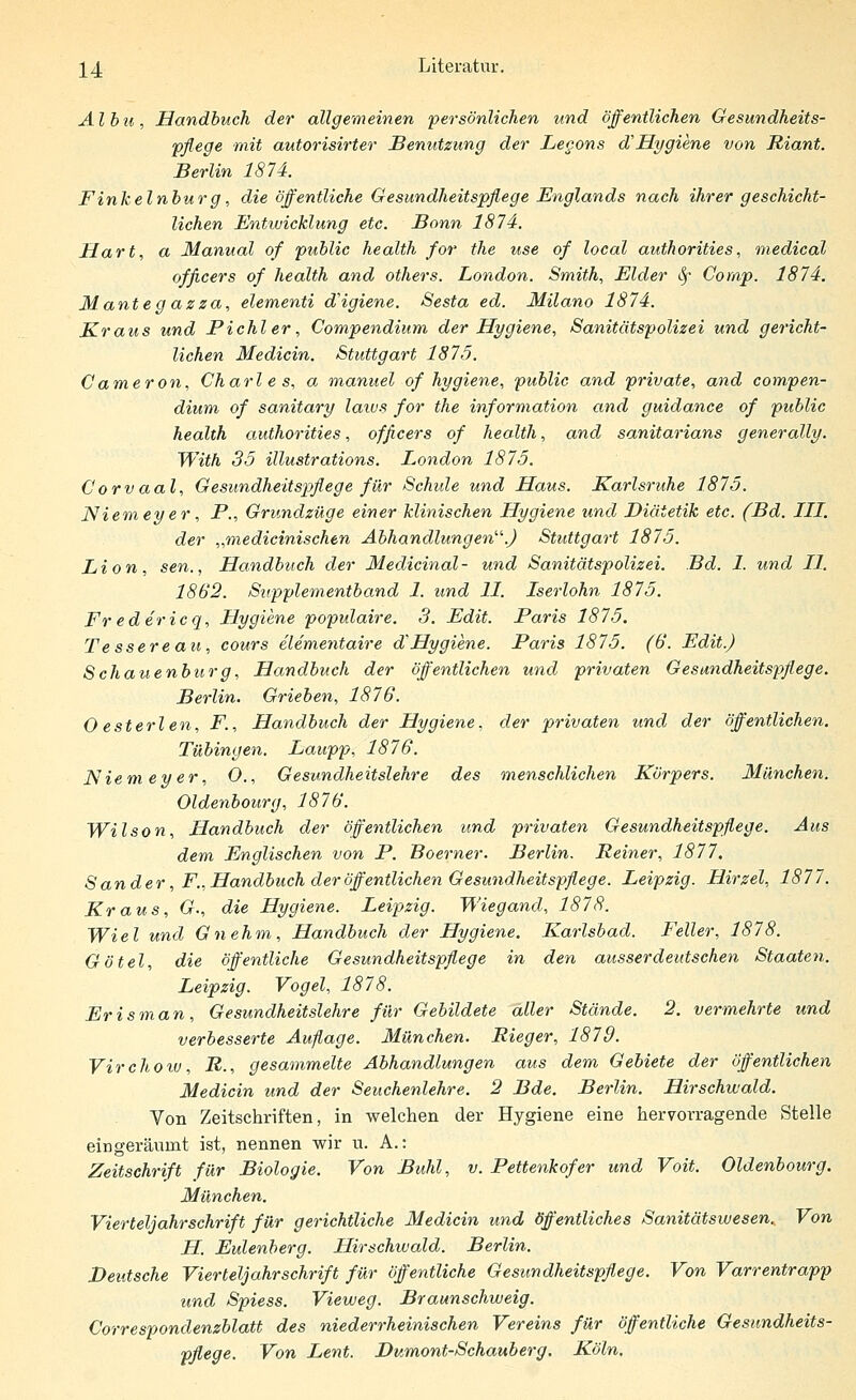 ^4 Literatur. Albu, Handbuch der allgemeinen persönlichen und öffentlichen Gesundheits- pflege mit autorisirter Benutzung der Legons cVHygiene von Riant. Berlin 1874. Finkeinburg, die öffentliche Gesundheitspflege Englands nach ihrer geschicht- lichen Entwicklung etc. Bonn 1874. Hart, a Manual of public health for the use of local authorities, medical officers of health and others. London. Smith, Eider §• Comp. 1874. Mantegazza, elementi cVigiene. Sesta ed. Milano 1874. Kraus und Pichler, Compendium der Hygiene, Sanitätspolizei und gericht- lichen Medicin. Stuttgart 1875. Cameron, Charl e s, a manuel of hygiene, public and private, and compen- dium of sanitary latus for the information and guidance of public health authorities, officers of health, and sanitarians generally. With 35 illustrations. London 1875. Corvaal, Gesundheitspflege für Schule und Haus. Karlsruhe 1875. Niemeyer, P., Grundzüge einer klinischen Hygiene und Diätetik etc. (Bd. III. der „medicinischen Abhandlungen.) Stuttgart 1875. Lion, sen., Handbuch der Medicinal- und Sanitätspolizei. Bd. 1. und II. 1862. Supplementband 1. und 11. Iserlohn 1875. Fr edericq, Hygiene populaire. 3. Edit. Paris 1875. Tessereau, cours elementaire dHygiene. Paris 1875. (6. Edit.) Schauenburg, Handbuch der öffentlichen und privaten Gesundheitspflege. Berlin. Grieben, 1876. Oesterlen, F., Handbuch der Hygiene, der privaten und der öffentlichen. Tübingen. Laupp, 1876. Niem ey er, O., Gesundheitslehre des menschlichen Körpers. München. Oldenbourg, 1876. Wilson, Handbuch der öffentlichen und privaten Gesundheitspflege. Aus dem Englischen von P. Boerner. Berlin. Reiner, 1877. Sander, F., Handbuch der öffentlichen Gesundheitspflege. Leipzig. Hirzel, 1877. Kraus, G., die Hygiene. Leipzig. Wiegand, 1878. Wiel und Gnehm, Handbuch der Hygiene. Karlsbad. Feller, 1878. Götel, die öffentliche Gesundheitspflege in den ausser deutschen Staaten. Leipzig. Vogel, 1878. Erisman, Gesundheitslehre für Gebildete aller Stände. 2. vermehrte und verbesserte Auflage. München. Rieger, 1879. Virchotv, R., gesammelte Abhandlungen aus dem Gebiete der öffentlichen Medicin und der Seuchenlehre. 2 Bde. Berlin. Hirschwald. Von Zeitschriften, in welchen der Hygiene eine hervorragende Stelle eingeräumt ist, nennen wir u. A.: Zeitschrift für Biologie. Von Buhl, v. Pettenkofer und Voit. Oldenbourg. München. Vierteljahrschrift für gerichtliche Medicin und öffentliches Sanitätswesen. Von H. Eulenberg. Hirschwald. Berlin. Deutsche Vierteljahrschrift für öffentliche Gesundheitspflege. Von Varrentrapp und Spiess. Vieweg. Braunschweig. Correspondenzblatt des niederrheinischen Vereins für öffentliche Gesundheits- pflege. Von Lent. Dumont-Schauberg. Köln.