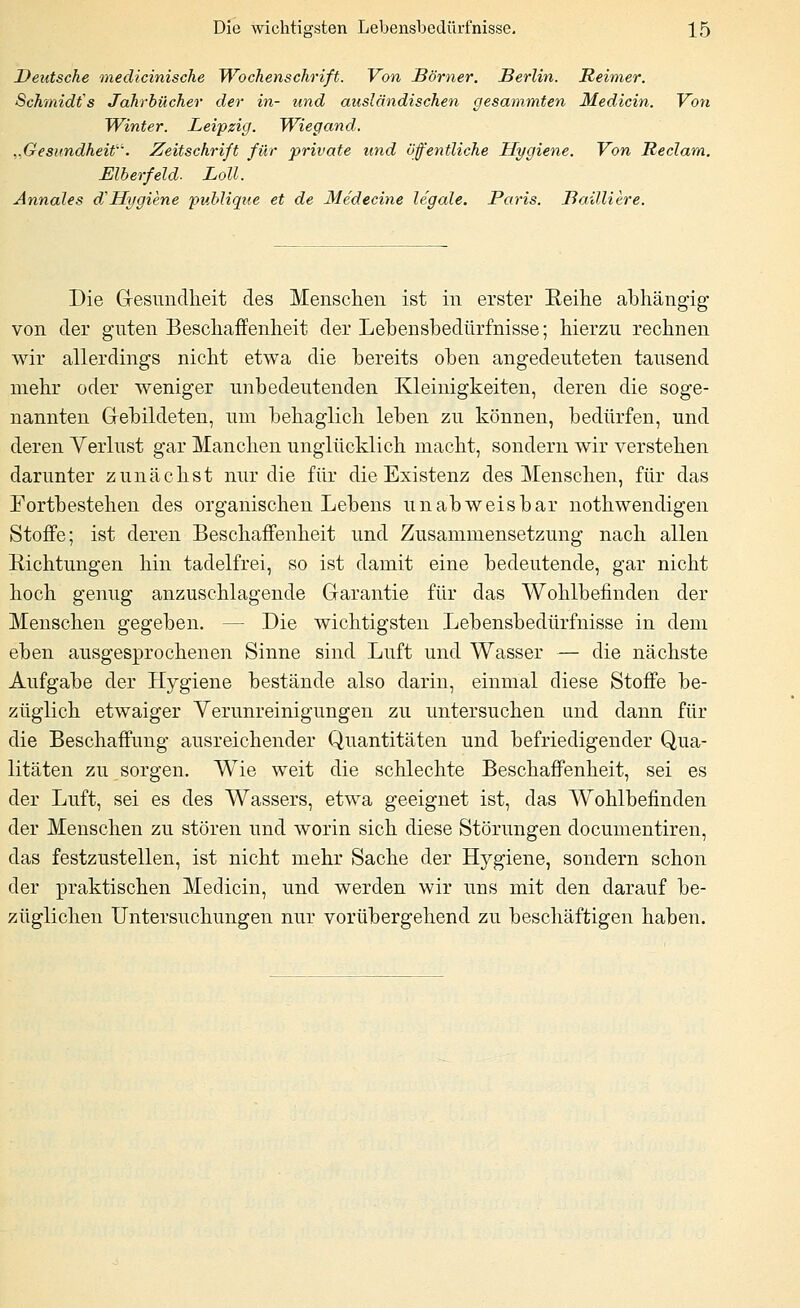 Deutsche medicinische Wochenschrift. Von Bbrner. Berlin. Reimer. Schmidts Jahrbücher der in- und ausländischen gesammten Medicin. Von Winter. Leipzig. Wiegand. „Gesundheit. Zeitschrift für private und öffentliche Hygiene. Von Reclam. Elberfeld- Loll. Annales d' Hygiene 'publique et de Medecine legale. Paris. BaüUere. Die G-esunclheit des Menschen ist in erster Reihe abhängig von der guten Beschaffenheit der Lebensbedürfnisse; hierzu rechnen wir allerdings nicht etwa die bereits oben angedeuteten tausend mehr oder weniger unbedeutenden Kleinigkeiten, deren die soge- nannten Gebildeten, um behaglich leben zu können, bedürfen, und deren Verlust gar Manchen unglücklich macht, sondern wir verstehen darunter zunächst nur die für die Existenz des Menschen, für das Fortbestehen des organischen Lebens unabweisbar nothwendigen Stoffe; ist deren Beschaffenheit und Zusammensetzung nach allen Richtungen hin tadelfrei, so ist damit eine bedeutende, gar nicht hoch genug anzuschlagende Garantie für das Wohlbefinden der Menschen gegeben. — Die wichtigsten Lebensbedürfnisse in dem eben ausgesprochenen Sinne sind Luft und Wasser — die nächste Aufgabe der Hygiene bestände also darin, einmal diese Stoffe be- züglich etwaiger Verunreinigungen zu untersuchen und dann für die Beschaffung ausreichender Quantitäten und befriedigender Qua- litäten zu sorgen. Wie weit die schlechte Beschaffenheit, sei es der Luft, sei es des Wassers, etwa geeignet ist, das Wohlbefinden der Menschen zu stören und worin sich diese Störungen documentiren, das festzustellen, ist nicht mehr Sache der Hygiene, sondern schon der praktischen Medicin, und werden wir uns mit den darauf be- züglichen Untersuchungen nur vorübergehend zu beschäftigen haben.