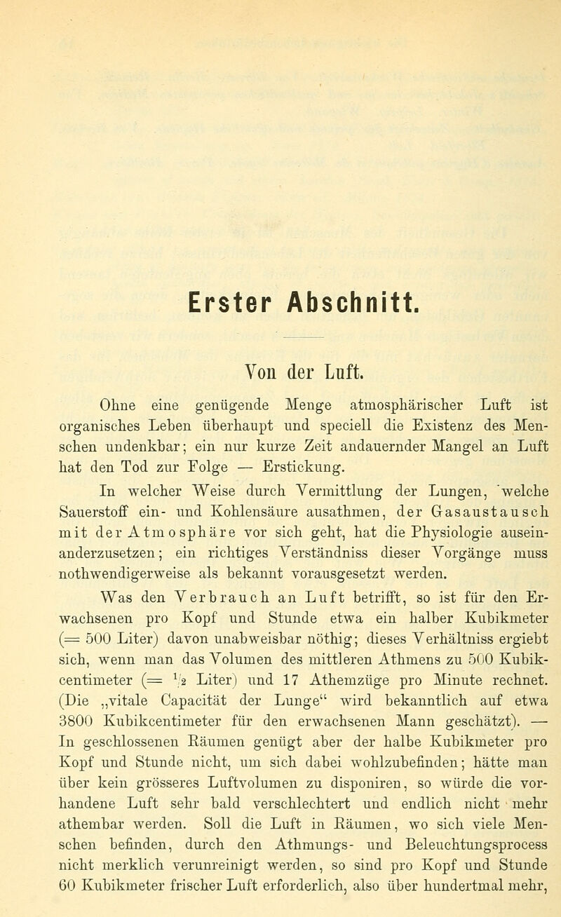 Erster Abschnitt. Von der Luft. Ohne eine genügende Menge atmosphärischer Luft ist organisches Leben überhaupt und speciell die Existenz des Men- schen undenkbar; ein nur kurze Zeit andauernder Mangel an Luft hat den Tod zur Folge — Erstickung. In welcher Weise durch Vermittlung der Lungen, 'welche Sauerstoff ein- und Kohlensäure ausathmen, der Gasaustausch mit der Atmosphäre vor sich geht, hat die Physiologie ausein- anderzusetzen ; ein richtiges Verständniss dieser Vorgänge muss notwendigerweise als bekannt vorausgesetzt werden. Was den Verbrauch an Luft betrifft, so ist für den Er- wachsenen pro Kopf und Stunde etwa ein halber Kubikmeter (== 500 Liter) davon unabweisbar nöthig; dieses Verhältniss ergiebt sich, wenn man das Volumen des mittleren Athmens zu 500 Kubik- centimeter (= 12 Liter) und 17 Athemzüge pro Minute rechnet. (Die „vitale Capacität der Lunge wird bekanntlich auf etwa 3800 Kubikcentimeter für den erwachsenen Mann geschätzt). — In geschlossenen Eäumen genügt aber der halbe Kubikmeter pro Kopf und Stunde nicht, um sich dabei wohlzubefinden; hätte man über kein grösseres Luftvolumen zu disponiren, so würde die vor- handene Luft sehr bald verschlechtert und endlich nicht mehr athembar werden. Soll die Luft in Eäumen, wo sich viele Men- schen befinden, durch den Athmungs- und Beleuchtungsprocess nicht merklich verunreinigt werden, so sind pro Kopf und Stunde 60 Kubikmeter frischer Luft erforderlich, also über hundertmal mehr,