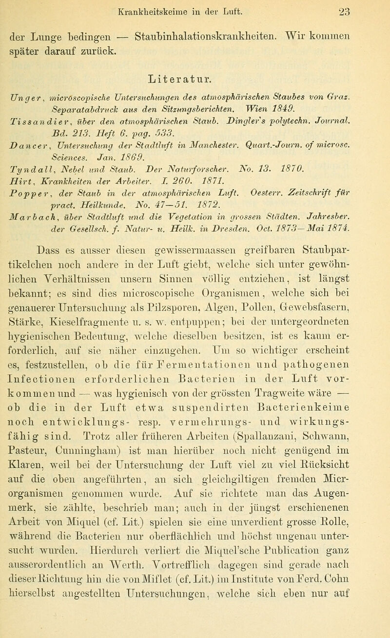 der Lunge bedingen — Staiibinhalationskrankheiten. Wir kommen später darauf zurück. Literatur. Unger, microscopische Untersuchungen des atmosphärischen Staubes von Graz. Separatabdruck aus den Sitzungsberichten. Wien 1849. Tissandier, über den atmosphärischen Staub. Dinglers polytechn. Journal. Bd. 213. Heft 6. pag. 533. Dane er, Untersuchung der Stadtluft in 3Ianchester. Quart.-Journ. of microsc. Sciences. Jan. 1869. Tyndall, Nebel und Stattb. Der NaUtrforscher. No. 13. 1870. Hirt, Krankheiten der Arbeiter. I. 260. 1871. Popper, der Staub in der atmosphärischen Luft. Oesterr. Zeitschrift für pract. Heilkunde. No. 47—51. 1872. Marbach, über Stadtluft und die Vegetation in grossen Städten. Jahresber. der Gesellsch. f. Natur- u. Heilk. in Dresden. Oct. 1873—Mai 1874. Dass es ausser diesen gewissermaassen greifbaren Staubpar- tikelclien noch andere in der Luft giebt, welche sich unter gewöhn- lichen Verhältnissen unsern Sinnen völlig' entziehen, ist längst bekannt; es sind dies microscopische Organismen, welche sich bei genauerer Untersuchung als Pilzsporen, Algen, Pollen, Gewebsfasern, Stärke, Kieselfragmente u. s. w. entpuppen; bei der untergeordneten hygienischen Bedeutung, welche dieselben besitzen, ist es kaum er- forderlich, auf sie näher einzugehen. Um so wichtiger erscheint es, festzustellen, ob die für Fermentationen und pathogenen Infectionen erforderlichen Bacterien in der Luft vor- kommen und — was hygienisch von der grössten Tragweite wäre — ob die in der Luft etwa suspendirten Bacterienkeime noch entwicklungs- resp. vermehrungs- und wirkungs- fähig sind. Trotz aller früheren Arbeiten (Spallanzani, Schwann, Pasteur, Cunningham) ist man hierüber noch nicht genügend im Klaren, weil bei der Untersuchung der Luft viel zu viel Rücksicht auf die oben angeführten, an sich gleichgiltigen fremden Micr- organismen genommen wurde. Auf sie richtete man das Augen- merk, sie zählte, beschrieb man; auch in der jüngst erschienenen Arbeit von Miquel (cf. Lit.) spielen sie eine unverdient grosse Rolle, während die Bacterien nur oberflächlich und höchst ungenau unter- sucht wurden. Hierdurch verliert die Miqiiel'sche Publication ganz ausserordentlich an Werth. Vortrefflich dagegen sind gerade nach dieser Richtung hin die vonMiflet (cf. Lit.) im Institute vonFerd. Cohn hierselbst angestellten Untersuchungen, welche sich eben nur auf