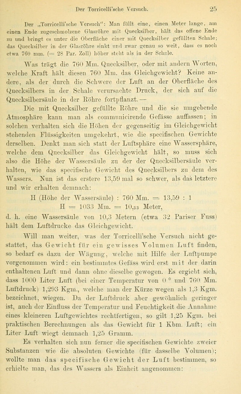 Der „Torricelli'sche Versuch: Man füllt eine, einen Meter lange, am einen Ende zugeschmolzene Glasröhre mit Quecksilber, hält das offene Ende zu und bringt es unter die Oberfläche einer mit Quecksilber gefüllten Schale; das Quecksilber in der Glasröhre sinkt und zwar genau so weit, dass es noch etwa 760 mm. (= 28 Par. Zoll) höher steht als in der Schale. Was trägt die 760 Mm. Quecksilber, oder mit andern Worten, welche Kraft hält diesen 760 Mm. das Gleichgewicht? Keine an- dere, als der durch die Schwere der Luft an der Oberfläche des Quecksilbers in der Schale verursachte Druck, der sich auf die Quecksilbersäule in der Bohre fortpflanzt. — Die mit Quecksilber gefüllte Eöhre und die sie umgebende Atmosphäre kann man als communicirende Gefässe auffassen; in solchen verhalten sich die Höhen der gegenseitig im Gleichgewicht stehenden Flüssigkeiten umgekehrt, wie die specifischen Gewichte derselben. Denkt man sich statt der Luftsphäre eine Wassersphäre, welche dem Quecksilber das Gleichgewicht hält, so muss sich also die Höhe der Wassersäule zu der der Quecksilbersäule ver- halten, wie das specifische Gewicht des Quecksilbers zu dem des Wassers. Nun ist das erstere 13,59 mal so schwer, als das letztere und wir erhalten demnach: H (Höhe der Wassersäule) : 760 Mm. = 13,59 : 1 H = 1033 Mm. = 10,33 Meter, d. h. eine Wassersäule von 10,3 Metern (etwa 32 Pariser Fuss) hält dem Luftdrucke- das Gleichgewicht. Will man weiter, was der Torricelli'sche Versuch nicht ge- stattet, das Gewicht für ein gewisses Yolumen Luft finden, so bedarf es dazu der Wägung, welche mit Hilfe der Luftpumpe vorgenommen wird: ein bestimmtes Gefäss wird erst mit der darin enthaltenen Luft und dann ohne dieselbe gewogen. Es ergiebt sich, dass 1000 Liter Luft (bei einer Temperatur von 0 ° und 760 Mm. Luftdruck) 1,293 Kgm, welche man der Kürze wegen als 1,3 Kgm. bezeichnet, wiegen. Da der Luftdruck aber gewöhnlich geringer ist, auch der Einfluss der Temperatur und Feuchtigkeit die Annahme eines kleineren Luftgewichtes rechtfertigen, so gilt 1,25 Kgm. bei praktischen Berechnungen als das Gewicht für 1 Kbm. Luft; ein Liter Luft wiegt demnach 1,25 Gramm. Es verhalten sich nun ferner die specifischen Gewichte zweier Substanzen wie die absoluten Gewichte (für dasselbe Yolumen); wollte man das specifische Gewicht der Luft bestimmen, so erhielte man. das des Wassers als Einheit angenommen;