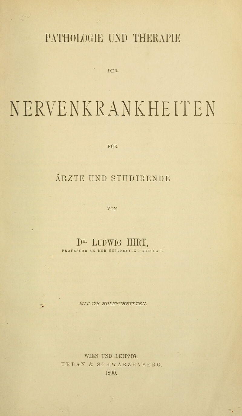 PATHOLOGIE UND THERAPIE DER NERVENKRANKHEITEN FDß ÄRZTE UND STÜDIRENDE VON D^ LlDWm HIET, PROFESSOR AN DER UNIVERSITÄT BRESLAU. MIT 178 HOLZSCHNITTEN. WIEN' UND LEIPZIG. U E B A N & S C H W A E Z E X B E R G. 1890.