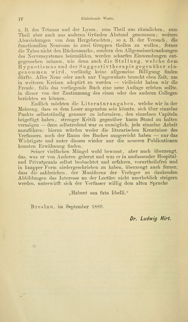 z. B. des Tetanus und der Lyssa, zum Theil aus räumlichen, zum Tlieil aber auch, aus anderen Grründen Abstand genommen; weitere Abweichungen von dem Hergebrachten, so z. B. der Versuch, die functionellen Neurosen in zwei Gruppen theilen zu wollen, femer die Tabes nicht den E-ückenmarks-, sondern den Allgemeinerkrankungen des ISTervensystemes beizuzählen, werden scharfen Einwendungen ent- gegensehen müssen, wie denn auch die Stellung, welche dem Hypnotismusund der Suggestivtherapie gegenüber ein- genommen wird, vorläufig keine allgemeine Billigung finden dürfte. Alles Neue oder auch nur Ungewohnte braucht eben Zeit, um in weiteren Kreisen adoptirt zu werden — vielleicht haben wir die Freude, falls das vorliegende Buch eine neue Auflage erleben sollte, in dieser von der Zustimmung des einen oder des anderen Collegen berichten zu können. Endlich möchten die Literaturangaben, welche wir in der Meinung, dass es dem Leser angenehm sein könnte, sich über einzelne Punkte selbstständig genauer zu informiren, den einzelnen Capiteln beigefügt haben, strenger Kritik gegenüber kaum Stand zu halten vermögen — denn selbstredend war es unmöglich, jede einzelne Arbeit anzuführen: hierzu würden weder die literarischen Kenntnisse des Verfassers, noch der Raum des Buches ausgereicht haben — nur das Wichtigste und unter diesem wieder nur die neueren Publicationen konnten Erwähnung finden., Seiner vielfachen Mängel wohl bewusst, aber auch überzeugt, das, was er von iVnderen gelernt und was er in umfassender Hospital- und Privatpraxis selbst beobachtet und erfahren, vorurtheilsfrei und in knapper Form niedergeschrieben zu haben, überzeugt auch ferner, dass die zahlreichen, der Munificenz der Verleger zu dankenden Abbildungen das Interesse an der Leetüre nicht unerheblich steigern werden, unterwirft sich der Verfasser willig dem alten Spruche „Habent sua fata libelli. Breslau, im September 1889. Dr. Ludwig Hirt.