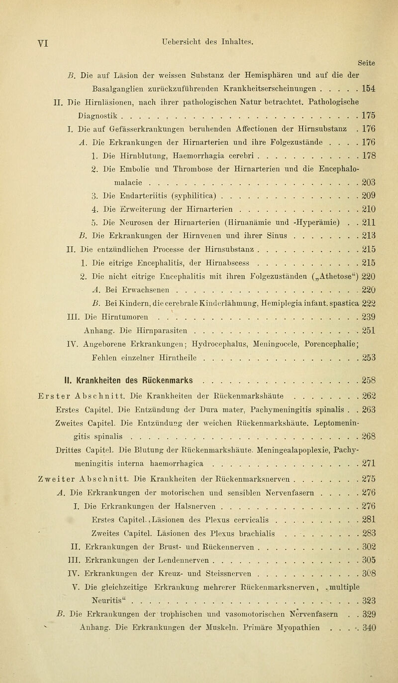 Seite B. Die auf Läsion der weissen Substanz der Hemisphären und auf die der Basalganglien zurückzuführenden Krankheitserscheinungen 154 11. Die Hirnläsioneu, nach ihrer pathologischen Natur betrachtet. Pathologische Diagnostik , 175 I. Die auf Gefässerkrankungen beruhenden Affectionen der Hirnsubstanz . 176 Ä. Die Erkrankungen der Hirnarlerien und ihre Folgezustände .... 176 1. Die Hirnblutung, Haemorrhagia cerebri 178 2. Die Embolie und Thrombose der Hirnarterien und die Encephalo- malacie 203 3. Die Endarteriitis (syphilitica) 209 4. Die Erweitenmg der Hirnarterien 210 5. Die Neurosen der Hirnarterien (Hirnanämie und -Hyperämie) . . 211 B. Die Erkrankungen der Hirnvenen und ihrer Sinus 213 II. Die entzündlichen Processe der Hirnsubstanz 215 1. Die eitrige Encephalitis, der Hirnabscess 215 2. Die nicht eitrige Encephalitis mit ihren Folgezuständen („Athetose) 220 A. Bei Erwachsenen 220 B. Bei Kindern, die cerebrale Kinderlähmung, Hemiplegia infant. spastica 222 in. Die Hirntumoren 239 Anhang. Die Hirnparasiten 251 IV. Angeborene Erkrankungen; Hydrocephalus, Meningocele, Porencephalie; Fehlen einzelner Hirntheile 253 II. Krankheiten des Rückenmarks 258 Erster Abschnitt. Die Krankheiten der Rückenmarkshäute 262 Erstes Capitel. Die Entzündung der Dura mater, Pachymeningitis spinalis . . 263 Zweites Capitel. Die Entzündung der weichen Eückenmarkshäute. Leptomenin- gitis spinalis 268 Drittes Capitel. Die Blutung der Rückenmarkshäute. Meningealapoplexie, Pachy- meningitis interna haemorrhagica 271 Zweiter Abschnitt. Die Krankheiten der Rückenmarksnerven 275 A. Die Erkrankungen der motorischen und sensiblen Nervenfasern 276 I. Die Erkrankungen der Halsnerven 276 Erstes Capitel. .Läsionen des Plexus cervicalis 281 Zweites Capitel. Läsionen des Plexus brachialis . . - 283 II. Erkrankungen der Brust- und Rückennerven 302 III. Erkrankungen der Lendeunerven 305 IV. Erkrankungen der Kreuz- und Steissnerven 308 V. Die gleichzeitige Erkrankung mehrerer Eückenmarksnerven, ..multiple Neuritis 323 B. Die Erkrankungen der trophischen und vasomotorischen Nervenfasern . . 329 Anhang. Die Erkrankungen der Muskeln. Primäre Mj^opathien . . . •. 340