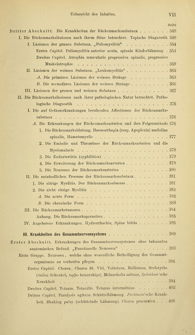 Seite Dritter Abschnitt. Die Krankheiten der Eäckenmarkssubstanz 348 I. Die Eiickenmarksläsionen nach ihrem Sitze betrachtet. Topische Diagnostik 348 I. Läsionen der grauen Substanz. „Poliomyelitis 354 Erstes Capitel. Poliomyelitis anterior acuta, spinale Kinderlähmung . 354 Zweites Capitel. Atrophia muscularis progressiva spinalis, progressive Muskelatrophie 359 II. Läsionen der weissen Substanz. „Leukomyelitis 362 A. Die primären Läsionen der weissen Stränge 363 B. Die secundären Läsionen der weissen Stränge 366 IIL Läsionen der grauen und weissen Substanz 367 II. Die Rückenmarksläsionen nach ihrer pathologischen Natur betrachtet. Patho- logische Diagnostik 376 I. Die auf Getasserkrankungen beruhenden Affectionen der Eückenmarks- substanz 376 A. Die Erkrankungen der Eückeumarksarterien und ihre Folgezustände 376 1. Die Eückenmarksblutung, Haemorrhagia (resp. Apoplexia) medullae spinalis, Hämatomyelie 377 2. Die Embolie und Thrombose der Eückeumarksarterien und die Myelomalacie 378 3. Die EndarterJitis (syphilitica) 379 4. Die Erweiterung der Eückeumarksarterien 379 5. Die Neurosen der Eückeumarksarterien 380 IL Die entzündlichen Processe der Eückenmarkssubstanz 381 1. Die eitrige Myelitis. Der Eückenmarksabscess 381 2. Die nicht eitrige Myelitis 382 A. Die acute Form 382 B. Die chronische Form 383 III. Die Eückenmarkstumoren 384 Anhang. Die Eückenmarksparasiten 385 IV. Angeborene Erkrankungen. Hydrorrhachis, Spina bifida 386 III. Krankheiten des Gesammtnervensystems 389 Erster Abschnitt. Erkrankungen des Gesanimtnervensystemes ohne bekannten anatomischen Befund. „Functionelle Neurosen 393 Erste Gruppe. Neurosen , welche ohne wesentliche Betheiligung des Gesammt- organismus zu verlaufen pflegen 394 Erstes Capitel. Chorea, Chorea St. Viti, Veitstanz, Ballismus, Scelotyrbe (azeXo? Schenkel, -upßw beunruhige), Melancholia saltans, S/den/mm'sehe Krankheit 394 Zweites Capitel. Tetanie. Tetanille. Tetanus intermittens 402 Drittes Capitel. Paralysis agitans. Schüttellähmung. Parh'nso/i'sehe Krank- heit. Shaking palsy (schüttelnde Lähmung). Chorea procursiva . . . 406