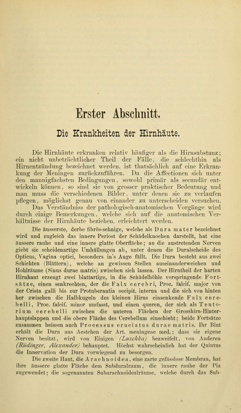 Erster Absclinitt. Die Krankheiten der Hirnhäute. Die Hirnliäute erkranken relativ käiifiger als die Hirnsubstanz; ein nickt unbeträcktlicker Tkeil der Fälle. die scklecktkin als Hirnentzündnng bezeicknet werden, ist tkatsäcklick auf eine Erkran- kung der Meningen zurückzuflikren. Da die AiFectionen sick unter den mannigfacksten Bedingungen, sowokl primär als secundär ent- wickeln können. so sind sie von grosser praktiscker Bedeutung und man muss die versckiedenen Bilder, unter denen sie zu verlaufen pflegen, möglickst genau von einander zu untersckeiden versucken. Das Yerständniss der patkologisck-anatomiscken Vorgänge wird durck einige Bemerkungen, welcke sick auf die anatomiscken Ver- kältnisse der Hirnkäute bezieken, erleicktert werden. Die äusserste, derbe fibrös-sehnige, welcke als Dura mater bezeicknet wird und zugleich das innere Periost der Schädelknochen darstellt, hat eine äussere rauhe und eine innere glatte Oberfläche: an die austretenden Nerven giebt sie scheidenartige Umhüllungen ab, unter denen die Duralscheide des Opticus, Vagina optici, besonders in's Auge fällt. Die Dura besteht aus zwei Schichten (Blättern), welche an gewissen Stellen auseinanderweichen und Hohkäume (Sinus durae matris) zwischen sich lassen. Der Hirntheil der harten Hirnhaut erzeugt zwei blattartige, in die Schädelhöhle vorspringende Fort- sätze, einen senkrechten, der dieFalx cerebri, Proc. falcif. major von der Crista galli bis zur Protuberantia occipit. interna und die sich von hinten her zwischen die Halbkugeln des kleinen Hirns einsenkende Falx cere- belli, Proc. falcif. minor umfasst, und einen queren, der sich als Tento- rium cerebelli zwischen die unteren Flächen der Grrosshirn-Hinter- hauptslappen und die obere Fläche des Cerebellum einschiebt; beide Fortsätze zusammen heissen auch Processus cruciatus durae matris. Ihr Blut erhält die Dura aus Aestchen der Art. meningeae med.; dass sie eigene Nerven besitzt, wird von Einigen (Luschka) bezweifelt, von Anderen (Rüdinger, Alexa7ider) behauptet. Höchst wahrscheinlich hat der Quintus die Innervation der Dura vorwiegend zu besorgen. Die zweite Haut, die A r a c h n o i d e a, eine zarte gefässlose Membran, hat ihre äussere glatte Fläche dem Subduralraum, die innere rauhe der Pia zugewendet; die sogenannten Subaraclinoidealräume, welche durch das Sub-