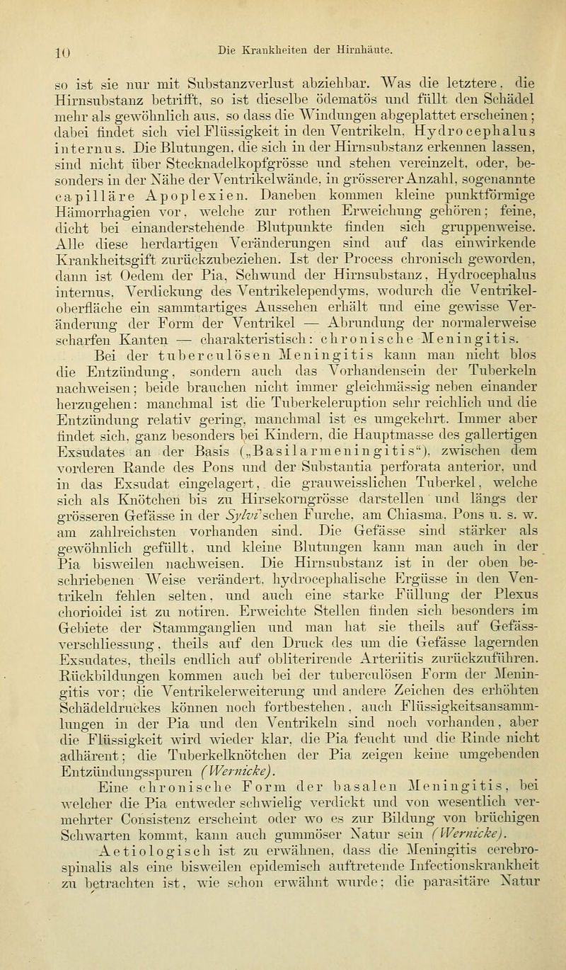 SO ist sie nur mit Siibstanzverlust abzielibar. Was die letztere. die Hirnsubstanz betrifft, so ist dieselbe ödematös und füllt den Scliädel mehr als gewölmlicb aus. so dass die AVindungen abgeplattet erscheinen; dabei findet sich viel Flüssigkeit iii den Ventrikeln. Hydro cephalus internus. Die Blutungen, die sich in der Hirnsubstanz erkennen lassen, sind nicht über Stecknadelkopfgrösse und stehen vereinzelt, oder, be- sonders in der Xähe der Ventrikel wände, in grösserer Anzahl, sogenannte capilläre Apoplexien. Daneben kommen kleine punktförmige Hämorrhagien vor, welche zur rothen Erweichung gehören: feine, dicht bei einanderstehende Blutpunkte finden sich gruppenweise. Alle diese herdartigen Veränderungen sind auf das einwirkende Krankheitsgift zurückzubeziehen. Ist der Process chronisch geworden, dann ist Oedem der Pia, Schwund der Hirnsubstanz, Hydrocephalus internus. Verdickung des Ventrikelependyms. wodurch die Ventrikel- oberfläche ein sammtartiges Aussehen erhält und eine gemsse Ver- änderung der Form der Ventrikel — Abrundung der normalerweise scharfen Kanten — charakteristisch: chronische Meningitis. Bei der tuberculösen Meningitis kann man nicht blos die Entzündung, sondern auch das Vorhandensein der Tuberkeln nachweisen; beide brauchen nicht immer gleichmässig neben einander herzugehen: manchmal ist die Tuberkeleruption sehr reichlich und die Entzündung relativ gering, manchmal ist es umgekehrt. Immer aber findet sich, ganz besonders bei Kindern, die Hauptmasse des gallertigen Exsudates an der Basis („Basilarmeningitis-'). zwischen dem vorderen Rande des Pons und der Substantia perforata anterior, und in das Exsudat eingelagert, die grauweisslichen Tuberkel, welche sich als Knötchen bis zu Hirsekomgrösse darstellen und längs der grösseren G-efässe in der Sy/visohen Furche, am Chiasma. Pons u. s. w. am zahlreichsten vorhanden sind. Die Gefässe sind stärker als gewöhnlich gefüllt. und Ideine Blutungen kann man auch in der Pia bisweilen nachweisen. Die Hirnsubstanz ist in der oben be- schriebenen Weise verändert, hydrocephalische Ergüsse in den Ven- trikeln fehlen selten, und auch eine starke Füllung der Plexus chorioidei ist zu notiren. Erweichte Stellen finden sich besonders im Gebiete der Stammganglien und man hat sie theils auf Gefäss- verschliessung. theils auf den Druck des um die Gefässe lagernden Exsudates, theils endlich auf obliterirende Arteriitis zurückzuführen. Pückbildungen kommen auch bei der tuberculösen Form der Menin- gitis vor: die Ventrikelerweiterung und andere Zeichen des erhöhten Schädeldruckes können noch fortbestehen, auch Flüssigkeitsansamm- lungen in der Pia und den Ventrikeln sind noch vorhanden, aber die Flüssigkeit wird meder klar, die Pia feucht und die Rinde nicht adhärent: die Tuberkelknötchen der Pia zeigen keine umgebenden Entzündungsspuren (VVeimicke). Eine chronische Form der basalen Meningitis, bei welcher die Pia entweder schwielig verdickt und von wesentlich ver- mehrter Consistenz erscheint oder wo es zur Bildung von brüchigen Schwarten kommt, kann auch gummöser ]S[atur sein (Wernicke). Actio logisch ist zu erwähnen, dass die Meningitis cerebro- spinalis als eine bisweilen epidemisch auftretende Infectionskrankheit zu betrachten ist, wie schon erwähnt wurde: die parasitäre Xatur