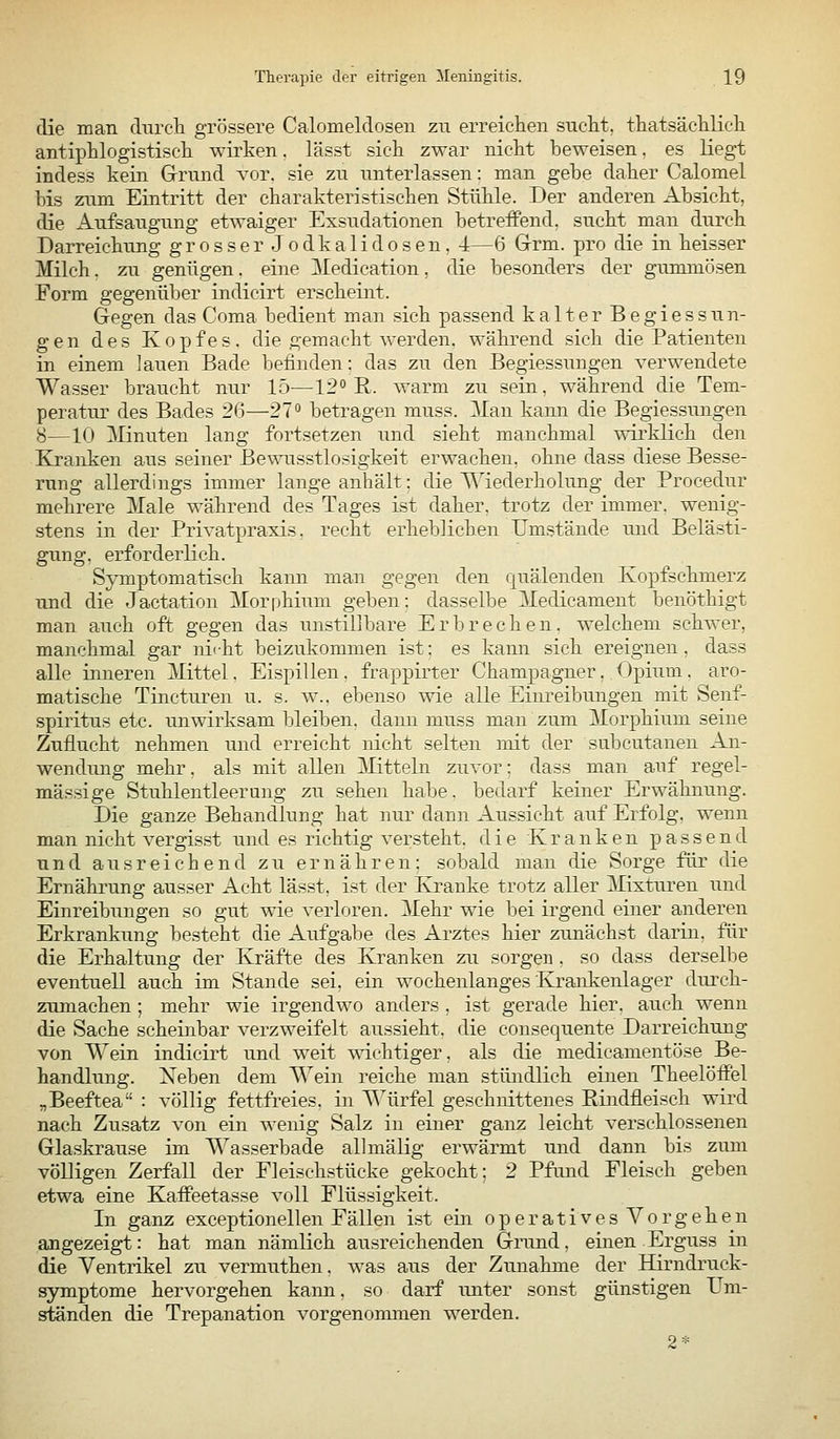 die man diircli grössere Calomeldosen zu erreichen sucM, tliatsäc]ilicli antiphlogistiscli wirken. lässt sich zwar nicht beweisen, es liegt indess kein Grnnd vor. sie zu unterlassen: man gebe daher Calomel bis zum Eintritt der charakteristischen Stühle. Der anderen Absicht, die Aufsaugung etwaiger Exsudationen betreffend, sucht man durch Darreichung grosser.Jodkali dosen, -i—6 Grm. pro die in heisser Milch, zu genügen, eine Medication, die besonders der gummösen Form gegenüber indicirt erscheint. Gegen das Coma bedient man sich passend kalter Begiessun- gen des Kopfes, die gemacht werden, während sich die Patienten in einem lauen Bade befinden: das zu den Begiessungen verwendete Wasser braucht nur 15—12°'R. warm zu sein, während die Tem- peratur des Bades 26—27° betragen muss. Man kann die Begiessungen 8—10 ]\Iinuten lang fortsetzen und sieht manchmal wirklich den Ejranken aus seiner Bewusstlosigkeit erwachen, ohne dass diese Besse- rung allerdings immer lange anhält: die Wiederholung der Procedur mehrere Male während des Tages ist daher, trotz der immer, wenig- stens in der Privatpraxis, recht erheblichen Umstände und Belästi- gung, erforderlich. Symptomatisch kann man gegen den quälenden Kopfschmerz und die Jactation Morr^hium geben: dasselbe Medicament benöthigt man auch oft gegen das unstillbare Erbrechen, welchem schwer, manchmal gar niiht beizukommen ist: es kann sich ereignen, dass alle inneren Mittel. Eispillen, frappirter Champagner, Opium. aro- matische Tincturen u. s. w.. ebenso wie alle Einreibungen mit Senf- spiritus etc. unwirksam bleiben, dann muss man zum Morphium seine Zuflucht nehmen und erreicht nicht selten mit der subcutanen An- wendung mehr, als mit allen ^Mitteln zuvor: dass man auf regel- mässige Stuhlentleerung zu sehen habe, bedarf keiner Erwähnung. Die ganze Behandlung hat nur dann Aussicht auf Erfolg, wenn man nicht vergisst und es richtig versteht, die Kranken passend und ausreichend zu ernähren; sobald mau die Sorge für die Ernährung ausser Acht lässt, ist der Kranke trotz aller Mixturen und Einreibungen so gut wie verloren. Mehr wie bei irgend einer anderen Erkrankung besteht die Aufgabe des Arztes hier zunächst darin, für die Erhaltung der Kräfte des Kranken zu sorgen . so dass derselbe eventuell auch im Stande sei, ein wochenlanges Krankenlager durch- zumachen ; mehr wie irgendwo anders , ist gerade hier, auch wenn die Sache scheinbar verzweifelt aussieht, die consequente Darreichung von Wein indicirt und weit wichtiger, als die medicamentöse Be- handlung. Xeben dem Wein reiche man stibidlich einen Theelöffel „Beeftea : völlig fettfreies, in Würfel geschnittenes Rindfleisch wird nach Zusatz von ein wenig Salz in einer ganz leicht verschlossenen Glaskrause im Wasserbade allmälig erwärmt und dann bis zum völligen Zerfall der Fleischstücke gekocht; 2 Pfund Fleisch geben etwa eine Kaffeetasse voll Flüssigkeit. In ganz exceptionellen Fällen ist ein operatives Vorgehen angezeigt: hat man nämlich ausreichenden Grund, einen Erguss in die Ventrikel zu vermuthen. was aus der Zunahme der Hirndruck- symptome hervorgehen kann, so darf unter sonst günstigen Um- ständen die Trepanation vorgenommen werden. 2*