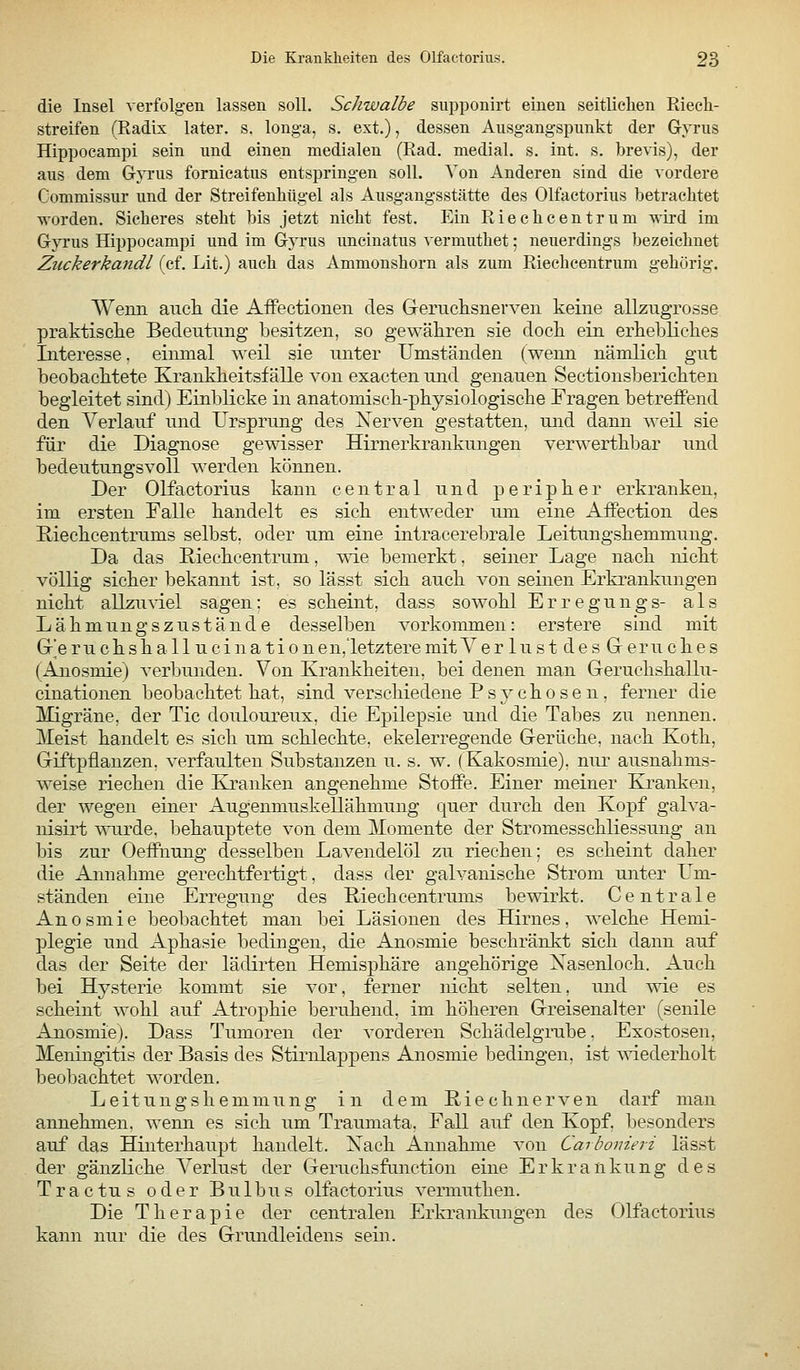 die Insel verfolgen lassen soll. Schwalbe supponirt einen seitlichen Riech- streifen (Radix later. s. longa, s. ext.), dessen Ausgangspunkt der Gyrus Hippocampi sein und einen medialen (Rad. medial, s. int. s. brevis), der aus dem Gyrus fornicatus entspringen soll. Von Anderen sind die vordere Commissur und der Streifenhügel als Ausgangsstätte des Olfactorius betrachtet worden. Sicheres steht bis jetzt nicht fest. Ein Riechcentrum wird im Gyrus Hippocampi und im Gyrus uncinatus vermuthet; neuerdings bezeichnet Zuckerkandl (cf. Lit.) auch das Ammonshorn als zum Riechcentrum gehörig. Wenn aucli die AfFectionen des Geruchsnewen keine allzugrosse praktisclie Bedeutung loesitzen, so gewähren sie doch ein erhelDliclies Interesse, einmal weil sie unter Umständen (weim nämlicli gut beobaclitete Kraukbeitsf alle von exacten und genauen Sectionsbericbten begleitet sind) Einblicke in anatomisch-physiologische Fragen betreffend den Verlauf und Ursprung des Xerven gestatten, und dann weil sie für die Diagnose gewisser Hirnerkrankungen verwerthbar und bedeutungsvoll werden können. Der Olfactorius kann central und peripher erkranken, im ersten Falle handelt es sich entweder um eine Aifection des E-ieckcentrums selbst, oder um eine intracerebrale Leitungshemmung. Da das ßieehcentrum, wie bemerkt, seiner Lage nach nicht völlig sicher bekannt ist, so lässt sich, auch von seinen Erki'ankungen nicht allzuviel sagen; es scheint, dass sowohl Erregungs- als Lähmung szuständ 6 desselben vorkommen: erstere sind mit Gr'e ru eil sk a llucination en,letztere mit Y erlustdesGeruckes (Anosmie) A'erbunden. Von Krankheiten, bei denen man Geruchshallu- cinationen beobachtet hat, sind verschiedene P s y ch o s e n , ferner die Migräne, der Tic douloureux, die Epilepsie und die Tabes zu nennen. Meist handelt es sich um schlechte, ekelerregende Gerüche, nach Koth, Giftpflanzen, verfaulten Substanzen u. s. w. (Kakosmie), nur ausnahms- weise riechen die Kraidsen angenehme Stoffe. Einer meiner Klranken, der wegen einer Augenmuskellähmung quer durch den Kopf galva- nisirt -«Tirde. behauptete von dem Momente der Stromesschliessung an liis zur Oeffnung desselben Lavendelöl zu riechen; es scheint daher die Annahme gerechtfertigt, dass der galvanische Strom unter Um- ständen eine Erregung des Riechcentrums bewirkt. Centrale Anosmie beobachtet man bei Läsionen des Hirnes, welche Hemi- plegie und Aphasie bedingen, die Anosmie beschränkt sich dann auf das der Seite der lädirten Hemisphäre angehörige Xasenloch. Auch bei Hysterie kommt sie vor, jPerner nicht selten, und wie es scheint wohl auf Atrophie beruhend, im höheren Greisenalter (senile Anosmie). Dass Tumoren der vorderen Schädelgrube. Exostosen, Meningitis der Basis des Stirnlappens Anosmie bedingen, ist wiederholt beobachtet worden. Leitungshemmung in dem Riechnerven darf man annehmen, wenn es sich um Traumata, Fall auf den Kopf, besonders auf das Hinterhaupt handelt. Xach Annahme von Carhonieri lässt der gänzliche Verlust der Geruchsfiinction eine Erkrankung des Tractus oder Bulbus olfactorius vermuthen. Die Therapie der centralen Erkrankungen des Olfactorius kann nur die des Grundleidens sein.