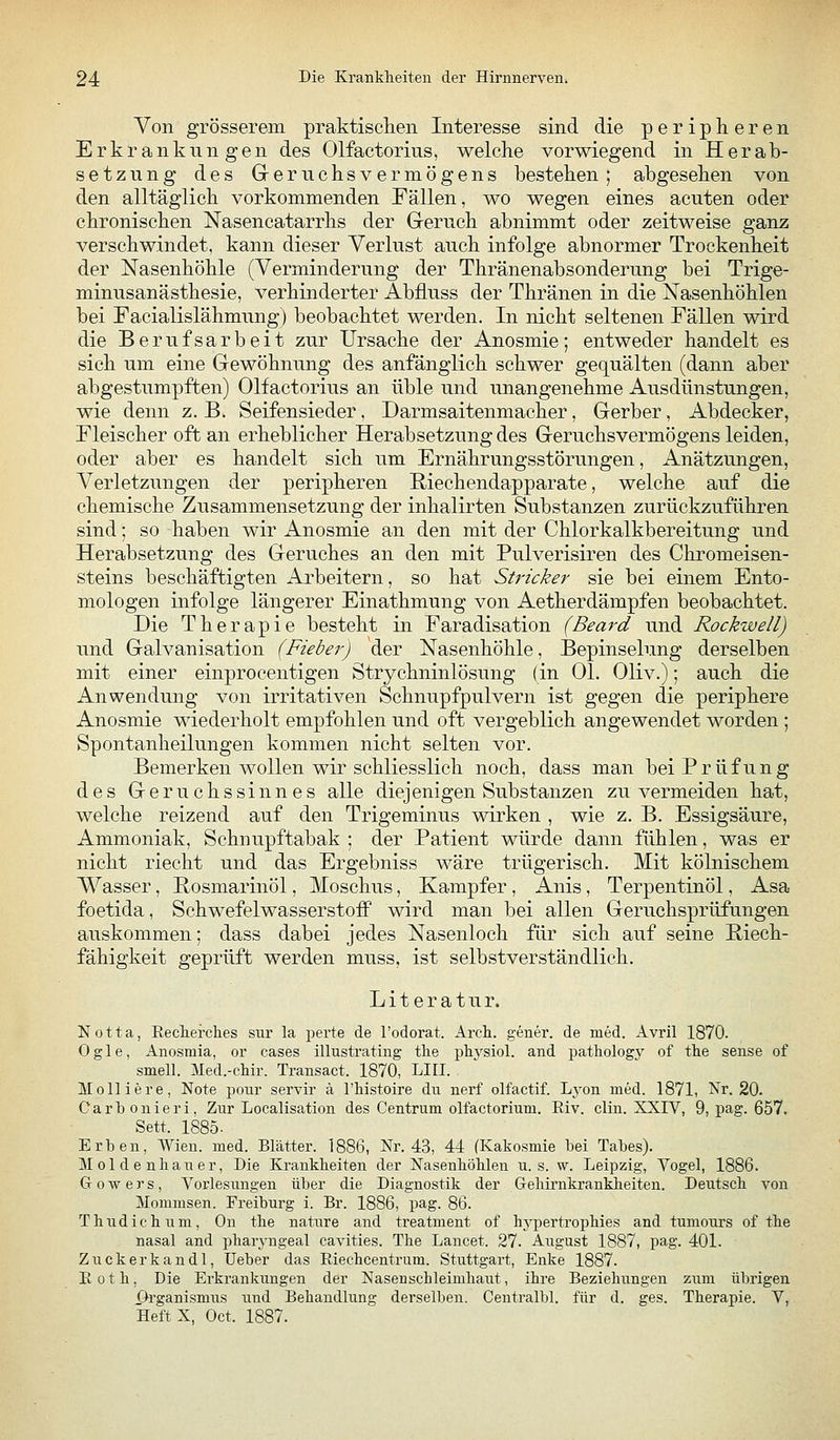 Von grösserem praktisclien Interesse sind die peripheren Erkrankungen des Olfactorius, welche vorwiegend in Herab- setzung des G-eruchsvermögens bestehen; abgesehen von den alltäglich vorkommenden Fällen, wo wegen eines acuten oder chronischen Nasencatarrhs der Geruch abnimmt oder zeitweise ganz verschwindet, kann dieser Verlust auch infolge abnormer Trockenheit der Nasenhöhle (Verminderung der Thränenabsonderung bei Trige- minusanästhesie, verhinderter Abfluss der Thränen in die Nasenhöhlen bei Facialislähmung) beobachtet werden. In nicht seltenen Fällen wird die Berufsarbeit zur Ursache der Anosmie; entweder handelt es sich um eine Gewöhnung des anfänglich schwer gequälten (dann aber abgestumpften) Olfactorius an üble und unangenehme Ausdünstungen, wie denn z.B. Seifensieder. Darmsaitenmacher, Gerber, Abdecker, Fleischer oft an erheblicher Herabsetzung des Geruchsvermögens leiden, oder aber es handelt sich um Ernährungsstörungen, Anätzungen, Verletzungen der peripheren Riechendapparate, welche auf die chemische Zusammensetzung der inhalirten Substanzen zurückzuführen sind; so haben wir Anosmie an den mit der Chlorkalkbereitung und Herabsetzung des Geruches an den mit Pulverisiren des Chromeisen- steins beschäftigten Arbeitern, so hat Stricker sie bei einem Ento- mologen infolge längerer Einathmung von Aetherdämpfen beobachtet. Die Therapie besteht in Faradisation (Beard und Rockwell) und Galvanisation (Fieber) der Nasenhöhle, Bepinselung derselben mit einer einprocentigen Strychninlösung (in Ol. Oliv.); auch die Anwendung von irritativen Schnupfpulvern ist gegen die periphere Anosmie wiederholt empfohlen und oft vergeblich angewendet worden ; Spontanheilungen kommen nicht selten vor. Bemerken wollen wir schliesslich noch, dass man bei Prüfung des Geruchssinnes alle diejenigen Substanzen zu vermeiden hat, welche reizend auf den Trigeminus wirken , wie z. B. Essigsäure, Ammoniak, Schnupftabak ; der Patient würde dann fühlen, was er nicht riecht und das Ergebniss wäre trügerisch. Mit kölnischem Wasser, Rosmarinöl, Moschus, Kampfer , Anis, Terpentinöl, Asa foetida, Schwefelwasserstoff wird man bei allen Geruchsprüfungen auskommen; dass dabei jedes Nasenloch für sich auf seine Hiech- fähigkeit geprüft werden muss, ist selbstverständlich. Literatur. Notta, Eeclierches sur la perte de l'odorat. Arch. gener. de med. Avril 1870. Ogle, Anosmia, or cases illustrating tlie phj'siol. and pathology of the sense of smell. Med.-chir. Transact. 1870, LIII. Molliere, Note pour servir ä l'histoire du nerf olfactif. Lyon med. 1871, Nr. 20. Carbonieri, Zur Localisation des Centrum olfactorium. Riv. cliu. XXIV, 9, pag. 657. Sett. 1885. Erben, Wien. med. Blätter. 1886, Nr. 43, 44 (Kakosmie bei Tabes). M ol d e nliauer, Die Krankheiten der NasenhöUen u. s. w. Leipzig, Vogel, 1886. G 0 w e r s, Vorlesungen über die Diagnostik der Geliirnkrankheiten. Deutsch von Mommsen. Freiburg i. Br. 1886, pag. 86. T h u d i c h u ni, On the nature and treatment of hypertrophies and tumours of the nasal and pharyngeal cavities. The Lancet. 27. August 1887, pag. 401. Zuckerkandl, Ueber das Riechcentrum. Stuttgart, Enke 1887. Roth, Die Erkrankungen der Nasenschleimhaut, ihre Beziehungen zum übrigen Organismus und Behandlung derselben. Centralbl. für d. ges. Therapie. V, Heft X, Oct. 1887.