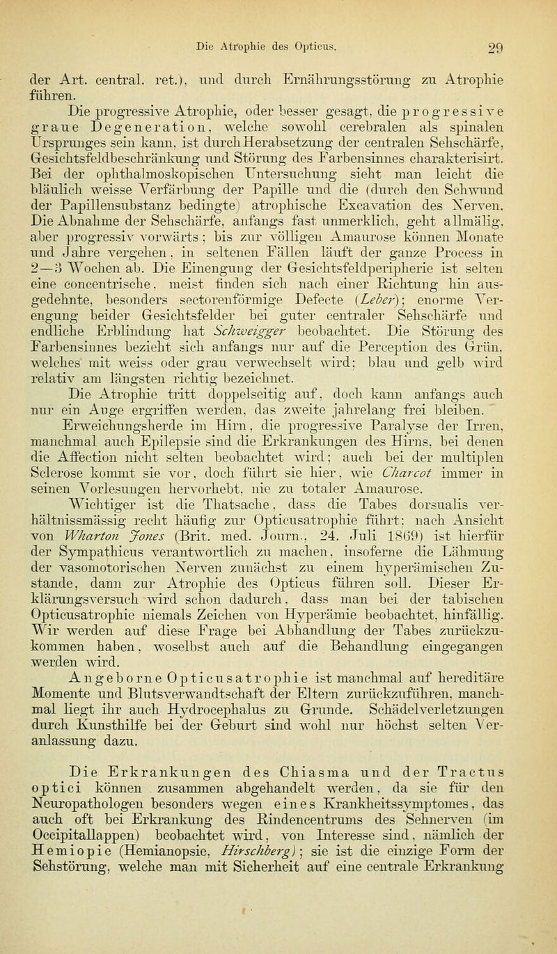 der Art. central, ret.). und dnrcli Ernäliriing'sstörmig zu Atropliie führeii. Die progressive Atrophie, oder besser gesagt, die p r o g r e s si v e graue Degeneration, welche sowohl cerelDralen als spinalen Ursprunges sein kann, ist durch Herabsetzung der centralen Sehschärfe, Gesichtsfeldbeschränkung und Störung des Farbensinnes charakterisirt. Bei der ophthalmoskopischen Untersuchung sieht man leicht die bläulich weisse Yerfärljung der Papille und die (durch den Schwund der Papillensubstanz bedingtej atrophische Excavation des Nerven. Die Abnahme der Sehschärfe, anfangs fast unmerklich, geht allmälig. aber progressi^' vorwärts : bis zur völligen Amaurose können Monate und Jahre vergehen , in seltenen Fällen läuft der ganze Process in 2—o Wochen ab. Die Einengung der Gesichtsfeldperipherie ist selten eine concentrische. meist finden sich nach einer Richtung hin aus- gedehnte, besonders sectorenförmige Defecte (Leber)-, enorme Ver- engung beider Gesichtsfelder bei guter centraler Sehschärfe und endliche Erblindung hat Schweigger beobachtet. Die Störung des Farbensinnes bezieht sich anfangs nur auf die Pereeption des Grün, welches mit weiss oder grau verwechselt wird: blau und gelb wird relativ am längsten richtig bezeichnet. Die Atrophie tritt doppelseitig auf. doch kann anfangs auch nur ein Auge ergritfen werden, das zweite jahrelang frei bleiben. Erweichungsherde im Hirn, die progressive Paralyse der Irren, manchmal auch Epilepsie sind die Erkrankungen des Hirns, bei denen die Affection nicht selten beobachtet wird: auch bei der multiplen Sclerose kommt sie vor. doch führt sie liier, wie CJiarcot immer in seinen Vorlesungen hervorhebt, nie zu totaler Amaurose. Wichtiger ist die Thatsache, dass die Tabes dorsualis ver- hältnissmässig recht häufig zur Opticusatrophie führt: nach Ansicht von Wharton Jones (Brit. med. Journ., 24. Juli 1869) ist hierfür der Sympathicus verantwortlich zu machen, insoferne die Lähmung der vasomotorischen Xerven zunächst zu einem hyperämischen Zu- stande, dann zur Atrophie des Opticus führen soll. Dieser Er- klärangsversuch wird schon dadurch. dass man bei der tabischeii Opticusatrophie niemals Zeichen von Hyperämie beobachtet, hinfällig. Wir werden auf diese Frage bei Abhandlung der Tabes zurückzu- kommen haben, woselbst auch auf die Behandlung eingegangen werden mrd. A n g e b 0 r 11 e Opticusatrophie ist manchmal auf hereditäre Momente und Blutsverwandtschaft der Eltern zurückzuführen, manch- mal liegt ihr auch Hydrocephalus zu Grunde. Schädelverletzungeii durch Kunsthilfe bei der Geburt sind wohl nur höchst selten Ver- anlassung dazu. Die Erkrankungen des Chiasma und der Tractus optici können zusammen abgehandelt werden, da sie für den Neuropathologen besonders wegen eines Krankheitssymptomes, das auch oft bei Erkrankung des Rindencentrums des Sehnerven (im Occipitallappen) beobachtet wird, von Literesse sind, nämlich der Hemiopie (Hemianopsie, Hirschberg) \ sie ist die einzige Form der Sehstörung, welche man mit Sicherheit auf eine centrale Erki-ankuiig