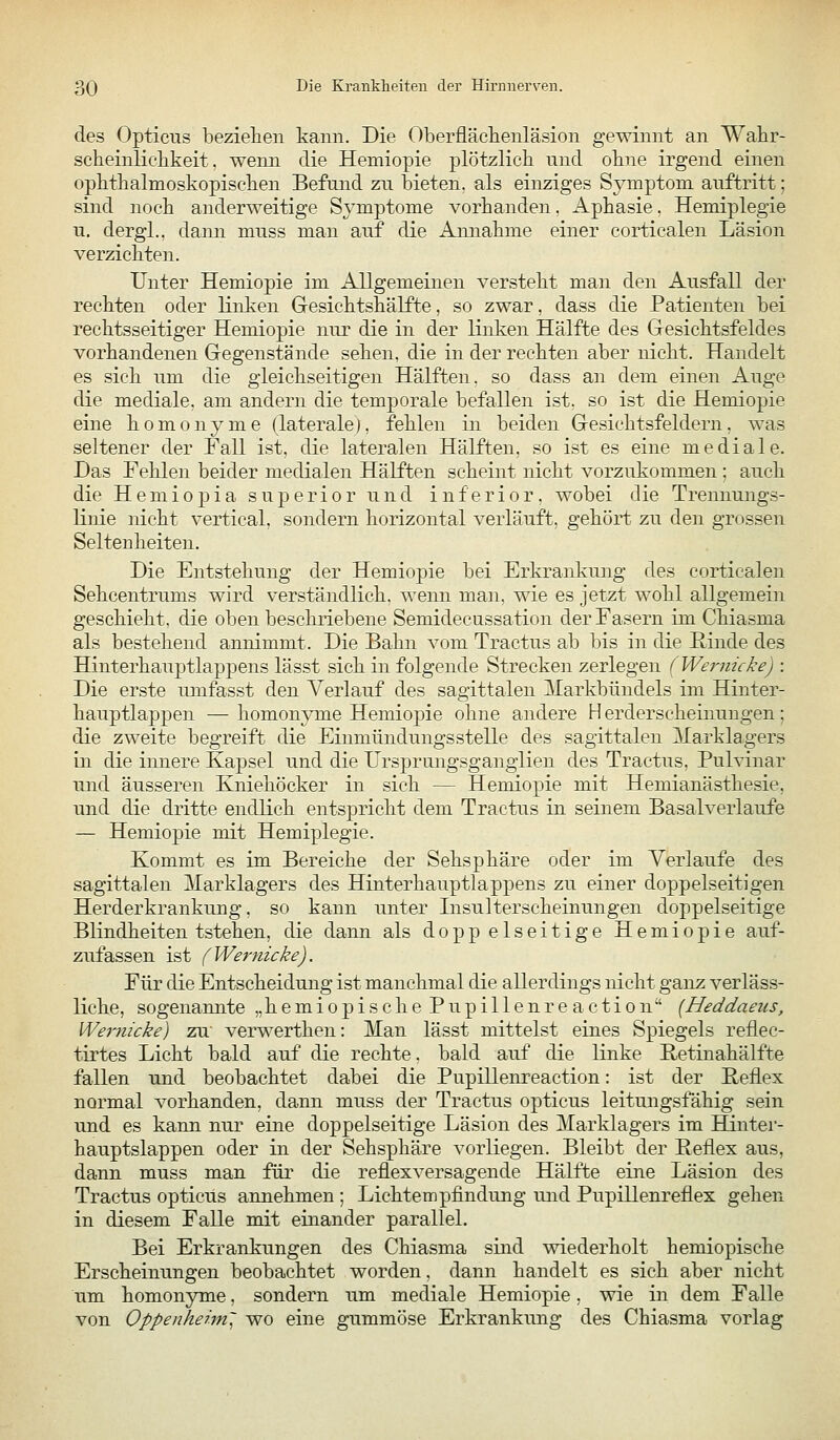 des Opticus beziehen kami. Die Oberflächenläsion gewinnt an Wahr- scheinlichkeit, wenn die Hemiopie plötzlich und ohne irgend einen ophthalmoskopischen Befund zu bieten, als einziges Symptom auftritt; sind noch anderweitige Symptome vorhanden. Aphasie. Hemiplegie u. dergl., dann muss man auf die Amiahme einer corticalen Läsion verzichten. Unter Hemiopie im Allgemeinen versteht man den Ausfall der rechten oder linken Gresichtshälfte, so zwar, dass die Patienten bei rechtsseitiger Hemiopie nur die in der linken Hälfte des Gesichtsfeldes vorhandenen Gegenstände sehen, die in der rechten aber nicht. Handelt es sich um die gleichseitigen Hälften, so dass an dem einen Auge die mediale, am andern die temporale befallen ist. so ist die Hemiopie eine homonyme (laterale), fehlen in beiden Gesichtsfeldern, was seltener der Fall ist, die lateralen Hälften, so ist es eine mediale. Das Fehlen beider medialen Hälften scheint nicht vorzukommen ; auch die Hemiopia superior und inferior, wobei die Trennungs- linie nicht vertical, sondern horizontal verläuft, gehört zu den grossen Seltenheiten. Die Entstehung der Hemiopie bei Erkrankung des corticalen Sehcentrums wird verständlich, wenn man, wie es jetzt wohl allgemein geschieht, die oben beschriebene Semidecussation der Fasern im Chiasma als bestehend annimmt. Die Bahn vom Tractus ab bis in die Rinde des Hinterhauptlappens lässt sich in folgende Strecken zerlegen (Wernicke) : Die erste umfasst den Verlauf des sagittalen 31arkbündels im Hinter- hauptlappen — homonyme Hemiopie ohne andere H erderscheinungen; die zweite begreift die Einmündungsstelle des sagittalen Marklag'ers in die innere Kapsel und die Ursprungsganglien des Tractus, Pulvinar und äusseren Kniehöcker in sieh — Hemiopie mit Hemianästhesie, und die dritte endKch entspricht dem Tractus in seinem Basalverlaufe — Hemiopie mit Hemiplegie. Kommt es im Bereiche der Sehsphäre oder im Verlaufe des sagittalen Marklagers des Hinterhauptlappens zu einer doppelseitigen Herderkrankung, so kann unter Insulterscheinungen doppelseitige Blindheiten tstehen, die dann als doppelseitige Hemiopie auf- zufassen ist (Wernicke). Für die Entscheidung ist manchmal die allerdings nicht ganz verläss- liche, sogenannte „ h e m i o p i s c h e P u p i 11 e n r e a c t i o n [Heddaeus, Wernicke) zu' verwerthen: Man lässt mittelst eines Spiegels reflec- tirtes Licht bald auf die rechte, bald auf die linke Retinahälfte fallen und beobachtet dabei die Pupillenreaction: ist der Reflex normal vorhanden, dann muss der Tractus opticus leitungsfähig sein und es kann nur eine doppelseitige Läsion des Marklagers im Hinter- hauptslappen oder in der Sehsphäre vorliegen. Bleibt der Reflex aus, dann muss man für die reflexversagende Hälfte eine Läsion des Tractus opticus annehmen ; Lichtempfindung und Pupillenreflex gehen in diesem Falle mit einander parallel. Bei Erkrankungen des Chiasma süid wiederholt hemiopische Erscheinungen beobachtet worden, dann handelt es sich aber nicht um homonyme, sondern um mediale Hemiopie, wie in dem Falle von Oppenheim' wo eine gummöse Erkrankung des Chiasma vorlag