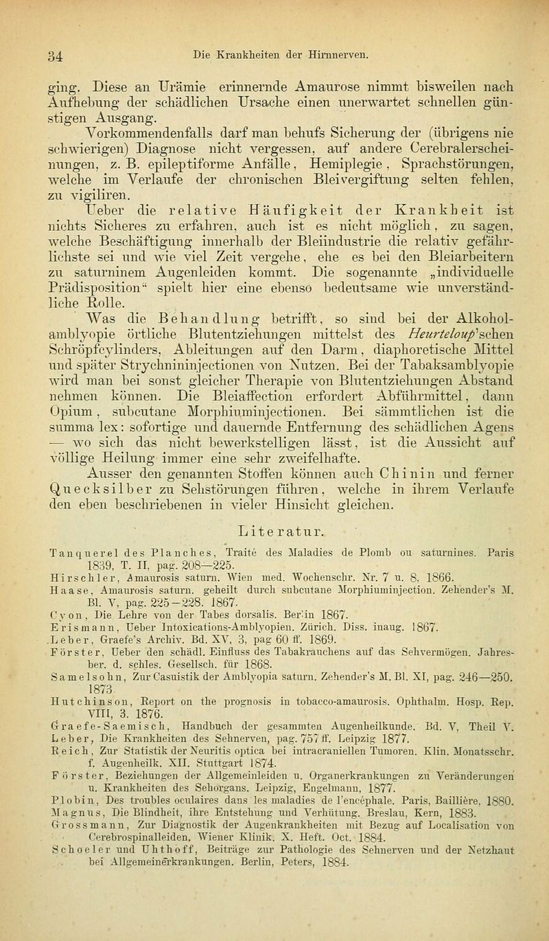 ging. Diese an Urämie erinnernde Amaurose nimmt bisweilen nach Aufhebung der schädlichen Ursache einen unerwartet schnellen gün- stigen Ausgang, Vorkommendenfalls darf man behufs Sicherung der (übrigens nie schwierigen) Diagnose nicht vergessen, auf andere Cerebralerschei- nungen, z. B. epileptiforme Anfälle, Hemiplegie , Sprachstörungen, welche im Verlaufe der chronischen Bleivergiftung selten fehlen, zu vigiliren. Ueber die relative Häufigkeit der Krankheit ist nichts Sicheres zu erfahren, auch ist es nicht möglich, zu sagen, welche Beschäftigung innerhalb der Bleiindustrie die relativ gefähr- lichste sei und wie viel Zeit vergehe, ehe es bei den Bleiarbeitern zu saturninem Augenleiden kommt. Die sogenannte „individuelle Prädisposition spielt hier eine ebenso bedeutsame wie unverständ- liche Rolle. Was die Behandlung betrifft, so sind bei der Alkohol- amblyopie örtliche Blutentziehungen mittelst des Heurteloup^Boh^w Schröpfcylinders, Ableitungen auf den Darm, diaphoretische Mittel und später Strychnininjectionen von Xutzen. Bei der Tabaksamblyopie wird man bei sonst gleicher Therapie von Blutentziehungen Abstand nehmen können. Die Bleiaffection erfordert Abführmittel, dann Opium, subcutane Morphiuminjectionen. Bei sämmtlichen ist die summa lex: sofortige und dauernde Entfernung des schädlichen Agens •— wo sich das nicht bewerkstelligen lässt, ist die Aussicht auf völlige Heilung immer eine sehr zweifelhafte. Ausser den genannten Stoffen können auch Chinin und ferner Quecksilber zu Sehstörungen führen, welche in ihrem Verlaufe den eben beschriebenen in vieler Hinsicht gleichen. Literatur. Tanquerel des Plane lies, Traite des Maladies de Plomb ou saturnines. Paris 1839, T. II, pag. 208—225. Hirschler, iimanrosis saturn. Wien med. Wochenschr. Nr. 7 u. 8, 1866. Haase, Amaurosis saturn. geheilt durch subcutane Morphiuminjection. Zehender's M. Bl. V, pag. 225-228. J867. Cyon, Die Lehre von der Tabes dorsalis. Beran 1867. Erismann, lieber Intosications-Amblyopien. Zürich. Diss. inaug. 1867. .Leber, Graefe's Archiv. Bd. XV, 3, pag 60 ff. 1869. Förster, üeber den schädl. Einfluss des Tabakrauchens auf das Sehvermögen. Jahres- ber. d. schles. Gesellsch. für 1868. Samelsohn, Ziir Casuistik der Amblvopia saturn. Zehender's M. Bl. XI, pag. 246—250. 1873. Hutchinson, Eeport on the prognosis in tobacco-amaurosis. Ophthalm. Hosp. Rep. Vin, 3. 1876. ö-raefe-Saemisch, Handbuch der gesammten Augenheilkunde.' Bd. V, Theil V. lieber. Die Krankheiten des Sehnerven, pag. 757ff. Leipzig 1877. Reich, Zur Statistik der Neimtis optica bei intracraniellen Tumoren. Klin. Monatsschr. f. Augenheilk. XII. Stuttgart 1874. Förster, Beziehungen der Allgemeinleiden u. Organerkrankungeu zu Veränderungen u. Krankheiten des Sehorgans. Leipzig, Engelmaun, 1877. Plobin, Des troubles oculaires dans les maladies de l'encephale. Paris, Bailliere, 1880. MagniTS, Die Blindheit, ihre Entstehung und Verhütung. Breslau, Kern, 1883. Gross mann. Zur Diagnostik der Augenkrankheiten mit Bezug auf Localisation von Cerebrospinalleiden. Wiener Klinik. X. Heft. Oct. 1884. Schoeler und ühthoff, Beiträge zur Pathologie des Sehnerven und der Netzhaut bei Allgemeinerkrankungen. Berlin, Peters, 1884.