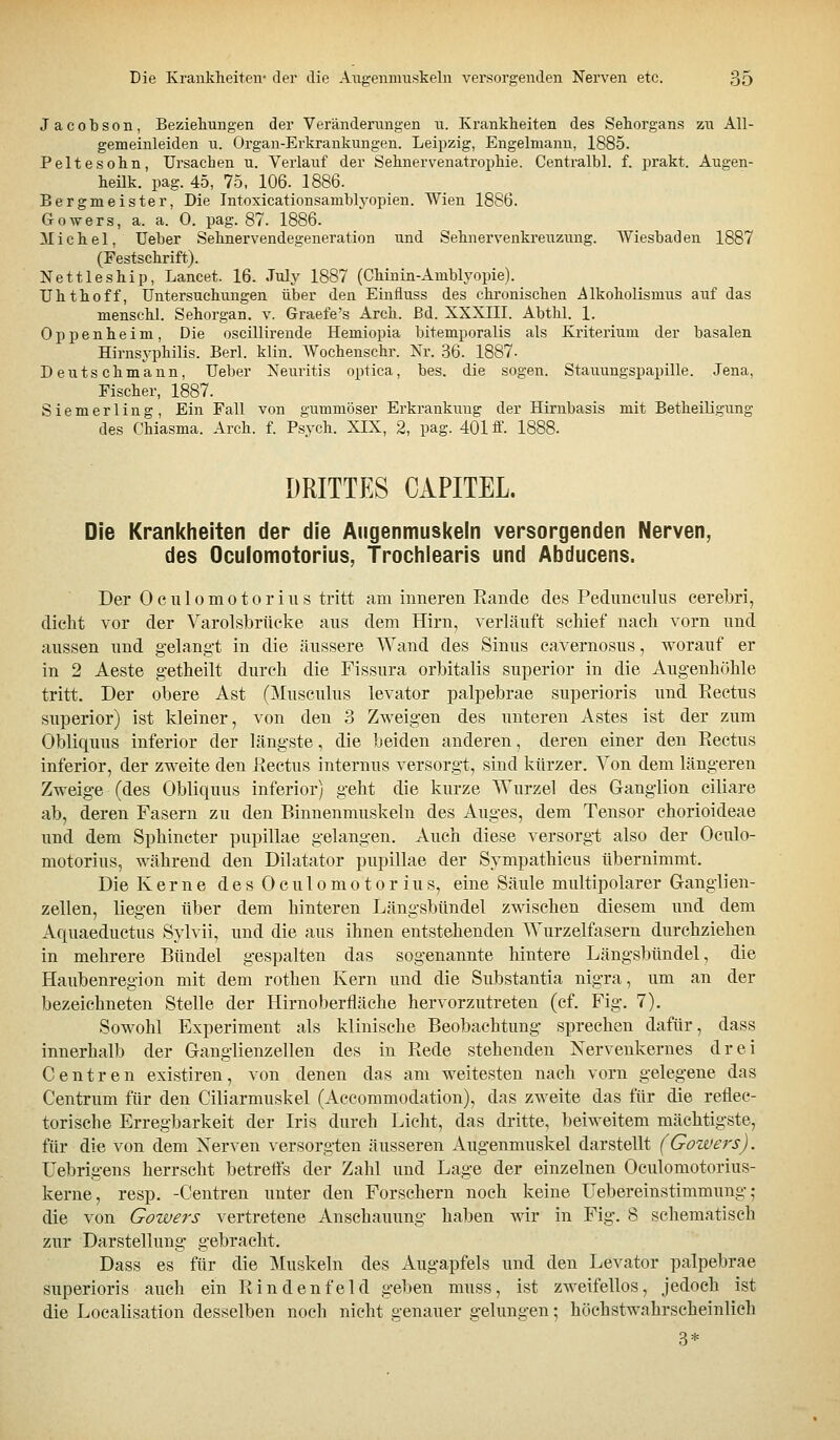 Jacobson, Beziehungen der Verändenmgen u. Krankheiten des Sehorgans zu All- gemeinleiden u. Organ-Erkrankungen. Leipzig, Engelmanu, 1885. Peltesohn, Ursachen u. Verlauf der Sehnervenatrophie. Centralbl. f. prakt. Augen- heilk. pag. 45, 75, 106. 1886. Bergmeister, Die Intoxicationsamblj-opien. Wien 1886. Gowers, a. a. 0. pag. 87. 1886. Michel, Ueber Sehnervendegeneration und Sehnervenkreuzung. Wiesbaden 1887 (Festschrift). Nettleship, Lancet. 16. July 1887 (Chinin-Amblyopie). Uhthoff, Untersuchungen über den Einfluss des chronischen Alkoholismus auf das menschl. Sehorgan, v. Graefe's Arch. ßd. XXXIII. Abthl. 1. Oppenheim, Die oscillirende Hemiopia bitemporalis als Kriterium der basalen Hirnsyphilis. Berl. klin. Wochenschr. Xr. .36. 1887- Deutschmann, Ueber Neuritis optica, bes. die sogen. Stauungspapille. Jena, Fischer, 1887. Siemerling, Ein Fall von gummöser Erkrankung der Hirnbasis mit Betheiligung des Chiasma. Arch. f. Psych. XIX, 2, pag. 401 ff. 1888. DRITTES CAPITEL. Die Krankheiten der die Augenmuskeln versorgenden Nerven, des Oculomotorius, Trochiearis und Abducens. Der Oculomotorius tritt am inneren Rande des Pedunculus cerebri, dicht vor der Varolsbrücke aus dem Hirn, verläuft schief nach vorn und aussen und gelang-t in die äussere Wand des Sinus cavernosus, worauf er in 2 Aeste getheilt durch die Fissura orbitalis superior in die Augenhöhle tritt. Der obere Ast (Musculus levator palpebrae superioris und Rectus superior) ist kleiner, von den 3 Zweigen des unteren Astes ist der zum Obliquus inferior der längste, die beiden anderen, deren einer den Rectus inferior, der zweite den Rectus internus versorgt, sind kürzer. Von dem längeren Zweige (des Obliquus inferior) geht die kurze Wurzel des Ganglion ciliare ab, deren Fasern zu den Binnenmuskeln des Auges, dem Tensor chorioideae und dem Sphincter pupillae gelangen. Auch diese versorgt also der Oculo- motorius, während den Diktator pupillae der Sympathicus übernimmt. Die Kerne d e s 0 c u 1 o m o t o r i u s, eine Säule multipolarer Ganglien- zellen, liegen über dem hinteren Längsbündel zwischen diesem und dem Aquaeductus Sylvii, und die aus ihnen entstehenden Wurzelfasern durchziehen in mehrere Bündel gespalten das sogenannte hintere Längsbündel, die Haubenregion mit dem rothen Kern und die Substantia nigra, um an der bezeichneten Stelle der Hirnoberfläche hervorzutreten (cf. Fig. 7). Sowohl Experiment als klinische Beobachtung sprechen dafür, dass innerhalb der Ganglienzellen des in Rede stehenden Xervenkernes drei Centren existiren, von denen das am weitesten nach vorn gelegene das Centrum für den Ciliarmuskel (Accommodation), das zweite das für die reflec- torische Erregbarkeit der Iris durch Licht, das dritte, beiweitem mächtigste, für die von dem Nerven versorgten äusseren Augenmuskel darstellt (Gowers). Uebrigens herrscht betretts der Zahl und Lage der einzelnen Oculomotorius- kerne, resp. -Centren unter den Forschern noch keine üebereinstimmung ,• die von Gowers vertretene Anschauung haben wir in Fig. 8 schematisch zur Darstellung gebracht. Dass es für die ]\[uskeln des Augapfels und den Levator palpebrae superioris auch ein R in den fei d geben muss, ist zweifellos, jedoch ist die Localisation desselben noch nicht genauer gelungen; höchstwahrscheinlich 3*