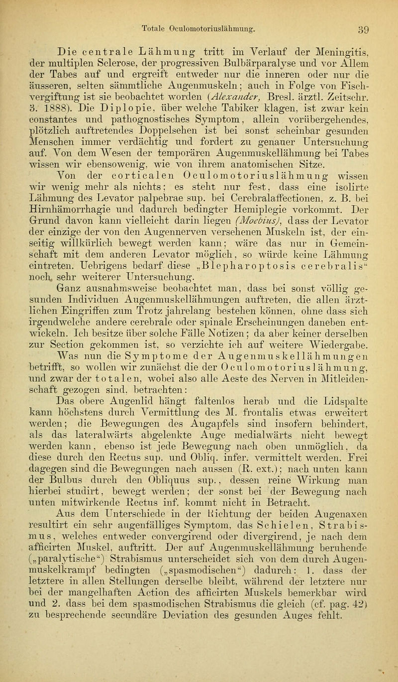 Die centrale Lälimung tritt im Verlauf der Meningitis, der multiplen Sclerose, der progressiven Bnlbärparalyse und vor Allem der Tabes auf und ergreift entweder nur die inneren oder nur die äusseren, selten sämmtliclie Augenmuskeln; auch in Folge von Fisch- vergiftung ist sie beobachtet worden [Alexander, Bresl. ärztl. Zeitschr. 3. 1888). Die Diplopie, über welche Tabiker klagen, ist zwar kein constantes und pathognostisches Symptom, allein vorübergehendes, plötzlich auftretendes Doppelsehen ist bei sonst scheinbar gesunden Menschen immer verdächtig und fordert zu genauer Untersuchung auf. Von dem Wesen der temporären Augenmuskellähmung bei Tabes wissen wir ebensowenig, wie von ihrem anatomischen Sitze. Von der corticalen Oculomotoriuslähmung wissen wir wenig mehr als nichts; es steht nur fest, dass eine isolirte Lähmung des Levator palpebrae sup. bei Cerebralaffectionen, z. B. bei Hirnhämorrhagie und dadurch bedingter Hemiplegie vorkommt. Der Grund davon kann vielleicht darin liegen (Moebius)^ dass der Levator der einzige der von den Augennerven versehenen Muskeln ist, der ein- seitig willkürlich bewegt werden kann; wäre das nur in Gemein- schaft mit dem anderen Levator möglich, so wüi*de keine Lähmung eintreten. Uebrigens bedarf diese „ B1 e p h a r o p t o s i s c e r e b r a 1 i s noch, sehr weiterer Untersuchung. Ganz ausnahmsweise beobachtet man, dass bei sonst völlig ge- sunden Lidividuen Augenmuskellähmungen auftreten, die allen ärzt- lichen Eingriffen zum Trotz jahrelang bestehen können, ohne dass sich irgendwelche andere cerebrale oder spinale Erscheinungen daneben ent- wickeln. Ich besitze über solche Fälle Notizen; da aber keiner derselben zur Section gekommen ist, so verzichte ich auf weitere Wiedergabe. Was nun die Symptome der Augenmuskellähmungen betrifft, so wollen wir zunächst die der Oculomotoriuslähmung, und zwar der totalen, wobei also alle Aeste des Nerven in Mitleiden- schaft gezogen sind, betrachten: Das obere Augenlid hängt faltenlos herab und die Lidspalte kann höchstens durch Vermittlung des M. frontalis etwas erweitert werden; die Bewegungen des Augapfels sind insofern behindert, als das lateralwärts abgelenkte Auge medialwärts nicht bewegt werden kann, ebenso ist jede Bewegung nach oben unmöglich, da diese durch den Rectus sup. und Obliq. infer. vermittelt werden. Frei dagegen sind die Bewegungen nach aussen (ß,. ext.); nach unten kann der Bulbus durch den Obliquus sup., dessen reine Wirkung man hierbei studirt, bewegt werden; der sonst bei der Bewegung nach unten mitwirkende Rectus inf. kommt nicht in Betracht. Aus dem Unterschiede in der Hichtung der beiden Augenaxen resultirt ein sehr augenfälliges Symptom, das Schielen, Strabis- mus, welches entweder convergirend oder divergirend, je nach dem afficirten Muskel, auftritt. Der auf Augenmuskellähmung beruhende („paralytische) Strabismus unterscheidet sich von dem durch Augen- muskelkrampf bedingten („spasmodischen) dadurch: 1. dass der letztere in allen Stellungen derselbe Ijleibt, während der letztere nur bei der mangelhaften Action des afficirten Muskels bemerkbar wird und 2. dass bei dem spasmodischen Strabismus die gleich (cf. pag. 42) zu besprechende secundäre Deviation des gesunden Auges fehlt.
