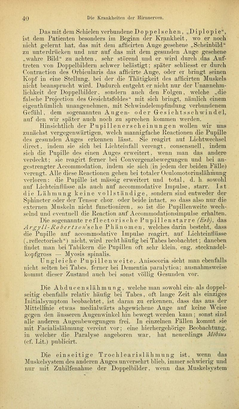Dasmit dem Schielen verbundene Doppel sehen, „Diplopie, ist dem Patienten besonders im Beginn der Krankheit, wo er noch nicht gelernt hat, das mit dem afficirten Auge gesehene „Scheinbild zu unterdrücken und nur auf das mit dem gesunden Auge gesehene „wahre Bild zu achten, sehr störend und er wird durch das Auf- treten von Doppelbildern schwer belästigt; später schliesst er durch Contraction des Orbicularis das afficirte Auge, oder er bringt seinen Kopf in eine Stellung, bei der die Thätigkeit des afficirten Muskels nicht beansprucht wird. Dadurch entgeht er nicht nur der Unannehm- lichkeit der Doppelbilder, sondern auch den Folgen, welche „die falsche Projection des Gesichtsfeldes mit sich bringt, nämlich einem eigenthümlich unangenehmen, mit Schwindelempfindung verbundenem G efiihl, dem sogenannten Augen- oder Gesichts Schwindel, auf den wir später auch noch zu sprechen kommen werden. Hinsichtlich der Pupillenerscheinungen wollen wir uns zunächst vergegenwärtigen, welch mannigfache Keactionen die Pupille des gesunden Auges erkennen lässt. Sie reagirt auf Lichtwechsel direct, indem sie sich bei Lichteinfall verengt, consensuell, indem sich die Pupille des einen Auges erweitert, wenn man das andere verdeckt; sie reagirt ferner bei Convergenzbewegungen und bei an- gestrengter Accommodation, indem sie sich (in jedem der beiden Fälle) verengt. Alle diese P-eactionen gehen bei totaler Oculomotoriuslähmung verloren: die Pupille ist massig erweitert und total, d. h. sowohl auf Lichteinflüsse als auch auf accommodative Impulse, starr. Ist die Lähmung keine vollständige, sondern sind entweder der Sphincter oder der Tensor chor. oder beide intact, so dass also nur die externen Muskeln nicht functioniren, so ist die Pupillenweite wech- selnd und eventuell die Reaction auf Accommodationsimpulse erhalten. Die sogenannte reflectorische Pupillenstarre (Erb), das Argyll-Robertsoii'sc^Q. Phänomen, welches darin besteht, dass die Pupille auf accommodative Impulse reagirt, auf Lichteinflüsse (..reflectorisch) nicht, wird recht häufig bei Tabes beobachtet; daneben findet man bei Tabikern die Pupillen oft sehr klein, eng, stecknadel- kopfgross — Myosis spinalis. Ungleiche Pupillen weite, Anisocoria sieht man ebenfalls nicht selten bei Tabes, ferner bei Dementia paralytica; ausnahmsweise kommt dieser Zustand auch bei sonst völlig Gesunden vor. Die Abducenslähmung, welche man sowohl ein- als doppel- seitig ebenfalls relativ häufig bei Tabes, oft lange Zeit als einziges Initialsymptom beobachtet, ist daran zu erkennen, dass das aus der Mittellinie etwas medialwärts abgewichene Auge auf keine Weise gegen den äusseren Augenwinkel hin bewegt werden kann ; sonst sind alle anderen Augenbewegungen frei. In einzelnen Fällen kommt sie mit Facialislähmung vereint vor; eine hierhergehörige Beobachtung, in welcher die Paralyse angeboren war, hat neuerdings Möbiua (cf. Lit.) publicirt. Die einseitige Trochlearislähmung ist, w'enn das Muskelsystem des anderen Auges unversehrt blieb, immer schwierig und nur mit Zuhilfenahme der Doppelbilder, wenn das Muskelsystem