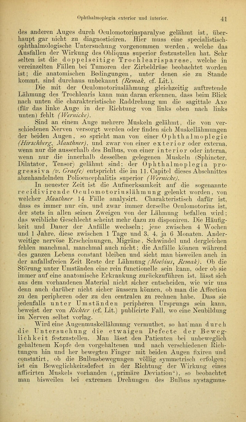 Ophthalmoijlegia exterior und interior. 4]^ des anderen Auges durch Oculomotoriusparalyse gelähmt ist, über- haupt gar nicht zu diagnosticiren. Hier muss eine specialistisch- ophthalmologische Untersuchung vorgenommen werden , welche das Ausfallen der Wirkung des Obliquus superior festzustellen hat. Sehr selten ist die doppelseitige Trochlearisparese, welche in vereinzelten Fällen bei Tumoren der Zirbeldrüse beobachtet worden ist; die anatomischen Bedingungen, unter denen sie zu Stande kommt, sind durchaus unbekannt (Remak, cf. Lit.). Die mit der Oculomotoriuslähmung gleichzeitig auftretende Lähmung des Trochlearis kann man daran erkennen, dass beim Blick nach unten die charakteristische Raddrehung um die sagittale Axe (für das linke Auge in der Richtung von links oben nach links unten) fehlt (VVernicke). Sind an einem Auge mehrere Muskeln gelähmt, die von ver- schiedenen Nerven versorgt werden oder finden sich Muskellähmungen d«r beiden Augen, so spricht man von einer Ophthalmoplegie (Hirschberg^ Mauthner). und zwar von einer exterior oder externa, wenn nur die ausserhalb des Bulbus, von einer interior oder interna, w^enn nur die innerhalb desselben gelegenen Muskeln (Sphincter, Diktator, Tensor) gelähmt sind; der Ophthalmoplegia pro- gressiva (v. Graefe) entspricht die im ll.Capitel dieses Abschnittes abzuhandelnden Polioencephalitis superior (WernickeJ. In neuester Zeit ist die Aufmerksamkeit auf die sogenannte re cidivirende Oculomotoriuslähmung gelenkt worden, von welcher Mauthner 14 Fälle analysirt. Charakteristisch dafür ist, dass es immer nur ein, und zwar immer derselbe Oculomotorius ist, der stets in allen seinen Zweigen von der Lähmung befallen wird; das weibliche Geschlecht scheint mehr dazu zu disponiren. Die Häufig- keit und Dauer der Anfälle wechseln; jene zwischen 4 Wochen und 1 Jahre, diese zwischen 1 Tage und 3, 4, ja 6 Monaten. Ander- weitige nervöse Erscheinungen, Migräne, Schwindel und dergleichen fehlen manchmal, manchmal auch nicht; die Anfälle können während des ganzen Lebens constant bleiben und sieht man bisweilen auch in der anfallsfreien Zeit Reste der Lähmung (Moebiiis^ Remak). Ob die Störung unter Umständen eine rein functionelle sein kann, oder ob sie immer auf eine anatomische Erkrankung zurückzuführen ist, lässt sich aus dem vorhandenen Material nicht sicher entscheiden, wie wir uns denn auch darüber nicht sicher äussern können, ob man die Affection zu den peripheren oder zu den centralen zu rechnen habe. Dass sie jedenfalls unter Umständen peripheren Ursprungs sein kann, beweist der von Richter (cf. Lit.) publicirte Fall, wo eine Neubildmig im Nerven selbst vorlag. Wird eine Augenmuskellähmung vermuthet, so hat man durch die Untersuchung die etwaigen Defecte der Beweg- lichkeit festzustellen. Man lässt den Patienten bei unbeweglich gehaltenem Kopfe den vorgehaltenen und nach verschiedenen Rich- tungen hin und her bewegten Finger mit beiden Augen fixiren und cqnstatirt, ob die Bulbusbewegungen völlig symmetrisch erfolgen; ist ein Beweglichkeitsdefect in der Richtung der Wirkung eines afPicirten Muskels vorhanden („primäre Deviation), so beobachtet man bisweilen bei extremen Drehungen des Bulbus nystagmus-