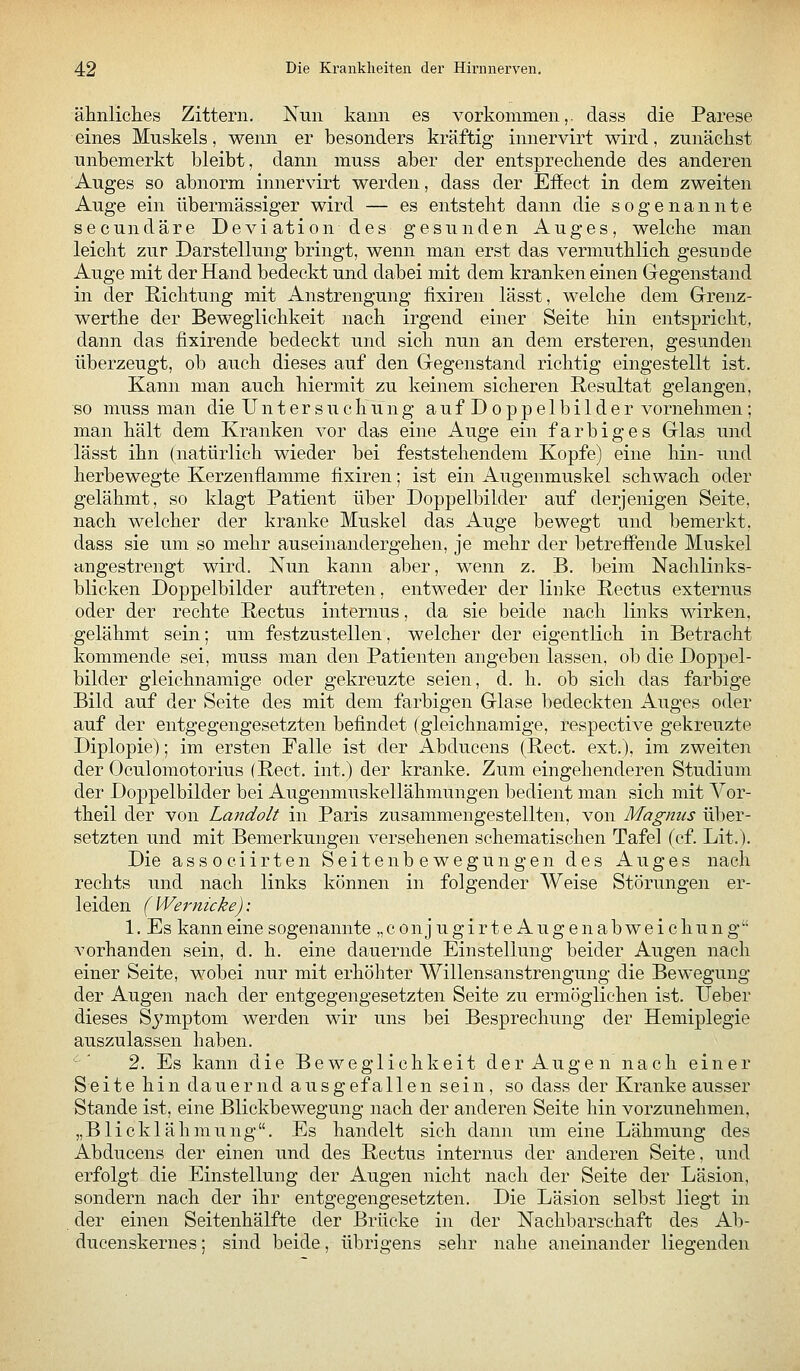 ähnliclies Zittern. Nun kann es vorkommen,, dass die Parese eines Muskels, wenn er besonders kräftig innervirt wird, zunächst unbemerkt bleibt, dann muss aber der entspreckende des anderen Auges so abnorm innervirt werden, dass der Effect in dem zweiten Auge ein übermässiger wird — es entsteht dann die sogenannte secundäre Deviation des gesunden Auges, welche man leicht zur Darstellung bringt, wenn man erst das vermuthlich gesunde Auge mit der Hand bedeckt und dabei mit dem kranken einen Gregenstand in der Richtung mit Anstrengung fixiren lässt, welche dem Grenz- werthe der Beweglichkeit nach irgend einer Seite hin entspricht, dann das fixirende bedeckt und sich nun an dem ersteren, gesunden überzeugt, ob auch dieses auf den Gregenstand richtig eingestellt ist. Kann man auch hiermit zu keinem sicheren Resultat gelangen, so muss man die Untersuchung auf Doppelbilder vornehmen; man hält dem Kranken vor das eine Auge ein farbiges Glas und lässt ihn (natürlich wieder bei feststehendem Kopfe) eine hin- und herbewegte Kerzenflamme fixiren; ist ein Augenmuskel schwach oder gelähmt, so klagt Patient über Doppelbilder auf derjenigen Seite, nach welcher der kranke Muskel das Auge bewegt und bemerkt, dass sie um so mehr auseinandergehen, je mehr der betreffende Muskel angestrengt wird. Nun kann aber, wenn z. B. beim Nachlinks- blicken Doppelbilder auftreten, entweder der linke Pectus externus oder der rechte Pectus internus, da sie beide nach links wirken, gelähmt sein; um festzustellen, welcher der eigentlich in Betracht kommende sei, muss man den Patienten angeben lassen, ob die Doppel- bilder gleichnamige oder gekreuzte seien, d. h. ob sich das farbige Bild auf der Seite des mit dem farbigen Glase bedeckten Auges oder auf der entgegengesetzten befindet (gleichnamige, respective gekreuzte Diplopie); im ersten Falle ist der Abducens (Pect, ext.), im zweiten der Oculomotorius (Pect, int.) der kranke. Zum eingehenderen Studium der Doppelbilder bei AugenmiTskellähmungen bedient man sich mit Vor- theil der von Landolt in Paris zusammengestellten, von Magnus über- setzten und mit Bemerkungen versehenen schematischen Tafel (cf. Lit.). Die associirten Seitenbewegungen des Auges nach rechts und nach links können in folgender Weise Störungen er- leiden (Wernicke): 1. Es kann eine sogenannte „conjugirte Augenabweichung vorhanden sein, d. h. eine dauernde Einstellung beider Augen nach einer Seite, wobei nur mit erhöhter Willensanstrengung die Bewegung der Augen nach der entgegengesetzten Seite zu ermöglichen ist. lieber dieses Sj'mptom werden wir uns bei Besprechung der Hemiplegie auszulassen haben. 2. Es kann die Beweglichkeit der Augen nach einer Seite hin dauernd ausgefallen sein, so dass der Kranke ausser Stande ist, eine Blickbewegung nach der anderen Seite hin vorzunehmen, „Blicklähmnng. Es handelt sich dann um eine Lähmung des Abducens der einen und des Pectus internus der anderen Seite, und erfolgt die Einstellung der Augen nicht nach der Seite der Läsion, sondern nach der ihr entgegengesetzten. Die Läsion selbst liegt in der einen Seitenhälfte der Brücke in der Nachbarschaft des Ab- ducenskernes; sind beide, übrigens sehr nahe aneinander liegenden