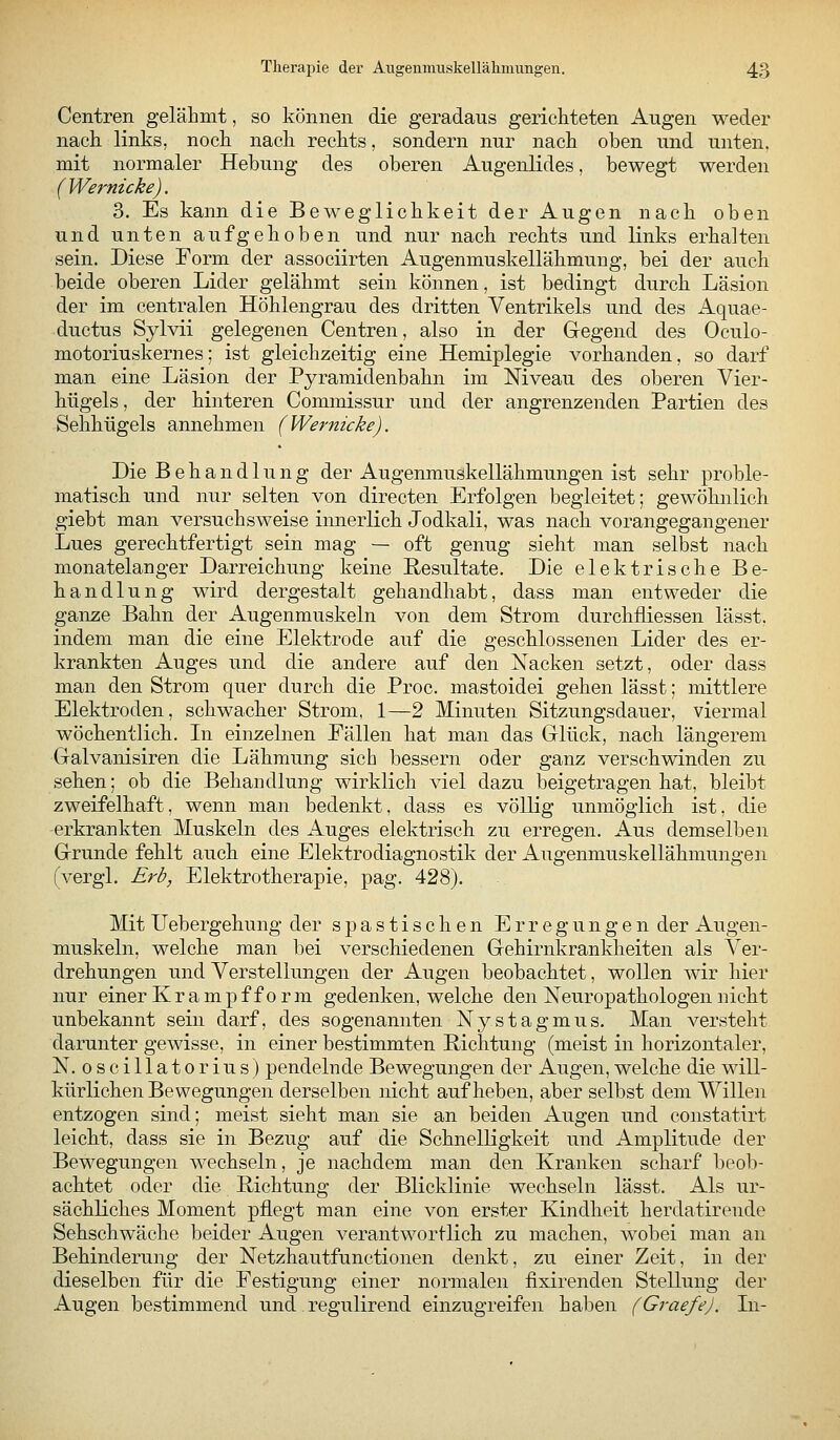 Centren gelähmt, so können die geradaus gerichteten Augen weder nach links, noch nach rechts, sondern nur nach oben und unten, mit normaler Hebung des oberen Augenlides, bewegt werden (Wernicke). 3. Es kann die Beweglichkeit der Augen nach oben und unten aufgehoben und nur nach rechts und links erhalten sein. Diese Form der associirten Augenmuskellähmung, bei der auch beide oberen Lider gelähmt sein können, ist bedingt durch Läsion der im centralen Höhlengrau des dritten Ventrikels und des Aquae- ductus Sylvii gelegenen Centren, also in der Gegend des Oculo- motoriuskernes; ist gleichzeitig eine Hemiplegie vorhanden, so darf man eine Läsion der Pyramidenbahn im Niveau des oberen Vier- hügels, der hinteren Commissur und der angrenzenden Partien des Sehhügels annehmen (Wernicke). Die Behandlung der Augenmuäkellähmungen ist sehr proble- matisch und nur selten von directen Erfolgen begleitet; gewöhnlich giebt man versuchsweise innerlich Jodkali, was nach vorangegangener Lues gerechtfertigt sein mag — oft genug sieht man selbst nach monatelanger Darreichung keine Resultate. Die elektrische Be- handlung wird dergestalt gehandhabt, dass man entweder die ganze Bahn der Augenmuskeln von dem Strom durchfliessen lässt. indem man die eine Elektrode auf die geschlossenen Lider des er- krankten Auges und die andere auf den Kacken setzt, oder dass man den Strom quer durch die Proc. mastoidei gehen lässt; mittlere Elektroden, schwacher Strom, 1—2 Minuten Sitzungsdauer, viermal wöchentlich. In einzelnen Eällen hat man das Glück, nach längerem Galvanisiren die Lähmung sich bessern oder ganz verschwinden zu sehen; ob die Behandlung wirklich viel dazu beigetragen hat, bleibt zweifelhaft, wenn man bedenkt, dass es völlig unmöglich ist, die erkrankten Muskeln des Auges elektrisch zu erregen. Aus demselben Grunde fehlt auch eine Elektrodiagnostik der Augenmuskellähmungen (vergl. Erb, Elektrotherapie, pag. 428). Mit Uebergehung der spastischen Erregungen der Augen- muskeln, welche man bei verschiedenen Gehirnkranklieiten als Ver- drehungen und Verstellungen der Augen beobachtet, wollen wir hier nur einer Krampf form gedenken, welche den Neuropathologen nicht unbekannt sein darf, des sogenannten Nystagmus. Man versteht darunter gewisse, in einer bestimmten Richtung (meist in horizontaler, N. oscillatorius) pendelnde Bewegungen der Augen, welche die will- kürlichen Bewegungen derselben nicht aufheben, aber selbst dem Willen entzogen sind; meist sieht man sie an beiden Augen und constatirt leicht, dass sie in Bezug auf die Schnelligkeit und Amplitude der Bewegungen wechseln, je nachdem man den Kranken scharf beob- achtet oder die Richtung der Blicklinie wechseln lässt. Als ur- sächliches Moment pflegt man eine von erster Kindheit herdatirende Sehschwäche beider Augen verantwortlich zu machen, wobei man an Behinderung der Netzhautfunctionen denkt, zu einer Zeit, in der dieselben für die Festigung einer normalen fixirenden Stellung der Augen bestimmend und regulirend einzugreifen haben (Graefe). Li-