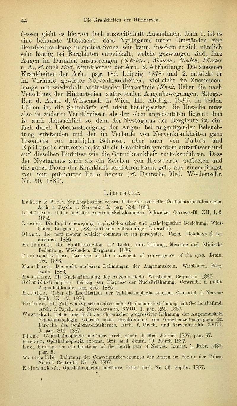 dessen giebt es hiervon docli unzweifelliaft Ausnahmen, denn 1. ist es eine bekannte Thatsache, dass Nystagmus unter Umständen eine Berufserkrankung in optima forma sein kann, insofern er sich nämlich sehr häufig bei Bergleuten entwickelt, welche gezwungen sind, ihre Augen im Dunklen anzustrengen (Schröter^ Mooren, Nieden, Förster u. A., cf. auch Hirt, Krankheiten der Arb., 2. Abtheilung: Die äusseren Krankheiten der Arb., pag. 189, Leipzig 1878) und 2. entsteht er im Verlaufe gewisser Nervenkrankheiten, vielleicht im Zusammen- hange mit wiederholt auftretender Hirnanämie (Knoll, lieber die nach Verschluss der Hirnarterien auftretenden Augenbewegungen. Sitzgs.- Ber. d. Akad. d. Wissensch. in Wien, III. Abthlg., 1886). In beiden Fällen ist die Sehschärfe oft nicht herabgesetzt, die Ursache muss also in anderen Verhältnissen als den oben angedeuteten liegen; dem ist auch thatsächlich so, denn der Nystagmus der Bergleute ist ein- fach durch Ueberanstrengung der Augen bei ungenügender Beleuch- tung entstanden und der im Verlaufe von Nervenkrankheiten ganz besonders von multipler Sclerose, aber auch von Tabes und Epilepsie auftretende, ist als ein Krankheitssymptom aufzufassen und auf dieselben Einflüsse wie die Grundkrankheit zurückzuführen. Dass der Nystagmus auch als ein Zeichen von Hysterie auftreten und die ganze Dauer der Krankheit persistiren kann, geht aus einem jüngst von mir publicirten Falle hervor (cf. Deutsche Med. Wochenschr. Nr. 30, 1887). Literatur. K a li 1 e r & Pick, Zur Localisation central bedingter, partieller Oculomotoriuslähmungen. Arch. f. Psych, u. Nervenkr. X, pag. 334. 1880. Lichtheim, Ueber nncleäre Augenmuskellähninngen. Schweizer Corresp.-Bl. XII, 1,2. 1882. Leeser, Die Pupillarbewegung in phj^siologischer und pathologischer Beziehung. Wies- baden, Bergmann, 1881 (mit sehr vollständiger Literatur). B1 a n c, Le nerf moteur oculaire commun et ses paralysies. Paris, Delahaye & Le- crosnier, 1886. Heddaeus, Die Pupillarreaction auf Licht, ihre Prüfung, Messung und klinische Bedeutung. Wiesbaden, Bergmann, 1886. Parinaud-Juler, Paralysis of the movement of convergence of the eyes. Brain. Oct. 1886. Mauthner, Die nicht nucleären Lähmungen der Augenmuskeln. Wiesbaden, Berg- mann, 1886. Mauthner, Die Nucleärlähmung der Augenmuskeln. Wiesbaden, Bergmann, 1886. Schmidt-Eimpler, Beitrag zui' Diagnose der Nucleärlähmung. Centralbl. f. prakt. Augenheilkunde, pag. 276. 1886. Moebius, Ueber die Localisation der Ophthalmoplegia exterior. Centralbl. f. Nerven- heilk. IX. 17. 1886. Eicht er, Ein Fall von tj-pisch recidivirender Oculomotoriuslähmung mit Sectionsbefund. Arch. f. Psych, und Nervenkrankh. XVIH, 1, pag. 259. 1887. Westphal, Ueber einen Fall von chi'onischer progressiver Lähmung der Augenmuskeln (Ophthalmoplegia externa) nebst Beschreibung von Ganglienzellengruppen im Bereiche des Oculomotoriuskernes. Arch. f. Psych, und Nervenki-ankh. XVIIl, 3, pag. 846. 1887. Blanc, L'Ophthalmoplegie nucleaire. Arch. gener. de Med. Janvier 1887, pag. 57. Beevor, Ophthalmoplegia externa. Brit. med. Journ. 19. March 1887. Lee, Henry, On the functions of the fourth pair of Nerves. Lancet. 1. Febr. 1887, pag. 9. Wattewille, Lähmung der Convergenzbewegungen der Augen im Beginn der Tabes. Neurol. Centralbl. Nr. 10. 1887. Kojewnikoff, Ophthalmoplegie nucleaire. Progr. med. Nr. 36. Septbr. 1887.