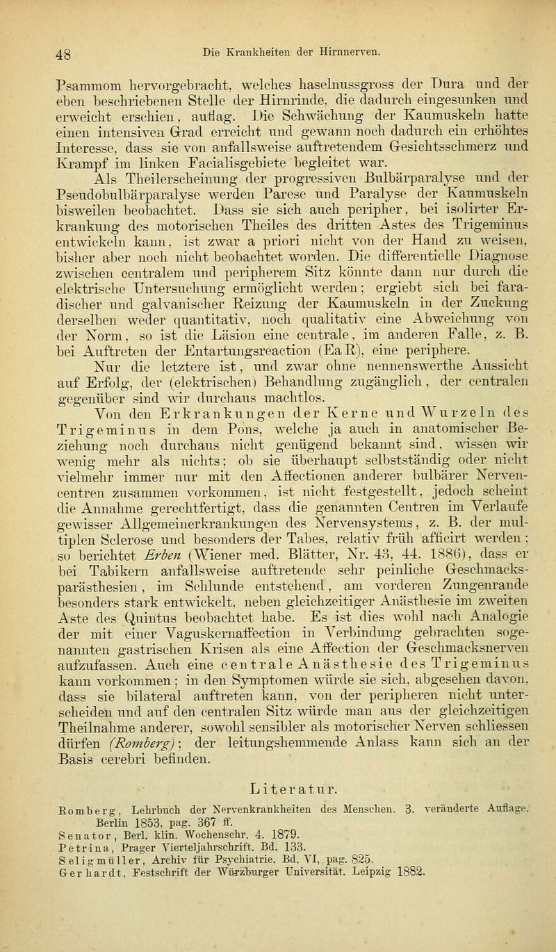 Psammom liervorgebraclit. welches haselimssgross der Dura und der eben beschriebenen Stelle der Hirminde, die dadurch eingesunken und erweicht erschien, auHag. Die Schwächung der Kaumuskeln hatte einen intensiven Grad erreicht und gewann noch dadurch ein erhöhtes Interesse, dass sie von anfallsweise auftretendem Gresichtsschmerz und Krampf im linken Facialisgebiete begleitet war. Als Theilerscheinung der progressiven Bulbärparalyse und der Pseudobulbärparalyse werden Parese und Paralyse der Kaumuskeln bisweilen beobachtet. Dass sie sich auch peripher, bei isolirter Er- krankung des motorischen Theiles des dritten Astes des Trigeminus entwickeln kann, ist zwar a priori nicht von der Hand zu weisen, bisher aber noch nicht beobachtet worden. Die diiFerentielle Diagnose zwischen centralem und peripherem Sitz könnte dami nur durch die elektrische Untersuchung ermöglicht werden; ergiebt sich bei fara- discher und galvanischer Reizung der Kaumuskeln in der Zuckung derselben weder quantitativ, noch qualitativ eine Abweichung von der Norm, so ist die Läsion eine centrale, im anderen Falle, z. B. bei Auftreten der Entartungsreaction (Eaß), eine periphere. Xur die letztere ist, und zM'ar ohne nennenswerthe Aussicht auf Erfolg, der (elektrischen) Behandlung zugänglich, der centralen gegenüber sind wir durchaus machtlos. Von den Erkrankungen d e r K e r n e u n d AV u r z e 1 n des Trigeminus in dem Pons, welche ja auch in anatomischer Be- ziehung noch durchaus nicht genügend bekannt sind, wissen wir wenig mehr als nichts; ob sie überhaupt selbstständig oder nicht Adelmehr immer nur mit den Affectionen anderer bulbärer Nerven- centren zusammen vorkommen, ist nicht festgestellt, jedoch scheint die Amiahme gerechtfertigt, dass die genannten Centren im Verlaufe gewisser Allgemeinerkrankungen des Nervensystems, z. B. der mul- tiplen Sclerose und besonders der Tabes, relativ früh afficirt werden: so berichtet Erben (Wiener med. Blätter, Nr. 43, 44. 1886), dass er bei Tabikern anfallsweise auftretende sehr peinliche Geschmacks- parästhesien, im Schlünde entstehend, am vorderen Zungenrande iDCsonders stark entwickelt, neben gleichzeitiger Anästhesie im zweiten Aste des Quintus beobachtet habe. Es ist dies wohl nach Analogie der mit einer VaguskernafFection in Verbindung gebrachten soge- nannten gastrischen Krisen als eine Affection der Geschmacksnerven aufzufassen. Auch eine centrale Anästhesie des Trigeminus kann vorkommen ; in den Symptomen würde sie sich, abgesehen davon, dass sie bilateral auftreten kann, von der peripheren nicht unter- scheiden und auf den centralen Sitz würde man aus der gleichzeitigen Theilnahme anderer, sowohl sensibler als motorischer Nerven schliessen dürfen (Romberg); der leitungshemmende Anlass kann sich an der Basis cerebri befinden. Literatur. Eomberg, Lehrbuch der Nervenkrankheiten des Menschen. 3. veränderte Auflage. Berlin 1853, pag. 367 ff. Senator, Berl. klin. Wochenschr. 4. 1879. Petrina, Prager Vierteljahrschrift. Bd. 183. Seligmüller, Archiv für Psychiatrie. Bd. VI, pag. 825. Gerhardt, Festschrift der Würzburger Universität. Leipzig 1882.