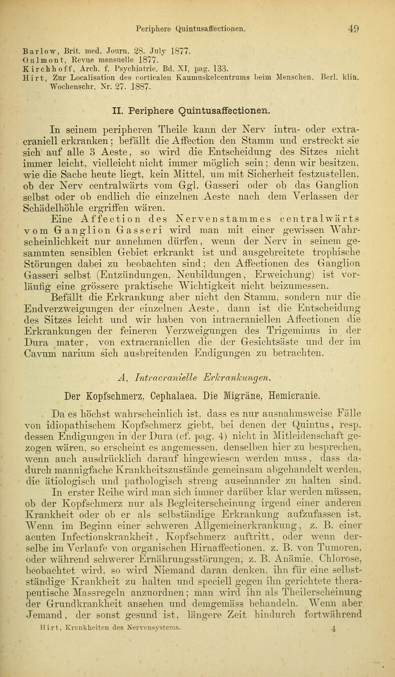 Bar low, Brit. med. Journ. 28. Julj' 1877. Oulmont, Eeviie mensuelle 1877. Kirchhoff, Arch. f. Psyclüatrie. Bd. XI, pag. 133. Hirt, Zur Localisation des corticaleu Kaumuskelcentrums beim Menschen. Berl. klin. Wochenschr. Nr. 27. 1887. II. Periphere Quintusaffectionen. In seinem peripheren Tlieile kann der Nerv intra- oder extra- craniell erkranken; befällt die Affection den Stamm und erstreckt sie sich, auf alle 3 Aeste, so wird die Entscheidung des Sitzes nicht immer leicht, vielleicht nicht immer möglich sein; denn wir besitzen, wie die Sache heute liegt, kein Mittel, um mit Sicherheit festzustellen, ob der Nerv centralwärts vom Ggl. Gasseri oder ob das Ganglion selbst oder ob endlich die einzelnen Aeste nach dem Verlassen der Schädelhöhle ergriffen wären. Eine Affection des Nervenstammes centralwärts vom Ganglion Gasseri wird man mit einer gewissen Wahr- scheinlichkeit nur annehmen dürfen, wenn der Nerv in seinem ge- sammten sensiblen Gebiet erkrankt ist und ausgebreitete trophische Störungen dabei zu beobachten sind; den AfPectionen des Ganglion Gasseri selbst (Entzündungen, Neubildungen, Erweichung) ist vor- läufig eine grössere praktische Wichtigkeit nicht beizumessen. Befällt die Erkrankung aber nicht den Stamm, sondern nur die Endverzweigungen der einzelnen Aeste, dann ist die Entscheidung des Sitzes leicht und wir haben von intracraniellen Affectionen die Erkrankungen der feineren Verzweigungen des Trigeminus in der Dura mater, von extracraniellen die der Gesichtsäste und der im Cavum narium sich ausbreitenden Endigungen zu betrachten. A. Intracra7iielle Erkrankungen. Der Kopfschmerz, Cephalaea. Die Migräne, Hemicranie. Da es höchst wahrscheinlich ist. dass es nur ausnahmsweise Eälle von idiopathischem Kopfschmerz giebt, bei denen der Quintus, resp. dessen Endigungen in der Dura (cf. pag. 4) nicht in Mitleidenschaft ge- zogen wären, so erscheint es angemessen, denselben hier zu besprechen, wenn auch ausdrücklich darauf hingewiesen werden muss, dass da- durch mannigfache Krankheitszustäncle gemeinsam abgehandelt werden, die ätiologisch und pathologisch streng auseinander zu halten sind. In erster Reihe wird man sich immer darüber klar werden müssen, ob der Kopfschmerz nur als Begleiterscheinung irgend einer anderen Krankheit oder ob er als selbständige Erkrankung aufzufassen ist. Wenn im Beginn einer schweren Allgemeinerkrankung, z. B. einer acuten Infectionskrankheit, Kopfschmerz auftritt, oder wenn der- selbe im Verlaufe von organischen HirnafPectionen, z. B. von Tumoren, oder während schwerer Ernährungsstörungen, z. B. Anämie. Chlorose, beobachtet wird, so wird Niemand daran denken, ihn für eine selbst- ständige Krankheit zu halten und speciell gegen ihn gerichtete thera- peutische Massregeln anzuordnen; man wird ihn als Theilerscheinung der Grundkrankheit ansehen und demgemäss behandeln. Wenn aber Jemand, der sonst gesund ist, längere Zeit hindurch fortwährend Hirt, Krnuklieiten des Nervcnsj-stems. 4