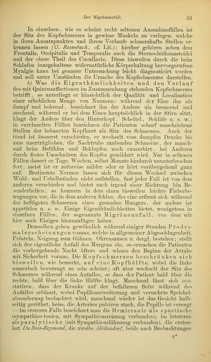 Der Migräneanfall. q\ In einzelnen, wie es scheint recht seltenen Ausnahmsfällen ist der Sitz des Kopfschmerzes in gewisse ]\Inskeln zu verlegen, welche in ihren Ansatzpunkten und ihrem Verlaufe schmerzhafte Stellen er- kennen lassen (O. RosenbacJi, cf. Lit.); hierher gehören neben dem Frontalis, Occipitalis und Temporaiis auch die Sternocleidomastoidei und der obere Theil des Cucullaris. Diese bisweilen durch die beim Schlafen innegehaltene widernatürliche Körperhaltung hervorgerufene Xyalgie kann bei genauer Untersuchung leicht diagnosticirt werden und soll unter Umständen die Ursache des Kopfschmerzes darstellen. h) Was die Eigenthümlichkeiten und den Verlauf des mit Quintusaffectionen im Zusammenhang stehenden Kopfschmerzes betrifft, so unterliegt er hinsichtlich der Qualität und Localisation einer erheblichen Menge von Nuancen: während der Eine ihn als dumpf und bohrend, bezeichnet ihn der Andere als brennend und stechend, während er bei dem Einen hauptsächlich in der Stirn sitzt, klagt der Andere über den Hinterkopf, Scheitel, Schläfe u. s. w.; in vereinzelten Fällen bezeichnen die Patienten scharf umschriebene Stellen der behaarten Kopfhaut als Sitz des Schmerzes. Auch der Grad ist äusserst verschieden, er wechselt vom dumpfen Drucke bis zum unerträglichen, die Nachtruhe raubenden Schmerze, der manch- mal beim Befühlen und Beklopfen noch exacerbirt, bei Anderen durch festes Umschnüren des Kopfes gemildert mrd. Nur in seltenen Fällen dauert er Tage. Wochen, selbst Monate hindurch ununterbrochen fort, meist ist er zeitweise milder oder er hört vorübergehend ganz auf. Bestimmte Normen lassen sich für diesen Wechsel zwischen Wohl- und Uebelbefinden nicht aufstellen, fast jeder Fall ist von dem anderen verschieden und bietet nach irgend einer ßichtung hin Be- sonderheiten ; so kommen in dem einen bisweilen leichte Fieberbe- wegungen vor, die in dem anderen fehlen, der eine erfreut sich während der heftigsten Schmerzen eines gesunden Hungers, der andere ist appetitlos u. s. w. Einige Eigenthümlichkeiten bietet, wenigstens in einzelnen Fällen, der sogenannte Migräneanfall, von dem wir hier noch Einiges hinzuzufügen haben. Demselben gehen gewöhnlich während einiger Stunden P r o d r o- m a 1 e r s c h e i n u n g e n voraus, welche in all gemeiner Abgeschlagenheit. Frösteln, Neigung zum Gähnen. Ohrensausen u. dergl. bestehen; stellt sich der eigentliche Airfall des Morgens ein, so erwachen die Patienten die vorhergehende Nacht öfters und wissen den Beginn der Attake mit Sicherheit voraus. Die Kopfschmerzen beschränken sich bisweilen, me bemerkt, auf eine Kopfhälfte, wobei die linke numerisch bevorzugt zu sein scheint; oft aber wechselt der Sitz des Schmerzes während eines Anfalles, so dass der Patient bald über die rechte, bald über die linke Hälfte klagt. Manchmal lässt sich con- statiren, dass der Kranke auf der befallenen Seite während des Anfalles erblasst, wobei Pupillenerweiterung und vermehrte Speichel- absonderung beobachtet wird, manchmal wieder ist das Gesicht halb- seitig geröthet, heiss, die Arterien pulsiren stark, die Pupille ist verengt —^ im ersteren Falle bezeichnet man die Hemicranie als spastische (sympathico-tonica, mit Sympathicusreizung verbunden), im letzteren alsparaly tische (mit Sympathicuslähmung verbunden), die erstero hat Du Bois-Reymond, die zweite Möllendorf^ beide nach Beobachtungeii