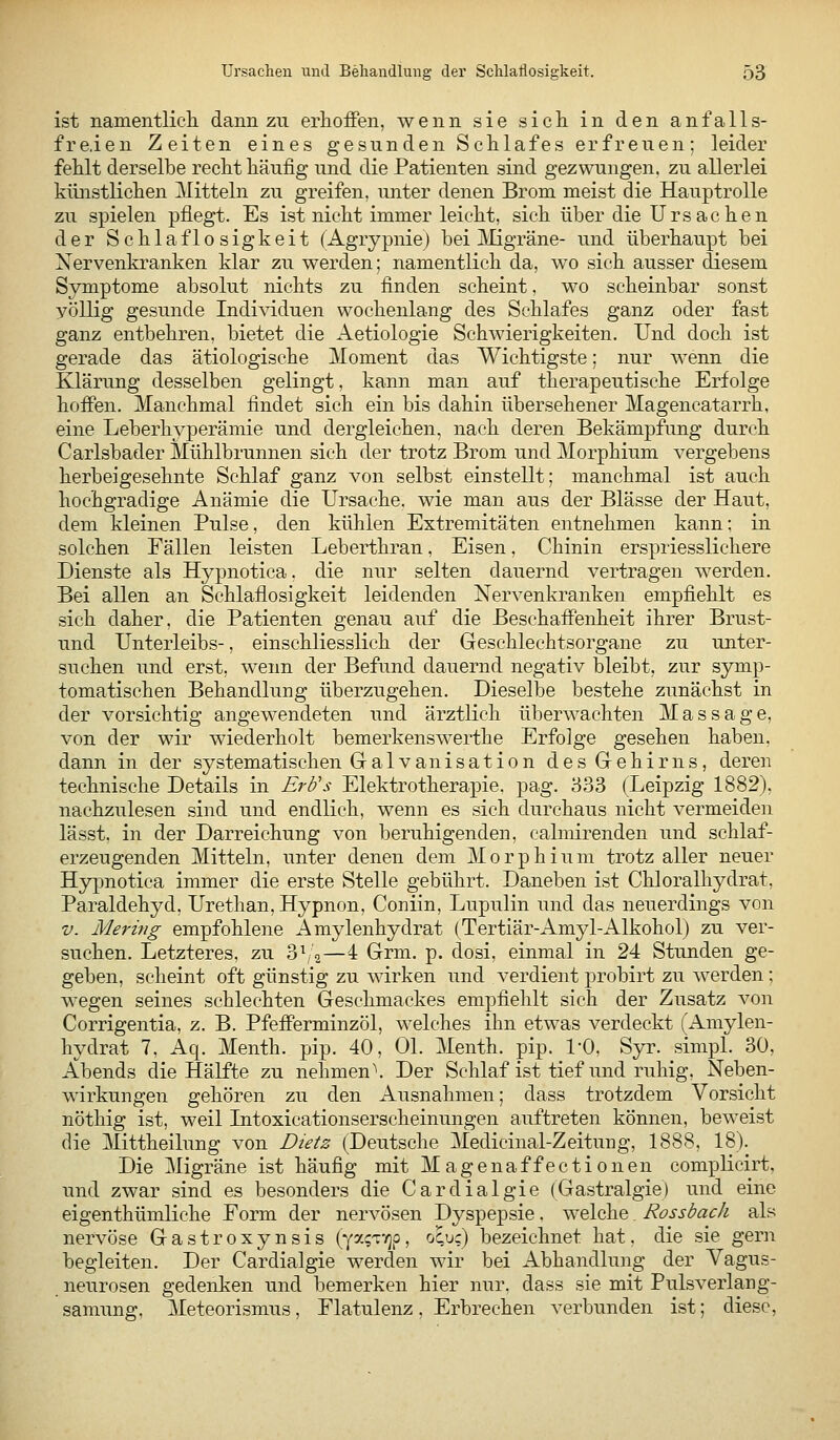 ist namentlicli dann zu erhoffen, wenn sie sich in den an fall s- fre.ien Zeiten eines gesunden Schlafes erfreuen; leider fehlt derselbe recht häufig und die Patienten sind gezwungen, zu allerlei künstlichen Mitteln zu greifen, unter denen Brom meist die Hauptrolle zu spielen pflegt. Es ist nicht immer leicht, sich über die Ursachen der Schlaflosigkeit (Agrypnie) bei ]\Iigräne- vmd überhaupt bei Nervenkranken klar zu werden; namentlich da, wo sich ausser diesem Symptome absolut nichts zu finden scheint, wo scheinbar sonst völlig gesunde Individuen wochenlang des Schlafes ganz oder fast ganz entbehren, bietet die Aetiologie Schwierigkeiten. Und doch ist gerade das ätiologische Moment das Wichtigste; nur wenn die Klärung desselben gelingt, kann man auf therapeutische Erfolge hoffen. Manchmal findet sich ein bis dahin übersehener Magencatarrh, eine Leberhyperämie und dergleichen, nach deren Bekämpfung durch Carlsbader Mühlbrunnen sich der trotz Brom und Morphium vergebens herbeigesehnte Schlaf ganz von selbst einstellt; manchmal ist auch hochgradige Anämie die Ursache, wie man aus der Blässe der Haut, dem kleinen Pulse, den kühlen Extremitäten entnehmen kann; in solchen Fällen leisten Leberthran, Eisen, Chinin erspriesslichere Dienste als Hypnotica. die nur selten dauernd vertragen werden. Bei allen an Schlaflosigkeit leidenden Nervenkranken empfiehlt es sich daher, die Patienten genau auf die Beschaffenheit ihrer Brust- und Unterleibs-, einschliesslich der Geschlechtsorgane zu unter- suchen und erst, wenn der Befund dauernd negativ bleibt, zur symp- tomatischen Behandlung überzugehen. Dieselbe bestehe zunächst in der vorsichtig angewendeten und ärztlich überwachten Massage, von der wir wiederholt bemerkenswerthe Erfolge gesehen haben. dann in der systematischen Galvanisation des Gehirns, deren technische Details in ErU's Elektrotherapie, pag. 833 (Leipzig 1882), nachzulesen sind und endlich, wenn es sich durchaus nicht vermeiden lässt. in der Darreichung von beruhigenden, calmirenden und schlaf- erzeugenden Mitteln, unter denen dem Morphium trotz aller neuer Hypnotica immer die erste Stelle gebührt. Daneben ist Chloralhydrat, Paraldehyd, Urethan,Hypnon, Coniin, Lupulin und das neuerdings von V. Mering empfohlene Amylenhydrat (Tertiär-Amyl-Alkohol) zu ver- suchen. Letzteres, zu 3\/2—4 Grm. p. dosi, einmal in 24 Stunden ge- geben, scheint oft günstig zu wirken und verdient probirt zu werden ; wegen seines schlechten Geschmackes empfiehlt sich der Zusatz von Corrigentia, z. B. Pfefferminzöl, welches ihn etwas verdeckt (Amylen- hydrat 7, Aq. Menth, pip. 40, Ol. Menth, pip. l'O, Syr. simpl. 30, Abends die Hälfte zu nehmen\ Der Schlaf ist tief und ruhig, Neben- wirkungen gehören zu den Ausnahmen; dass trotzdem Vorsicht nöthig ist, weil Intoxicationserscheinungen auftreten können, beweist die Mittheilung von Dietz (Deutsche Medicinal-Zeitung, 1888, 18). Die Migräne ist häufig mit Magenaffectionen complicirt, und zwar sind es besonders die Cardialgie (Gastralgie) und eine eigenthümliche Form der nervösen Dyspepsie. welche Rossbach als nervöse Gastroxynsis (ya^TT^p, ocu;) bezeichnet hat, die sie gern begleiten. Der Cardialgie werden wir bei Abhandlung der Vagus- neurosen gedenken und bemerken hier nur. dass sie mit Pulsverlang- samung, Meteorismus, Flatulenz, Erbrechen verbunden ist; diese,