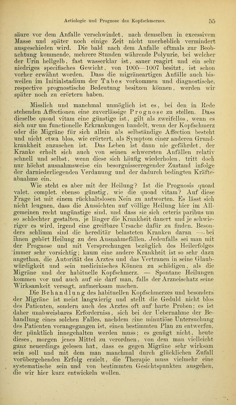 säure vor dem Anfalle verschwindet, nacli demselben in excessivem Masse und später noch einige Zeit nicht unerheblich vermindert ausgeschieden wird. Die bald nach dem Anfalle oftmals zur Beob- achtung kommende, mehrere Stunden währende Polyurie, bei welcher der Urin hellgelb, fast wasserklar ist, sauer reagirt und ein sehl' niedriges specifisches Gewicht, von 1005—1007 besitzt, ist schon vorher erwähnt worden. Dass die migräneartigen Anfälle auch bis- weilen im Initialstadium der Tabes vorkommen und diagnostische, respective prognostische Bedeutung besitzen können, werden wir später noch zu erörtern haben. Misslich und manchmal unmöglich ist es, bei den in Rede stehenden Affectionen eine zuverlässige Prognose zu stellen. Dass dieselbe quoad vitam eine günstige ist, gilt als zweifellos, wenn es sich nur um functionelle Erkrankungen handelt, wenn der Kopfschmerz oder die Migräne für sich allein als selbständige Affection besteht und nicht etwa blos, wie erörtert, als Symptom einer anderen Grund- krankheit anzusehen ist. Das Leben ist dann nie gefährdet, der Kranke erholt sich auch von seinen schwersten Anfällen relativ schnell und selbst, wenn diese sich häufig wiederholen, tritt doch nur höchst ausnahmsweise ein besorgnisserregender Zustand infolge der darniederliegenden Verdauung und der dadurch bedingten Kräfte- abnahme ein. Wie steht es aber mit der Heilung? Ist die Prognosis quoad valet. complet. ebenso günstig, wie die quoad vitam? Auf diese Präge ist mit einem rückhaltslosen Nein zu antworten. Es lässt sich nicht leugnen, dass die Aussichten auf völlige Heilung hier im All- gemeinen recht ungünstige sind, und dass sie sich ceteris paribus um so schlechter gestalten, je länger die Krankheit dauert und je schwie- riger es wird, irgend eine greifbare Ursache dafür zu finden. Beson- ders schlimm sind die hereditär belasteten Kranken daran — bei ihnen gehört Heilung zu den Ausnahmefällen. Jedenfalls sei man mit der Prognose und mit Versprechungen bezüglich des Heilerfolges immer sehr vorsichtig; kaum eine andere Krankheit ist so sehr dazu angethan, die Autorität des Arztes und das Vertrauen in seine Glaub- würdigkeit und sein medicinisches Können zu schädigen, als die Migräne und der habituelle Kopfschmerz. — Spontane Heilungen kommen vor und auch auf sie darf man, falls der Arzneischatz seine Wirksamkeit versagt, aufmerksam machen. Die Behandlung des habituellen Kopfschmerzes und besonders der Migräne ist meist langwierig und stellt die Geduld nicht blos des Patienten, sondern auch des Arztes oft auf harte Proben; es ist daher unabweisbares Erforderniss, sich bei der Uebernahme der Be- handlung eines solchen Ealles, nachdem eine minutiöse Untersuchung des Patienten vorangegangen ist, einen bestimmten Plan zu entwerfen, der pünktlich innegehalten werden muss; es genügt nicht, heute dieses, morgen jenes Mittel zu verordnen. von dem man vielleicht ganz neuerdings gelesen hat, dass es gegen Migräne sehr wirksam sein soll und mit dem man manchmal durch glücldichen Zufall vorübergehenden Erfolg erzielt, die Therapie muss vielmehr eine systematische sein und von bestimmten Gesichtspunkten ausgehen, die wir hier kurz entwickeln wollen.