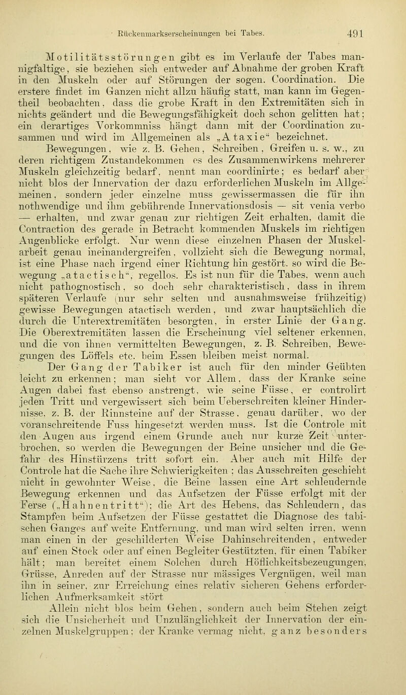 Motilitätsstörungen gibt es im Verlaufe der Tabes man- nigfaltige , sie beziehen sich entweder auf Abnahme der groben Kraft in den Muskehi oder auf Störungen der sogen. Coordination. Die erstere findet im Ganzen nicht allzu häufig statt, man kann im Gegen- theil beobachten, dass die grobe Kraft in den Extremitäten sich in nichts geändert und die Bewegungsfähigkeit doch schon gelitten hat; ein derartiges Vorkommniss hängt dann mit der Coordination zu- sammen und wird im Allgemeinen als „Ataxie bezeichnet. Bewegungen, wie z.B. Gehen, Schreiben, Greifen u. s. w., zu deren richtigem Zustandekommen es des Zusammenwirkens mehrerer Muskeln gleichzeitig bedarf, nennt man coordinirte; es bedarf aber' nicht blos der Innervation der dazu erforderlichen Muskeln im Allge- meinen , sondern jeder einzelne muss gewissermassen die für ihn nothM^endige und ihm gebührende Innervationsdosis — sit venia verbo — erhalten, und zwar genau zur richtigen Zeit erhalten, damit die Contraction des gerade in Betracht kommenden Muskels im richtigen Augenblicke erfolgt. Nur wenn diese einzelnen Phasen der Muskel- arbeit genau ineinandergreifen. vollzieht sich die Bewegung normal, ist eine Phase nach irgend einer Richtung hin gestört, so wird die Be- wegung ..atactisc h^', regellos. Es ist nun für die Tabes, wenn auch nicht pathognostisch, so doch sehr charakteristisch, dass in ihrem späteren Verlaufe (nur sehr selten und ausnahmsweise frühzeitig) gewisse Bewegungen atactisch werden, und zwar hauptsächlich die durch die Unterextremitäten besorgten, in erster Linie der Gang. Die Oberextremitäten lassen die Erscheinung viel seltener erkennen, und die von ihnen vermittelten Bewegungen, z. B. Schreiben, Bewe- gungen des Löifels etc. beim Essen bleiben meist normal. Der Gang der Tabiker ist auch für den minder Geübten leicht zu erkennen; man sieht vor Allem, dass der Kranke seine Augen dabei fast ebenso anstrengt, wie seine Füsse, er controlirt jeden Tritt und vergewissert sich beim Ueberschreiten kleiner Hinder- nisse, z. B. der ßinnsteine auf der Strasse, genau darüber, wo der voran schreitende Fuss hingesetzt werden muss. Ist die Controle mit den Augen aus irgend einem Grunde auch nur kurze Zeit unter- brochen, so werden die Bewegungen der Beine unsicher und die Ge- fahr des Hinstürzens tritt sofort ein. Aber auch mit Hilfe der Controle hat die Sache ihre Schwierigkeiten ; das Ausschreiten geschieht nicht in gewohnter Weise, die Beine lassen eine Art schleudernde Bewegung erkennen und das Aufsetzen der Füsse erfolgt mit der Ferse (..Hahnentritt); die Art des Hebens, das Schleudern, das Stampfen beim Aufsetzen der Füsse gestattet die Diagnose des tabi- schen Ganges auf weite Entfernung, und man wird selten irren, wenn man einen in der geschilderten Weise Dahins ehr eilenden, entweder auf einen Stock oder auf einen Begleiter Gestützten, für einen Tabiker hält; man bereitet einem Solchen durch Höflichkeitsbezeugungen. Grüsse, Anreden auf der Strasse nur massiges Vergnügen, weil man ihn in seiner, zur Erreichung eines relativ sicheren Gehens erforder- lichen Aufmerksamkeit stört Allein nicht blos beim Gehen, sondern auch beim Stehen zeigt sich die Unsicherheit und Unzulänglichkeit der Innervation der ein- zelnen Muskelgruppen; der Kranke vermag nicht, ganz besonders