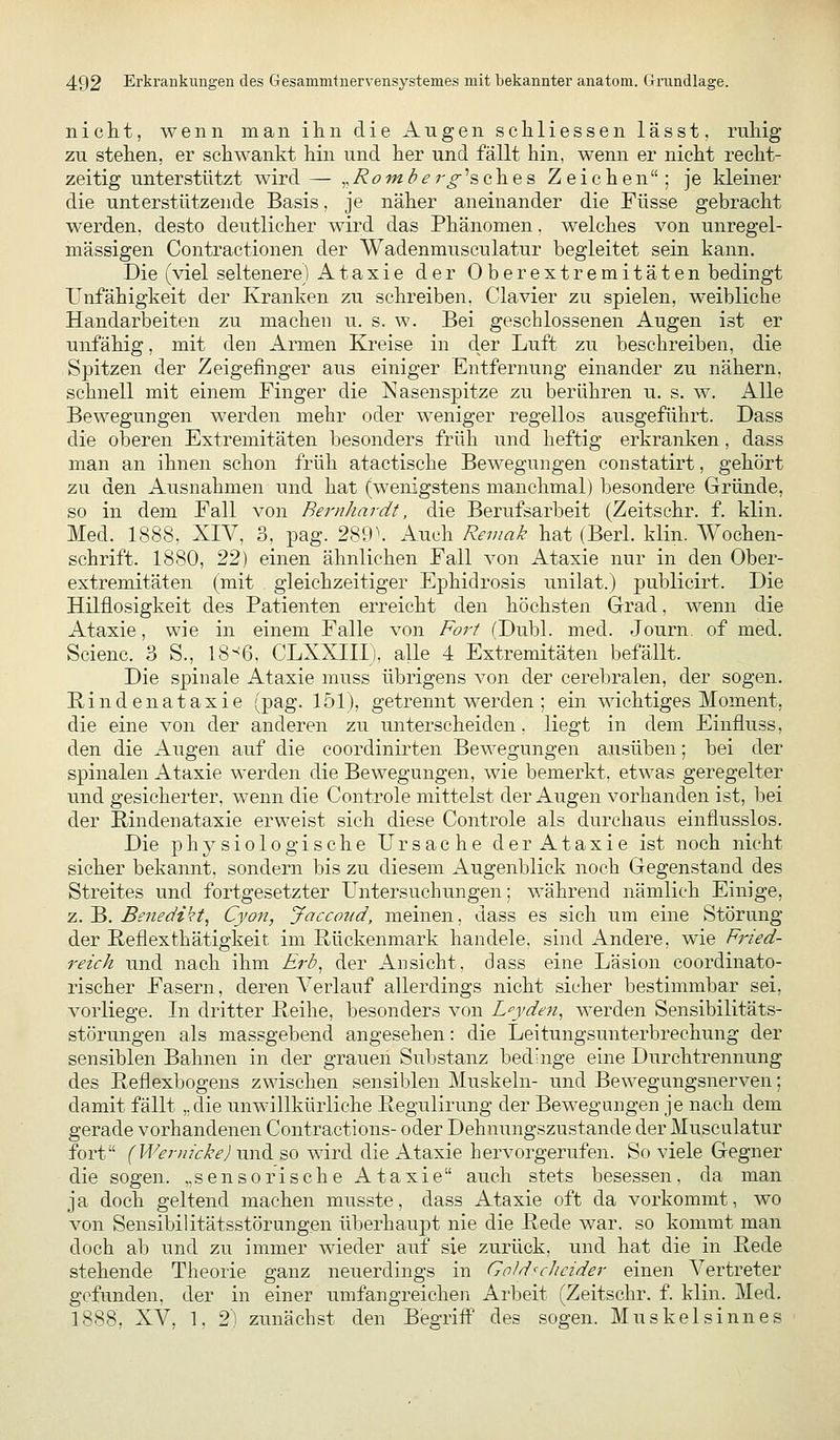 nich-t, wenn man ihn die Augen scliliessen lässt, ruliig zu stehen, er schwankt hin und her und fällt hin, wenn er nicht recht- zeitig unterstützt wird — ,,/?öw^^r^'sches Zeichen; je kleiner die unterstützende Basis, je näher aneinander die Füsse gebracht werden, desto deutlicher wird das Phänomen, welches von unregel- mässigen Contractionen der Wadenmusculatur begleitet sein kann. Die (viel seltenere) Ataxie der Oberextremitäten bedingt Unfähigkeit der Kranken zu schreiben, Ciavier zu spielen, weibliche Handarbeiten zu machen u. s. w. Bei geschlossenen Augen ist er unfähig, mit den Armen Kreise in der Luft zu beschreiben, die Spitzen der Zeigefinger aus einiger Entfernung einander zu nähern, schnell mit einem Finger die Nasenspitze zu berühren u. s. w. Alle Bewegungen werden mehr oder weniger regellos ausgeführt. Dass die oberen Extremitäten besonders früh und heftig erkranken, dass man an ihnen schon früh atactische Bewegungen constatirt, gehört zu den Ausnahmen und hat (wenigstens manchmal) besondere Gründe, so in dem Fall von Bernhardt, die Berufsarbeit (Zeitschr. f. klin. Med. 1888, XIV, 3, pag. 289\ Auch Remak hat (Berl. klin. AYochen- schrift. 1880, '^^) einen ähnlichen Fall von Ataxie nur in den Ober- extremitäten (mit gleichzeitiger Ephidrosis unilat.) publicirt. Die Hilflosigkeit des Patienten erreicht den höchsten Grad, wenn die Ataxie, wie in einem Falle von Fort (Dubl. med. Journ. of med. Scienc. 3 S., 18-^6, CLXXIII), alle 4 Extremitäten befällt. Die spinale Ataxie muss übrigens von der cerebralen, der sogen. Rindenataxie (pag. 151), getrennt werden; ein wichtiges Moment, die eine von der anderen zu unterscheiden, liegt in dem Einfluss, den die Augen auf die coordinirten Bewegungen ausüben; bei der spinalen Ataxie werden die Bewegungen, wie bemerkt, etwas geregelter und gesicherter, wenn die Controle mittelst der Augen vorhanden ist, bei der Rindenataxie erweist sich diese Controle als durchaus einflusslos. Die ph^^siologische Ursache der Ataxie ist noch nicht sicher bekannt, sondern bis zu diesem Augenblick noch Gegenstand des Streites und fortgesetzter Untersuchungen; während nämlich Einige, z. B. Benedikt^ Cyon, Jaccoud, meinen, dass es sich um eine vStörung der Reflexthätigkeit im Rückenmark handele, sind Andere, wie Fried- reich und nach ihm Erb^ der Ansicht, dass eine Läsion coordinato- rischer Fasern, deren Verlauf allerdings nicht sicher bestimmbar sei, vorliege. Li dritter Reihe, besonders von L^yden, werden Sensibilitäts- störungen als massgebend angesehen: die Leitungsunterbrechung der sensiblen Bahnen in der grauen Substanz bedinge eine Durchtrennung des Reflexbogens zwischen sensiblen Muskeln- und Bewegungsnerven; damit fällt ,,clie unwillkürliche Regulirung der Bewegungen je nach dem gerade vorhandenen Contractions- oder Dehnungszustande der Musculatur fort (WeriiickeJnndL so wird die Ataxie hervorgerufen. So viele Gegner die sogen, „sensorische Ataxie auch stets besessen, da man ja doch geltend machen musste, dass Ataxie oft da vorkommt, wo von Sensibilitätsstörungen überhaupt nie die Rede war. so kommt man doch ab und zu immer wieder auf sie zurück, und hat die in Rede stehende Theorie ganz neuerdings in Gold^cJicider einen Vertreter gefunden, der in einer umfangreichen Arbeit (Zeitschr. f. klin. Med. 1888, XV, 1, 2) zunächst den Begriff des sogen. Muskelsinnes